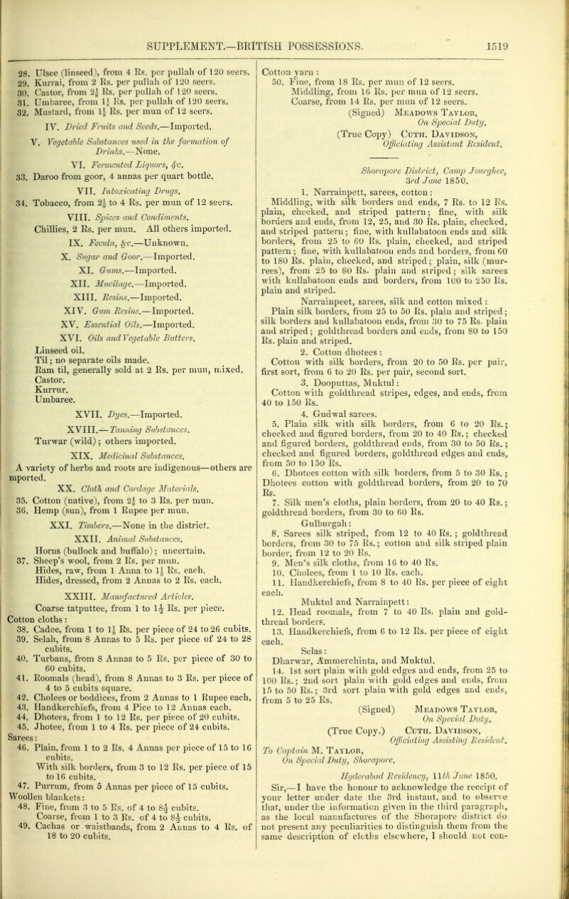 28. Ulsee (linseed), from 4 Rs. per pullah of 120 seers. 29. Kurrai, from 2 Rs, per pullah of 120 seers. 30. Castor, from 2| Rs. per pullah of 120 seers. .31, Urabaree, from Es. per pullah of 120 seers. 32. Mustard, from 1| Rs, per mun of 12 seers, IV. Dried Fruits and Seeds.—Imported. V. Vegetable Substances used in the formation of Drinks.—None, VI, Fermented Liquors, ^c. 33. Daroo from goor, 4 annas per quart bottle. VIT, Intoxicating Drugs. 34. Tobacco, from 2\ to 4 Rs, per mun of 12 seers. VIII. Spices and Condiments. Chillies, 2 Rs. per mun. All others imported. IX. Fecula, ^c.—Unknown, X. Sugar and Goor.—Imported, XI, Gums.—Imported. XII, Mucilage.—Imported, XIII. Resins.—Imported. XIV. Gum Resins.—Imported, XV. Essential Oils.—Imported, XVI, Oils and Vegetable Butters. Linseed oil. Til; no separate oils made. Ram til, generally sold at 2 Rs, per mun, mixed. Castor, Kurrur. Umbaree. XVII. Dyes.—Imported, XVIII,—Tanning Substances. Turwar (wild) ; others imported, XIX, Medicinal Substances. A variety of herbs and roots are indigenous—others are mported, XX. Cloth and Cordage Materials. 35. Cotton (native), from 2| to 3 Rs, per mun, 36. Hemp (sun), from 1 Rupee per mun. XXI. Timbers.—None in the district, XXII. Animal Substances. Horns (bullock and buffalo); uncertain. 37. Sheep's wool, from 2 Rs, per mun. Hides, raw, from 1 Anna to 1| Rs, each. Hides, dressed, from 2 Annas to 2 Rs, each. XXIII, Manufactured Articles. Coarse tatputtee, from 1 to 1^ Rs, per piece. Cotton cloths: 38. Cadee, from 1 to li Rs. per piece of 24 to 26 cubits. 39. Selah, from 8 Annas to 5 Rs. per piece of 24 to 28 cubits, 40. Turbans, from 8 Annas to 5 Rs. per piece of 30 to 60 cubits. 41. Roomals (head), from 8 Annas to 3 Rs. per piece of 4 to 5 cubits square. 42. Choices or boddices, from 2 Annas to 1 Rupee each. 43. Handkerchiefs, from 4 Pice to 12 Annas each, 44. Dhotees, from 1 to 12 Rs. per piece of 20 cubits, 45. Jhotee, from 1 to 4 Rs, per piece of 24 cubits. Sarees: 46. Plain, from 1 to 2 Rs, 4 Annas per piece of 15 to IG cubits. With silk borders, from 3 to 12 Rs, per piece of 15 to 16 cubits, 47. Purrum, from 5 Annas per piece of 15 cubits. Woollen blankets: 48. Fine, from 3 to 5 Rs. of 4 to 8;| cubits. Coarse, from 1 to 3 Rs, of 4 to 8^ cubits, 49. Cachas or waistbands, from 2 Annas to 4 Rs. of 18 to 20 cubits. Cotton yarn : 50. Fine, from 18 Rs. per mun of 12 seers. Middling, from 16 Rs. per mun of 12 seers. Coarse, from 14 Rs. per mun of 12 seers. (Signed) Meadows Taylor, On Special Duty. (True Copy) Cuth. Davidson, Officiating Assistant Resident. Shorapore District^ Camp Jourghee, 3rd June 1850. 1. Narrainpett, sarees, cotton: Middling, with silk borders and ends, 7 Rs. to 12 Rs. plain, checked, and striped pattern; fine, v/ith silk borders and ends, from 12, 25, and 30 Rs. plain, checked, and striped pattern; fine, with kuUabatoon ends and silk borders, from 25 to 60 Rs. plain, checked, and striped pattern ; fine, with kullabatoon ends and borders, from 60 to 180 Rs. plain, checked, and striped; plain, silk (mur- rees), from 25 to 80 Rs. plain and striped; silk sarees with kullabatoon ends and borders, from 100 to 250 Rs. plain and striped. Narrainpeet, sarees, silk and cotton mixed : Plain silk borders, from 25 to 50 Rs. plain and striped; silk borders and kullabatoon ends, from 30 to 75 Rs. plain and striped; goldthread borders and ends, from 80 to 150 Rs. plain and striped. 2. Cotton dhotees : Cotton with silk borders, from 20 to 50 Rs. per pair, first sort, from 6 to 20 Rs. per pair, second sort, 3. Dooputtas, Muktul: Cotton with goldthread stripes, edges, and ends, from 40 to 150 Rs. 4. Gudwal sarees. 5. Plain silk with silk borders, from 6 to 20 Rs.; checked and figured borders, from 20 to 40 Rs.; checked and figured borders, goldthread ends, from 30 to 50 Rs. ; checked and figured borders, goldthread edges and ends, from 50 to 150 Rs. 6. Dhotees cotton with silk borders, from 5 to 30 Rs. ; Dhotees cotton with goldthread borders, from 20 to 70 Rs. 7. Silk men's cloths, plain borders, from 20 to 40 Rs.; goldthread borders, from 30 to 60 Rs. Gulburgah: 8. Sarees silk striped, from 12 to 40 Rs, ; goldthread borders, from 30 to 75 Rs,; cotton and silk striped plain border, from 12 to 20 Rs. 9. Men's silk cloths, from 16 to 40 Rs, 10. Choices, from 1 to 10 Rs. each, 11. Handkerchiefs, from 8 to 40 Rs. per piece of eight each. Muktul and Narrainpett: 12. Head ro(»mals, from 7 to 40 Rs, plain and gold- thread borders. 13. Handkerchiefs, from 6 to 12 Rs, per piece of eight each, Selas: Dharwar, Ammerchinta, and Muktul, 14. 1st sort plain with gold edges and ends, from 25 to 100 Rs.; 2nd sort plain with gold edges and ends, from 15 to 50 Rs.; 3rd sort plain with gold edges and ends, from 5 to 25 Rs. (Signed) Meadows Taylor, On Special Duty, (True Copy.) Cuth. Davidson, Officiating Assisting Resident. To Captain M, Taylor, On Special Duty, Shorapore. Hyderabad Residency, IIth June 1850. Sir,-—I have the honour to acknowledge the receipt of your letter under date the 3rd instant, and to observe that, under the information given in the third paragraph, as the local manufactures of the Shorapore district do not present any peculiarities to distinguish them from the same description of cloths elsewhere, I should not con-