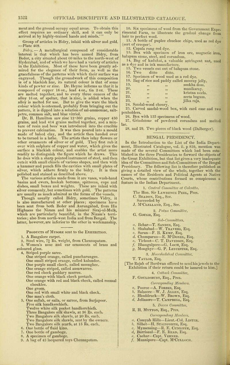 meiit aiid the ground occupy equal areas. To obtain this effect requires no ordinary skill, and it can only be arrived at by highly-trained hands and minds.'  Group of articles in Bidry, inlaid with silver and gold. —Plate 409. Bidry. — A metallurgical compound of considerable interest is that which has been named Bidry, from Beder, a city situated about 60 miles to the north-west of Hyderabad, and of which we have had a variety of articles in the Exhibition. Most of these have been greatly ad- mired for the elegance of their form, as well as the gracefulness of the patterns with which their surface was engraved. Though the groundwork of this composition is of a blackish hue, its natural colour is that of some kinds of pewter or zinc. Dr. Heyne informs us that it is composed of copper 16 oz., lead 4oz., tin 2 oz. These are melted together, and to every three ounces of the alloy 16 oz. of spelter, that is zinc, is added when the alloy is melted for use. But to give the ware the black colour which is esteemed, probably from bringing out the pattern, it is dipped into a solution of sal-ammoniac, salt- petre, common salt, and blue vitriol. Dr. B. Hamilton saw zinc 12*360 grains, copper 450 grains, and lead 414 grains melted together, and a mix- ture of resin and bees' wax introduced into the crucible to prevent calcination. It was then poured into a mould made of baked clay, and the article then handed over to be turned in a lathe. The artists then inlay flowers or other ornaments oi silver or of gold. They first rub it over with sulphate of copper and water, which gives the surface a blackish colour, and enables the artist more readily to distinguish the figure which he draws. This lie does with a sharp pointed instrument of steel, and then cuts it with small chisels of various shapes, and then with a hammer and punch fills the cavities with small plates of silver, which adhere firmly to the bidry. It is then polished and stained as described above. The various articles made from it are vases, wash-hand basins and ewers, hookah bottoms, spittoons, cups and dishes, small boxes and weights. These are inlaid with silver commonly, but sometimes with gold. The patterns are usually as much admired as the forms of the vessels. Though usually called Bidry, sometimes Vidry, it is also manufactured at other places; specimens have been sent from both Beder and Aurungabad, from His Highness the Nizam and his minister Siraj-ul-Mulk, which are particularly beautiful, in the Nizam's terri- tories ; also from north-west India and from Bengal. The latter, however, are inferior to the other in workmanship. Products of Mvsore sent to the Exhibition. 1. A Bangalore carpet. 2. Steel wire, 7j Rs. weight, from Chennapatam. 3. Women's nose and ear ornaments of brass and coloured glass. 4. Striped purple saree. One striped orange, called puncharungee. One small striped orange, called kalundee. One purple small check, called moonghee. One orange striped, called ansawarree. One red check guddary murree. One orange with black check pootanb. One orange with red and black check, called roomal chouklee. One green. One red with small white and black cheek. One man's cloth. 5. One sullah, or saila, or sarree, from Surjapoor. Five silk handkerchiefs. Twelve white silk pocket handkerchiefs. Three Bangalore silk shawls, at 36 Rs. each. Two Bangalore silk shawls, at 20 Rs, each. Two Bangalore silk shawls, sent by the owners. Two Bangalore silk scarfs, at 15 Rs. each. 6. One bottle of fluid kino. 7. One bottle of gamboge. 8. A specimen of gamboge. 9. A bag of 43 lacquered toys Chennapatam. _ 10. Six specimens of wool from the Government Expe- rimental Farm, to illustrate the gradual change from hair to perfect wool. 11. A bottle of puplee chuckee chips, used as red dye (sort of creeper). 12. Capala rung red dye. 13. Box with specimen of iron ore, magnetic iron, balapum stone, steel, and corundum. 14. Bag of kadukai, a valuable astringent nut, used as a dye and in ink manufacture. 15. Two vessels cut out of balapum stone. 16. Two ditto ditto. 17. Specimen of wood used as a red dye. 18. Bag of rice and paddy called mooray jelly. 19. ,, sookha doss. 20. „ manikaray. 21. ,, ,, kristna neela. 22. seeta bogum. 23. ,, ,, jilka raja. 24. Sandal-wood choury. 25. Carved sandal-wood box, with card case and two penholders. 26. Box with 135 specimens of wood. 27. Grrindstone of powdered corundum and melted lac. 28. and 29. Two pieces of black wood (Dalberger). BENGAL PRESIDENCY. In the Introdiiction to the List of the India Depart- ment, Illustrated Catalogue, vol. ii. p 859, mention was made of the several Committees which had been esta- blished in the three Presidencies to forward the objects of the Great Exhibition, but that list gives a very inadequate idea of the Committees and Sub-Committees of the Bengal Presidency. The following list is therefore published as giving a detailed view of the whole, together with the names of the Residents and Political Agents at Native Courts, whose contributions formed so conspicuous a feature in the Indian Department. 1. Central Committee at Calcutta. The Hon. Sir Lawrence Peel, Pres. C. Beadon, Esq., Sec. Succeeded by J. M'Clelland, Esq., Sec. 2. Patna Committee. G. GouGH, Esq. Sub- Committees. a. Behar—T. Sandys, Esq. b. Shahabad—W. Travers, Esq, c. Sarun—F. B. Kemp, Esq. d. Chumparun—E. M'Donel, Esq, e. Tirhoot— C. T. Davidson, Esq. /. Bhaugulpore—G. I>och, Esq. g. Monghyr—G. P. Leycester, Esq. 3. Moorshedabad Committee. T. Taylor, Esq. [The Rajah of Burdwan offered to send his jewels to the Exhibition if their return could be insured to him,] 4. Cuttack Committee. F. GouLDSBURY, Esq., Pres. Corresponding Members. a. Pooree—A. Forbes, Esq, b. Balasore—W. J. Allen, Esq. c. Bhuddruck—W. Brown, Esq. d. Jellasore—T, Campbell, Esq. 5. Dacca Committee^ R. H, Mytton, Esq., Pres. Correspondong Members. a. Cossyah Hills—Lieut.-Col. Lister. b. Silhet—H. Stainforth, Esq. c. Mymensing—R. E. Cunliffe, Esq, d. Burrisaul—F. E, Read, Esq. e. Caehar—Capt. Verner. /. Munnipore—Capt. M'Culloch, ^