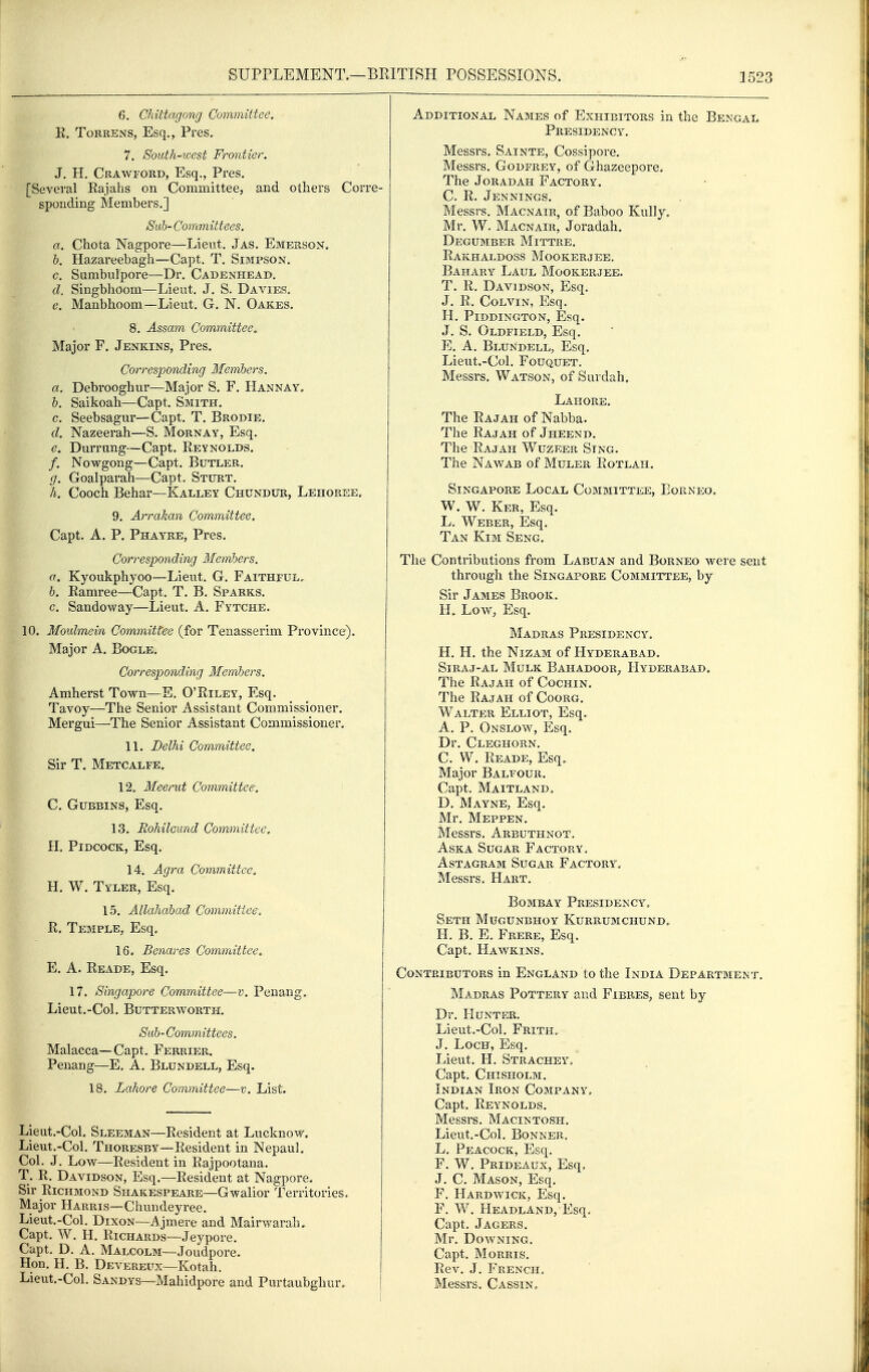 6, Chittagong Committee. E. ToRRENS, Esq., Pres. 7. South-west Frontier. J, H. Crawford, Esq., Pres. [Several Rajahs on Committee, and others Corre- sponding Members.] Sub- Committees. a. Chota Nagpore—Lieut, Jas. Emerson. &. Hazareebagh—Capt. T. Simpson, c. Sumbulpore—Dr. Cadenheab. d. Singbhoom—Lieut. J. S. Davies, e. Manbhoom—Lieut. G. N. Oakes. 8. Assam Committee^ Major F. Jenkins, Pres. Corresponding Members, a. Debrooghur—Major S. F. Hannay, h. Saikoah—Capt. Smith. c. Seebsagur—Capt. T. Brodie. d. Nazeerah—S. Mornay, Esq. e. Durrung—Capt. Reynolds. /. Nowgong—Capt. Butler. g. Goalparah—Capt. Sturt. h. Cooch Behar—Kalley Chundur, Lehoree, 9. Arrakan Committee. Capt. A. P. Phayke, Pres. Corresponding Members. a. Kyoukphyoo—Lieut. G. Faithful, b. Ramree—Capt. T. B. Sparks. c. Sandoway—Lieut. A. Fytche. 10. Moulmein Committee (for Tenasserim Province). Major A. Bogle. Corresponding Members. Amherst Town—E. O'Riley, Esq. Tavoy—The Senior Assistant Commissioner. Mergui—The Senior Assistant Commissioner. 11. Delhi Committee. Sir T. Metcalfe. 12. Meerut Committee. C. Gubbins, Esq. 13. Eohilcund Cornmittee. H, PiDCOCK, Esq. 14. Agra Committee. H. W. Tyler, Esq. 15. Allahabad Committee, R. Temple, Esq. 16. Benares Committee. E, A. Reade, Esq. 17. Singapore Committee—-v. Penang, Lieut.-Col. Butterworth. Sub-Committees. Malacca—Capt, Ferrier. Penang—E. A. Blundell, Esq. 18. Lahore Committee—v. List. Lieut.-Col. Sleeman—Resident at Lucknow. Lieut.-Col. Thoresby—Resident in Nepaul. Col. J. Low—Resident in Rajpootana. T. R. Davidson, Esq.—Resident at Nagpore. Sir Richmond Shakespeare—Gwalior Territories. Major Harris—Chuiideyree. Lieut.-Col. Dixon—i^jmere and Mairwarah. Capt. W. H. Richards—Jeypove. Capt. D. a. Malcolm—Joudpore. Hon. H. B. Dbvereux—Kotah. Lieut.-Col. Sandys—Mahidpore and Purtaubghur, Additional Names of Exhibitors in the Bengal Presidency. Messrs, Satnte, Cossipore. Messrs. Godfrey, of Ghazeepore. The JoRADAH Factory. C. R. Jennings. Messrs. Macnair, of Baboo Kully, Mr. W. Macnair, Joradah. Degumber Mittre. Rakhaldoss Mookerjee, Bahary Laul Mookerjee. T. R. Davidson, Esq. J. R. Colvin, Esq. H. PiDDINGTON, Esq. J. S. Oldfield, Esq. E. A. Blundell, Esq. Lieut.-Col, FouQUET. Messrs. Watson, of Surdah. Lahore, The Rajah of Nabba. The Rajah of Jheend, The Rajah Wuzeer Sing. The Nawab of Muler Rotlah. Singapore Local Committee, Eop^neo, W. W. Ker, Esq. L. Weber, Esq. Tan Kim Seng. The Contributions from Labuan and Borneo were sent through the Singapore Committee, by Sir James Brook, H, Low, Esq. Madras Presidency, H. H. the Nizam of Hyderabad. SiRAJ-AL MuLK BaHADOOR, HYDERABAD. The Rajah of Cochin, The Rajah of Coorg, Walter Elliot, Esq. A. P. Onslow, Esq, Dr. Cleghorn. C. W. Reade, Esq» Major Balfour. Capt. Maitland, D. Mayne, Esq. Mr. Meppen. Messrs. Arbuthnot. AsKA Sugar Factory, Astagram Sugar Factory. Messrs. Hart. Bombay Presidency. Seth Mugunbhoy Kurrumchund» H. B. E. Frere, Esq. Capt. Hawkins, Contributors in England to the India Department, Madras Pottery and Fibres, sent by Dr. Hunter. Lieut.-Col. Frith, J, Loch, Esq. Lieut. H. Strachey. Capt. Chisholm. Indian Iron Company, Capt. Reynolds. Messrs. Macintosh. Lieut.-Col. Bonner. L, Peacock, Esq. F. W. Prideaux, Esq, J. C. Mason, Esq. F. Hardwick, Esq. F. W. Headland, Esq, Capt. Jagers. Mr. Downing. Capt. Morris. Rev. J. French, Messrs. Cassin,