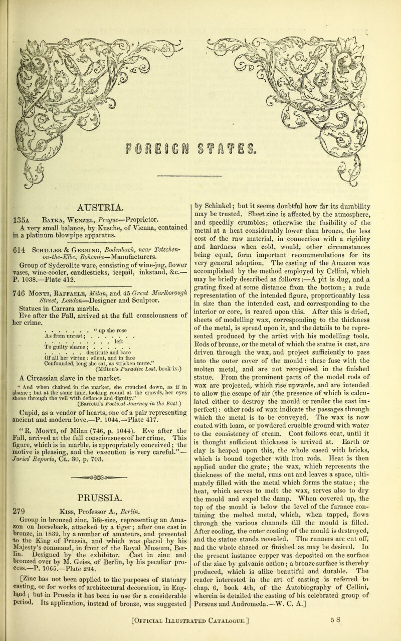AUSTEIA. 135a Batka, Wenzel, Prague—Proprietor. A very small balance, by Kusche, of Vienna, contained in a platinum blowpipe apparatus. 614 Schiller & Gerbing, Bodenhach, near TetscJien- on-the-Elbe, Bohemia—Manufacturers. ! Group of Syderolite ware, consisting of wine-jug, flower vases, wine-cooler, candlesticks, icepail, inkstand, &c.— , P. 1038.—Plate 412. 746 Monti, Eaffaele, Milan, and 45 Great Marlborough Street, London—Designer and Sculptor, Statues in Carrara marble. Eve after the Fall, arrived at the full consciousness of her crime. up she rose As from unrest; left To guilty shame; destitute and bare Of all her virtue : silent, and in face Confounded, long she sat, as stricken mute. (Milton's Paradise Lost, book ix.) A Circassian slave in the market.  And when chained in the market, she crouched down, as if in shame ; but at the same time, looking round at the crowds, her eyes shone through the veil with defiance and dignity. (Barretti's Foetical Journey in the East.') Cupid, as a vendor of hearts, one of a pair representing ancient and modern love.—P. 1044.—Plate 417. ''R. Monti, of Milan (746, p. 1044). Eve after the Fall, arrived at the full consciousness of her crime. This figure, which is in marble, is appropriately conceived; the motive is pleasing, and the execution is very careful. — Juries^ Reports, Cl. 30, p. 703. ——=»©8^Sn9«= PEUSSIA. 279 Kiss, Professor A., Berlin. Group in bronzed zinc, life-size, representing an Ama- zon on horseback, attacked by a tiger ; after one cast in bronze, in 1839, by a number of amateurs, and presented to the King of Prussia, and which was placed by his Majesty's command, in front of the Royal Museum, Ber- lin. Designed by the exhibitor. Cast in zinc and bronzed over by M. Geiss, of Berlin, by his peculiar pro- cess.—P. 1065.—Plate 294. [Zinc has not been applied to the purposes of statuary casting, or for works of architectural decoration, in Eng- laifld • but in Prussia it has been in use for a considerable period. Its application, instead of bronze, was suggested by Schinkel; but it seems doubtful how far its durability may be trusted. Sheet zinc is affected by the atmosphere, and speedily crumbles; otherwise the fusibility of the metal at a heat considerably lower than bronze, the less cost of the raw material, in connection with a rigidity and hardness when cold, would, other circumstances being equal, form important recommendations for its very general adoption. The casting of the Amazon was accomplished by the method employed by Cellini, which may be briefly described as follows:—A pit is dug, and a grating fixed at some distance from the bottom; a rude representation of the intended figure, proportionably less in size than the intended cast, and corresponding to the interior or core, is reared upon this. After this is dried, sheets of modelling wax, corresponding to the thickness of the metal, is spread upon it, and the details to be repre- sented produced by the artist with his modelling tools. Rods of bronze, or the metal of which the statue is cast, are driven through the wax, and project suQiciently to pass into the outer cover of the mould: these fuse with the molten metal, and are not recognised in the finished statue. From the prominent parts of the model rods of wax are projected, which rise upwards, and are intended to allow the escape of air (the presence of which is calcu- lated either to destroy the mould or render the cast im- perfect) : other rods of wax indicate the passages through which the metal is to be conveyed. The wax is now coated with loam, or powdered crucible ground with water to the consistency of cream. Coat follows coat, until it is thought sufficient thickness is arrived at. Earth or clay is heaped upon this, the whole cased with bricks, which is bound together with iron rods. Heat is then applied under the grate; the wax, which represents the thickness of the metal, runs out and leaves a space, ulti- mately filled with the metal which forms the statue ; the heat, which serves to melt the wax, serves also to dry the mould and expel the damp. When covered up, the top of the mould is below the level of the furnace con- taining the melted metal, which, when tapped, flows through the various channels till the mould is filled. After cooling, the outer coating of the mould is destroyed, and the statue stands revealed. The runners are cut ofi, and the whole chased or finished as may be desired. In the present instance copper was deposited on the surface of the zinc by galvanic action; a bronze surface is thereby produced, which is alike beautiful and durable. The reader interested in the art of casting is referred to chap. 6, book 4th, of the Autobiography of Cellini, wherein is detailed the casting of his celebrated group of Perseus and Andromeda.—W. C. A.] [Official Illustrated Catalogue.] 5S