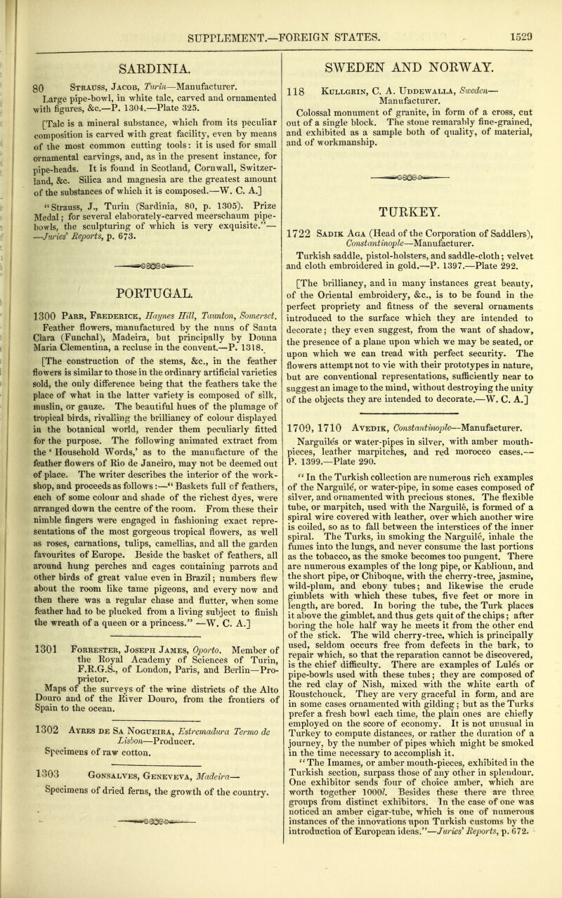 SAEDINIA. 80 Strauss, Jacob, Turin—Manufacturer. Large pipe-bowl, in white talc, carved and ornamented with figures, &c.—P. 1304.—Plate 325. [Talc is a mineral substance, which from its peculiar composition is carved with great facility, even by means of the most common cutting tools: it is used for small ornamental carvings, and, as in the present instance, for pipe-heads. It is found in Scotland, Cornwall, Switzer- land, &c. Silica and magnesia are the greatest amount of the substances of which it is composed.—W. C. A.] Strauss, J., Turin (Sardinia, 80, p. 1305). Prize Medal; for several elaborately-carved meerschaum pipe- bowls, the sculpturing of which is very exquisite.— —Juries' Reports, p. 673. PORTUGAL. 1300 Parr, Frederick, Haynes Hill, Taunton, Somerset. Feather flowers, manufactured by the nuns of Santa Clara (Funchal), Madeira, but principally by Donna Maria Clementina, a recluse in the convent.—P. 1318. [The construction of the stems, &c., in the feather flowers is similar to those in the ordinary artificial varieties sold, the only diflerence being that the feathers take the place of what in the latter variety is composed of silk, muslin, or gauze. The beautiful hues of the plumage of tropical birds, rivalling the brilliancy of colour displayed in the botanical world, render them peculiarly fitted for the purpose. The following animated extract from the ' Household Words,' as to the manufacture of the feather flowers of Rio de Janeiro, may not be deemed out of place. The writer describes the interior of the work- shop, and proceeds as follows:—Baskets full of feathers, each of some colour and shade of the richest dyes, were arranged down the centre of the room. From these their nimble fingers were engaged in fashioning exact repre- sentations of the most gorgeous tropical flowers, as well as roses, carnations, tulips, camellias, and all the garden favourites of Europe. Beside the basket of feathers, all around hung perches and cages containing parrots and other birds of great value even in Brazil; numbers flew about the room like tame pigeons, and every now and then there was a regular chase and flutter, when some feather had to be plucked from a living subject to finish the wreath of a queen or a princess. —W. C. A.] 1301 Forrester, Joseph James, Oporto. Member of the Royal Academy of Sciences of Turin, F.R.G.S., of London, Paris, and Berlin—Pro- prietor. Maps of the surveys of the wine districts of the Alto Douro and of the River Douro, from the frontiers of Spain to the ocean. 1302 Ayres be Sa Nogueira, Estremadura Termo de Lisbon—Producer. Specimens of raw cotton. 1303 GoNSALVES, Geneveva, Madeira—• Specimens of dried ferns, the growth of the country. SWEDEN AND NORWAY. 118 KuLLGRiN, C. A. Uddewalla, Sweden— Manufacturer. Colossal monument of granite, in form of a cross, cut out of a single block. The stone remarably fine-grained, and exhibited as a sample both of quality, of material, and of workmanship. TUEKEY. 1722 Sadik Aga (Head of the Corporation of Saddlers), Constantinople—Manufacturer. Turkish saddle, pistol-holsters, and saddle-cloth; velvet and cloth embroidered in gold.—P. 1397.—Plate 292. [The brilliancy, and in many instances great beauty, of the Oriental embroidery, &c., is to be found in the perfect propriety and fitness of the several ornaments introduced to the surface which they are intended to decorate; they even suggest, from the want of shadow, the presence of a plane upon which we may be seated, or upon which we can tread with perfect security. The flowers attempt not to vie with their prototypes in nature, but are conventional representations, sufficiently near to suggest an image to the mind, without destroying the unity of the objects they are intended to decorate.—W. C. A.] 1709, 1710 Avedik, Constantinople—Manufacturer. Narguiles or water-pipes in silver, with amber mouth- pieces, leather marpitches, and red morocco cases.— P. 1399.—Plate 290.  In the Turkish collection are numerous rich examples of the Narguile, or water-pipe, in some cases composed of silver, and ornamented with precious stones. The flexible tube, or marpitch, used with the Narguile, is formed of a spiral wire covered with leather, over which another wire is coiled, so as to fall between the interstices of the inner spiral. The Turks, in smoking the Narguile, inhale the fumes into the lungs, and never consume the last portions as the tobacco, as the smoke becomes too pungent. There are numerous examples of the long pipe, or Kablioun, and the short pipe, or Chiboque, with the cherry-tree, jasmine, wild-plum, and ebony tubes; and likewise the crude gimblets with which these tubes, five feet or more in length, are bored. In boring the tube, the Turk places it above the gimblet, and thus gets quit of the chips; after boring the hole half way he meets it from the other end of the stick. The wild cherry-tree, which is principally used, seldom occurs free from defects in the bark, to repair which, so that the reparation cannot be discovered, is the chief difficulty. There are examples of Lules or pipe-bowls used with these tubes; they are composed of the red clay of Nish, mixed with the white earth of Roustchouck. They are very graceful in form, and are in some cases ornamented with gilding; but as the Turks prefer a fresh bowl each time, the plain ones are chiefly employed on the score of economy. It is not unusual in Turkey to compute distances, or rather the duration of a journey, by the number of pipes which might be smoked in the time necessary to accomplish it. ''The Imames, or amber mouth-pieces, exhibited in the Turkish section, surpass those of any other in splendour. One exhibitor sends four of choice amber, which are worth together 1000^. Besides these there are three groups from distinct exhibitors. In the case of one was noticed an amber cigar-tube, which is one of numerous instances of the innovations upon Turkish customs by the introduction of European ideas.—Juries' Reports, p. 672.
