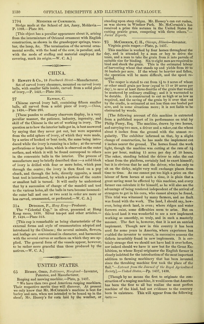 1794 Minister of Commerce. Sledge made at the School of Art, Jassy, Moldavia.— P. 1398.—Plate 301. [This object has a peculiar appearance about it, arising from the intermixture of Oriental ornament with English construction, as shown in the grasshopper springs, trace- bar, the lamp, &c. The termination of the several orna- mental scrolls, with the head of the cow, is peculiar, and, with the mode of stuffing and material employed for covering, mark its origin.—W. C. A.] CHINA. 9 Hewett & Co., 18 Fenchurch Street—Manufacturer. Set of carved ivory chessmen, mounted on carved ivory balls, with smaller balls inside, carved from a solid piece of ivory.—P. 1421.—Plate 302. 27 Rawson, C. Chinese carved ivory ball, containing fifteen smaller balls, all carved from a solid piece of ivory.—China, p. 1424.—Plate 295. [These puzzles to ordinary observers display, in a very peculiar manner, the patience, industry, ingenuity, and skill of the Chinese in the art of working in ivory. The question as to how the interior balls got in, is best answered by saying that they never got out, but were separated from the solid sphere of ivory, of which they were made, by a series of hooked or bent tools, the same being intro- duced while the ivory is running in a lathe; at the several perforations or large holes, which is observed on the outer surface, and which it will be found correspond to others in the concentric balls in the interior. The process of manufacture may be briefly described thus:—a solid block of ivory is drilled with four or more holes, which pass through the centre; the ivory is then fixed on a peg chuck, and through the hole, directly opposite, a small bent tool is introduced, by which a portion of the centre or smallest ball is turned. It will easily be understood that by a succession of change of the mandril and tool to the various holes, all the balls in turn become loosened: the outer ball and one or two next in order are more or less carved, ornamented, or perforated.—W. C. A.] 31a Dudgeon, P., Rong Kong—Producer. The Celestial Cup, in silver, presented at Hong Kong races, 1850. Silver tea-pot and other articles.— P. 1424.—Plate 313. [This cup is remarkable as being characteristic of the external forms and style of ornamentation adopted and introduced by the Chinese ; the several animals, flowers, and leafage are conventional in character, and harmonize with the several curves or surfaces on which they are ap- plied. The general form of the vessels appear, however, to be rather more graceful than those produced by the natives.—W. C. A.] UNITED STATES. 65 Hussey, Obed, Baltimore, Maryland—InyentOY, Patentee, and Manufacturer. Reaping and mowing machine.—Plate, p. 1437.  We have then two good American reaping machines. Their respective merits time will discover. At present we only know that Mr. McCormick's machine is best for barley and oats, when not intended to be bound up in the sheaf; Mr. Hussey's for corn laid by the weather, or standing upon steep ridges. Mr. Hussey's can cut rushes, as was shown in Windsor Park. Mr. McCormick's has received a prize this autumn in the United States for cutting prairie grass, competing with three others.— Juries' Reports. 73 McCoRMiCK, C. H., Chicago, Illinois—Inventor. Virginia grain reaper.—Plate, p. 1437. This machine is worked by four horses throughout the day, and is attended by a man or boy to drive the team, and a man to take the grain from it into parcels of suitable size for binding. Six to eight men are required to bind and shock the grain. This is the estimated labour of harvesting wheat that stands up and yields from 20 to 30 bushels per acre. If the wheat be heavier and fallen, the operation will be more difficult, and the speed re- tarded. The reaper is stated to cut from 1J to 2 acres of wheat or other small grain per hour (equal to 15 or 20 acres per day), to save at least three-fourths of the grain that would be scattered by ordinary cradling; and it is warranted to be durable. It is constructed to cut as high or as low as required, and the saving of the grain by it over that cut by the cradle, is estimated at not less than one bushel per acre, and in some situations more; it is not liable to be obstructed by weeds. [The following account of this machine is extracted from a published report of its performance on trial by Philip Pusey, Esq. The machine, drawn by two horses, and carrying two men, a driver and a raker, cut the wheat about 8 inches from the ground with the utmost re- gularity. The exhibitor informed us that, by a slight change of construction, he has made the implement cut 2 inches nearer the ground. The horses found the work light, though the machine was cutting at the rate of 1^ acre per hour, making 15 acres per day of 10 hours. The raker, standing behind the driver to rake the cut wheat from the platform, certainly had to exert himself; but it is obvious that he and the driver, who has only to sit on the dicky, might very well exchange places from time to time. As one cannot put too high a price on the labour of farm horses at such a time, it is plain that a great saving must be effected by this machine, and every farmer can calculate it for himself, as he will also see the advantage of being rendered independent of the arrival of strangers to get in his corn, who cannot always be found. This trial was witnessed by many farmers, and no fault was found with the work. The land, I should say, how- ever, being stock land, is even; where ridges and water furrows exist, some difficulties seem to arise. But on this level land it was wonderful to see a new implement working so smoothly, so truly, and in such a masterly manner. The fact is, however, that it is not an untried implement. Though new in this country it has been used for some years in America, where experience has enabled the inventor to correct, in successive seasons the defects invariably found in new implements. It is cer- tainly strange that we should not have had it over before, nor indeed should we have it now but for the Great Ex- hibition, to whose Royal originator the English farmer is clearly indebted for the introduction of the most important addition to farming machinery that has been invented since the threshing machine first took the place of the flail.—Extract from the Journal of the Eoyal Agricultural Society'] —United States—Ft^. 1437, 1438. [Though by no means the first to originate the con- struction of a reaping machine, it would seem that America has been the first to all but realize the most perfect machine of the kind, had not evidence to the contrary been in existence. This will appear from the following lacts:—'