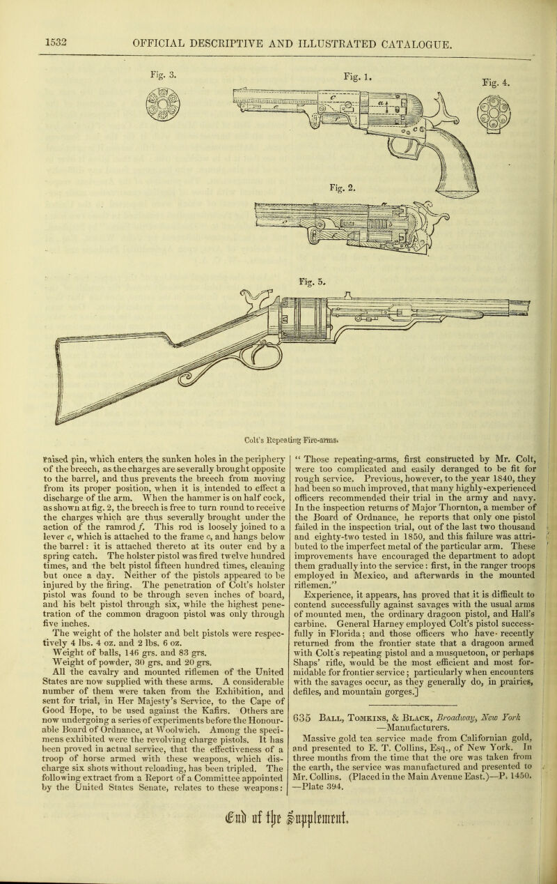 Colt's Hepea^ting Fire-arms. ?'aised pin, wMcli enters the sunken holes in the periphery of the breech, as the charges are severally brought opposite to the barrel, and thus prevents the breech from moving from its proper position, when it is, intended to effect a discharge of the arm. When the hammer is on half cock, as shown at fig. 2, the breech is free to turn round to receive the charges which are thus severally brought under the action of the ramrod /. This rod is loosely joined to a lever e, which is attached to the frame c, and hangs below the barrel: it is attached thereto at its outer end by a spring catch. The holster pistol was fired twelve hundred times, and the belt pistol fifteen hundred times, cleaning but once a day. Neither of the pistols appeared to be injured by the firing. The penetration of Colt's holster pistol was found to be through seven inches of board, and his belt pistol through six, while the highest pene- tration of the common dragoon pistol was only through five inches. The weight of the holster and belt pistols were respec- tively 4 lbs. 4 oz. and 2 lbs. 6 oz. Weight of balls, 146 grs. and 83 grs. Weight of powder, 30 grs. and 20 grs. All the cavalry and mounted riflemen of the United States are now supplied with these arms. A considerable number of them were taken from the Exhibition, and sent for trial, in Her Majesty's Service, to the Cape of Good Hope, to be used against the Kafirs. Others are now undergoing a series of experiments before the Honour- able Board of Ordnance, at Woolwich. Among the speci- mens exhibited were the revolving charge pistols. It has been proved in actual service, that the effectiveness of a troop of horse armed with these weapons, which dis- charge six shots without reloading, has been tripled. The following extract from a Report of a Committee appointed by the United States Senate, relates to these weapons:  Those repeating°arms, first constructed by Mr. Colt, were too complicated and easily deranged to be fit for rough service. Previous, however, to the year 1840, they had been so much improved, that many highly-experienced officers recommended their trial in the army and navy. In the inspection returns of Major Thornton, a member of the Board of Ordnance, he reports that only one pistol failed in the inspection trial, out of the last two thousand and eighty-two tested in 1850, and this failure was attri- buted to the imperfect metal of the particular arm. These improvements have encouraged the department to adopt them gradually into the service: first, in the ranger troops employed in Mexico, and afterwards in the mounted riflemen. Experience, it appears, has proved that it is difficult to contend successfully against savages with the usual arms of mounted men, the ordinary dragoon pistol, and Hall's carbine. General Harney employed Colt's pistol success- fully in Florida; and those officers who have-recently returned from the frontier state that a dragoon armed with Colts repeating pistol and a musquetoon, or perhaps Shaps' rifle, would be the most efficient and most for- midable for frontier service; particularly when encounters with the savages occur, as they generally do, in prairies, defiles, and mountain gorges.] 635 Ball, Tomkins, & Black, Broadway^ New Fork —Manufacturers. Massive gold tea service made from Californian gold, and presented to E. T. Collins, Esq., of New York. In three months from the time that the ore was taken from the earth, the service was manufactured and presented to Mr. Collins. (Placed in the Main Avenue East.)—P» 1450. —Plate 394.