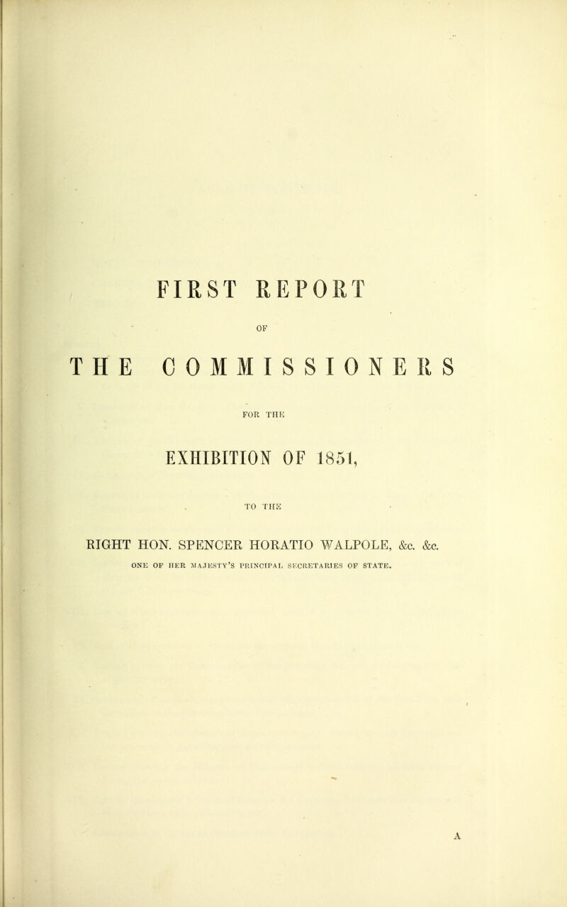 FIRST REPORT OF THE COMMISSIONERS FOR THE EXHIBITION OF 1851, TO THE RIGHT HON. SPENCER HORATIO WALPOLE, &c. &c. ONE OF HER MAJESTY'S PRINCIPAL SECRETARIES OF STATE. A