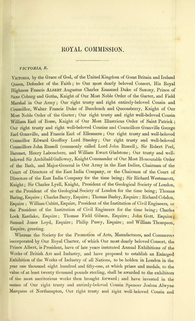 KOYAL COMMISSION. VICTORIA, B, Victoria, by the Grrace of God, of the United Kingdom of Great Britain and Ireland Queen, Defender of the Faith; to Our most dearly beloved Consort, His Eoyal Highness Francis Albert Augustus Charles Emanuel Duke of Saxony, Prince of Saxe Coburg and Gotha, Knight of Our Most Noble Order of the Garter, and Field Marshal in Our Army; Our right trusty and right entirely-beloved Cousin and Councillor, Walter Francis Duke of Buccleuch and Queensberry, Knight of Our Most Noble Order of the Garter; Our right trusty and right well-beloved Cousin William Earl of Eosse, Knight of Our Most Illustrious Order of Saint Patrick; Our right trusty and right well-beloved Cousins and Councillors Granville George Earl Granville, and Francis Earl of Ellesmere; Our right trusty and well-beloved Councillor Edward Geoffrey Lord Stanley; Our right trusty and well-beloved Councillors John Kussell (commonly called Lord John Eussell), Sir Eobert Peel, Baronet, Henry Labouchere, and William Ewart Gladstone; Our trusty and well- beloved Sir Archibald Galloway, Knight Commander of Our Most Honourable Order of the Bath, and Major-General in Our Army in the East Indies, Chairman of the Court of Directors of the East India Company, or the Chairman of the Court of Directors of the East India Company for the time being; Sir Eichard Westmacott, Knight; Sir Charles Lyell, Knight, President of the Geological Society of London, or the President of the Geological Society of London for the time being; Thomas Baring, Esquire ; Charles Barry, Esquire; Thomas Bazley, Esquire ; Eichard Cobden, Esquire ; William Cubitt, Esquire, President of the Institution of Civil Engineers, or the President of the Institution of Civil Engineers for the time being; Charles Lock Eastlake, Esquire; Thomas Field Gibson, Esquire; John Gott, Esquire; Samuel Jones Loyd, Esquire; Philip Pusey, Esquire; and William Thompson, Esquire, greeting. Whereas the Society for the Promotion of Arts, Manufactuies, and Commerce* incorporated by Our Eoyal Charter, of which Our most dearly beloved Consort, the Prince Albert, is President, have of late years instituted Annual Exhibitions of the Works of British Art and Industry, and have proposed to establish an Enlarged Exhibition of the Works of Industry of all Nations, to be holden in London in the year one thousand eight hundred and fifty-one, at which prizes and medals, to the value of at least twenty thousand pounds sterling, shall be awarded to the exhibitors of the most meritorious works then brought forward; and have invested in the names of Our right trusty and entirely-beloved Cousin Spencer Joshua Alwyne Marquess of Northampton, Our right trusty and right well-beloved Cousin and