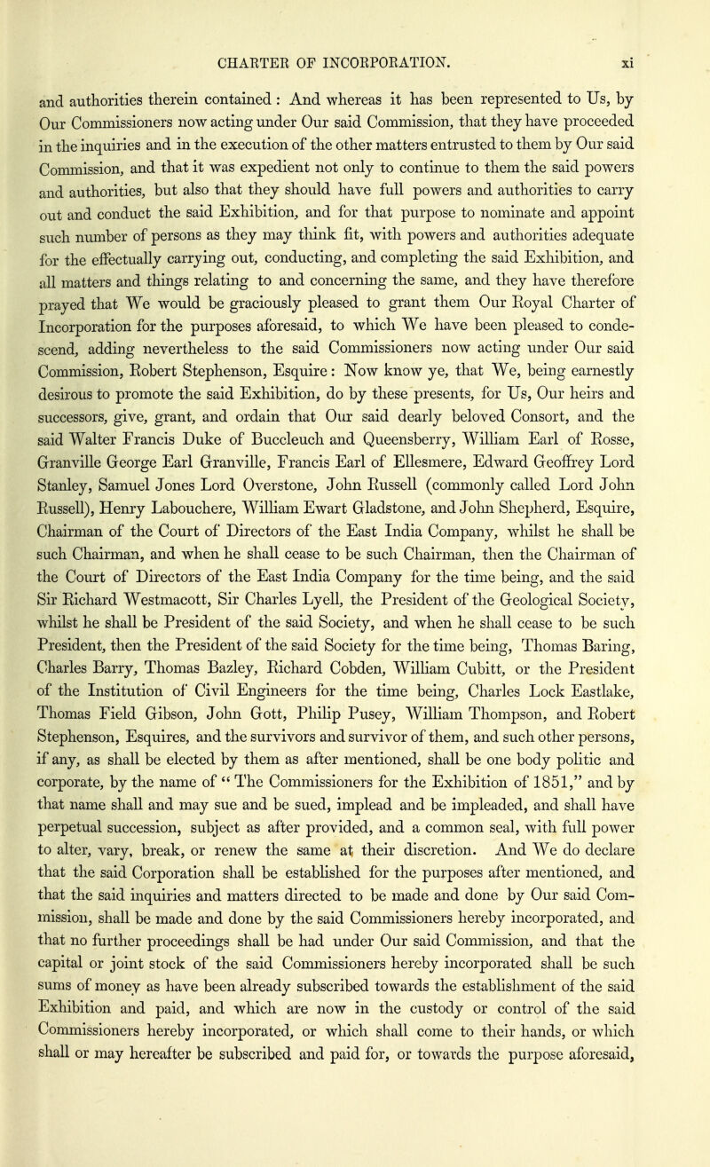 and authorities therein contained : And whereas it has been represented to Us, by Our Commissioners now acting under Our said Commission, that they have proceeded in the inquiries and in the execution of the other matters entrusted to them by Our said Commission, and that it was expedient not only to continue to them the said powers and authorities, but also that they should have full powers and authorities to carry out and conduct the said Exhibition, and for that purpose to nominate and appoint such number of persons as they may think fit, with powers and authorities adequate for the effectually carrying out, conducting, and completing the said Exhibition, and all matters and things relating to and concerning the same, and they have therefore prayed that We would be graciously pleased to grant them Our Eoyal Charter of Incorporation for the purposes aforesaid, to which We have been pleased to conde- scend, adding nevertheless to the said Commissioners now acting under Our said Commission, Robert Stephenson, Esquire: Now know ye, that We, being earnestly desirous to promote the said Exhibition, do by these presents, for Us, Our heirs and successors, give, grant, and ordain that Our said dearly beloved Consort, and the said Walter Francis Duke of Buccleuch and Queensberry, William Earl of Rosse, Granville George Earl Granville, Francis Earl of EUesmere, Edward Geoffrey Lord Stanley, Samuel Jones Lord Overstone, John Russell (commonly called Lord John Russell), Henry Labouchere, William Ewart Gladstone, and John Shepherd, Esquire, Chairman of the Court of Directors of the East India Company, whilst he shall be such Chairman, and when he shall cease to be such Chairman, then the Chairman of the Court of Directors of the East India Company for the time being, and the said Sir Richard Westmacott, Sir Charles Lyell, the President of the Geological Society, whilst he shall be President of the said Society, and when he shall cease to be such President, then the President of the said Society for the time being, Thomas Baring, Charles Barry, Thomas Bazley, Richard Cobden, William Cubitt, or the President of the Institution of Civil Engineers for the time being, Charles Lock Eastlake, Thomas Field Gibson, John Gott, Philip Pusey, William Thompson, and Robert Stephenson, Esquires, and the survivors and survivor of them, and such other persons, if any, as shall be elected by them as after mentioned, shall be one body politic and corporate, by the name of  The Commissioners for the Exhibition of 1851, and by that name shall and may sue and be sued, implead and be impleaded, and shall have perpetual succession, subject as after provided, and a common seal, with full power to alter, vary, break, or renew the same at their discretion. And We do declare that the said Corporation shall be established for the purposes after mentioned, and that the said inquiries and matters directed to be made and done by Our said Com- mission, shall be made and done by the said Commissioners hereby incorporated, and that no further proceedings shall be had under Our said Commission, and that the capital or joint stock of the said Commissioners hereby incorporated shall be such sums of money as have been already subscribed towards the establishment of the said Exhibition and paid, and which are now in the custody or control of the said Commissioners hereby incorporated, or which shall come to their hands, or which shall or may hereafter be subscribed and paid for, or towards the purpose aforesaid,