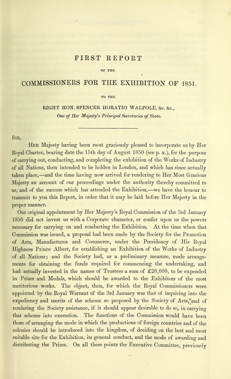FIRST REPORT OF THE COMMISSIONEES FOE THE EXHIBITION OF 1851. TO TflE RIGHT HON. SPENCER HORATIO WALPOLE, &c. &c., One of Her Majesty^s Principal Secretaries of State, Sir, Her Majesty having been most graciously pleased to incorporate us by Her Eoyal Cliarter, bearing date the 15th day of August 1850 (see p. x.), for the purpose of carrying out, conducting, and completing the exhibition of the Works of Industry of all Nations, then intended to be holden in London, and which has since actually taken place,—and the time having now arrived for rendering to Her Most Gracious Majesty an account of our proceedings under the authority thereby committed to us, and of the success which has attended the Exhibition,—we have the honour to transmit to you this Eeport, in order that it may be laid before Her Majesty in the proper manner. Our original appointment by Her Majesty's Eoyal Commission of the 3rd January 1850 did not invest us with a Corporate character, or confer upon us the powers necessary for carrying on and conducting the Exhibition. At the time v/hen that Commission was issued, a proposal had been made by the Society for the Promotion of Arts, Manufactures and Commerce, under the Presidency of His Eoyal Highness Prince Albert, for establishing an Exhibition of the Works of Industry of all Nations; and the Society had, as a preliminary measure, made arrange- ments for obtaining the funds required for commencing the undertaking, and had actually invested in the names of Trustees a sum of £20,000, to be expended in Prizes and Medals, which should be awarded to the Exhibitors of the most meritorious works. The object,- then, for which the Eoyal Commissioners were appointed by the Eoyal Warrant of the 3rd January was that ol inquiring into the expediency and merits of the scheme so proposed by the Society of Arts,'*'and of rendering the Society assistance, if it should appear desirable to do so, in carrying that scheme into execution. The functions of the Commission would have been those of arranging the mode in which the productions of foreign countries and of the colonies should be introduced into the kingdom, of deciding on the best and most suitable site for the Exhibition, its general conduct, and the mode of awarding and distributing the Prizes. On all these points the Executive Committee, previously