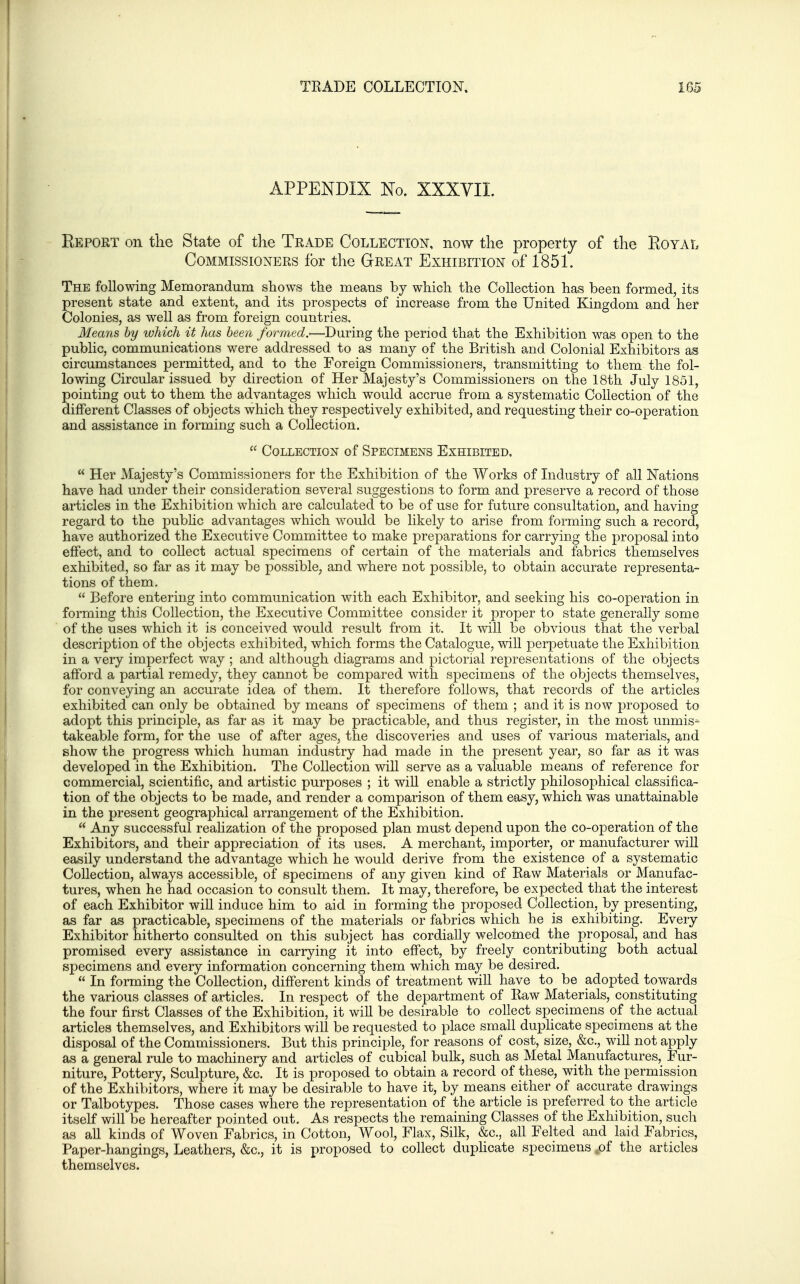 APPENDIX No. XXXVII. Report on tlie State of the Trade Collection, now the property of the Royal Commissioners for the Great Exhibition of 1851. The following Memorandum shows the means by which the Collection has been formed, its present state and extent, and its prospects of increase from the United Kingdom and her Colonies, as well a^ from foreign countries. Means by which it has been formed.'—During the period that the Exhibition was open to the public, communications were addressed to as many of the British and Colonial Exhibitors as circumstances permitted, and to the Foreign Commissioners, transmitting to them the fol- lowing Circular issued by direction of Her Majesty's Commissioners on the 18th July 1851, pointing out to them the advantages which would accrue from a systematic Collection of the different Classes of objects which they respectively exhibited, and requesting their co-operation and assistance in forming such a Collection.  Collection of Specimens Exhibited.  Her Majesty's Commissioners for the Exhibition of the Works of Industry of all Nations have had under their consideration several suggestions to form and preserve a record of those articles in the Exhibition which are calculated to be of use for future consultation, and having regard to the pubhc advantages which would be likely to arise from forming such a record, have authorized the Executive Committee to make preparations for carrying the proposal into effect, and to collect actual specimens of certain of the materials and fabrics themselves exhibited, so far as it may be possible, and where not possible, to obtain accurate representa- tions of them.  Before entering into communication with each Exhibitor, and seeking his co-operation in forming this Collection, the Executive Committee consider it proper to state generally some of the uses which it is conceived would result from it. It will be obvious that the verbal description of the objects exhibited, which forms the Catalogue, will perpetuate the Exhibition in a very imperfect way ; and although diagrams and pictorial representations of the objects afford a partial remedy, they cannot be compared with specimens of the objects themselves, for conveying an accurate idea of them. It therefore follows, that records of the articles exhibited can only be obtained by means of specimens of them ; and it is now proposed to adopt this principle, as far as it may be practicable, and thus register, in the most unmis^ takeable form, for the use of after ages, the discoveries and uses of various materials, and show the progress which human industry had made in the present year, so far as it was developed in the Exhibition. The Collection will serve as a valuable means of reference for commercial, scientific, and artistic purposes ; it wiU enable a strictly philosoiDhical classifica- tion of the objects to be made, and render a comparison of them easy, which was unattainable in the present geographical arrangement of the Exhibition.  Any successful realization of the proposed plan must depend upon the co-operation of the Exhibitors, and their appreciation of its uses. A merchant, importer, or manufacturer wiU easily understand the advantage which he would derive from the existence of a systematic Collection, always accessible, of specimens of any given kind of Eaw Materials or Manufac- tures, when he had occasion to consult them. It may, therefore, be expected that the interest of each Exhibitor wiU induce him to aid in forming the proposed Collection, by presenting, as far as practicable, specimens of the materials or fabrics which he is exhibiting. Every Exhibitor hitherto consulted on this subject has cordially welcomed the proposal, and has promised every assistance in carrying it into effect, by freely contributing both actual specimens and every information concerning them which may be desired.  In forming the Collection, different kinds of treatment will have to be adopted towards the various classes of articles. In respect of the department of Kaw Materials, constituting the four first Classes of the Exhibition, it will be desirable to collect specimens of the actual articles themselves, and Exhibitors will be requested to place small duplicate specimens at the disposal of the Commissioners. But this principle, for reasons of cost, size, &c., will not apply as a general rule to machinery and articles of cubical bulk, such as Metal Manufactures, Fur- niture, Pottery, Sculpture, &c. It is proposed to obtain a record of these, with the permission of the Exhibitors, where it may be desirable to have it, by means either of accurate drawings or Talbotypes. Those cases where the representation of the article is preferred to the article itself will be hereafter pointed out. As respects the remaining Classes of the Exhibition, such as all kinds of Woven Fabrics, in Cotton, Wool, Flax, Silk, &c., all Felted and laid Fabrics, Paper-hangings, Leathers, &c., it is proposed to collect dupHcate specimens ,of the articles themselves.