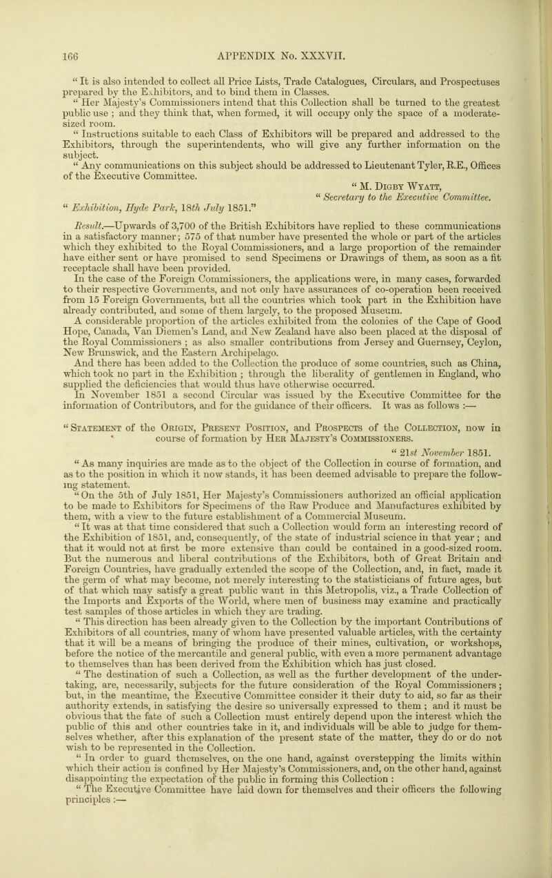  It is also intended to collect all Price Lists, Trade Catalogues, Circulars, and Prospectuses prepared by the Exhibitors, and to bind them in Classes.  Her Majesty's Commissioners intend that this Collection shall be turned to the greatest public use ; and they think that, when formed, it will occupy only the space of a moderate- sized room.  Instructions suitable to each Class of Exhibitors will be prepared and addressed to the Exhibitors, through the superintendents, who wiU give any further information on the subject.  Any communications on this subject should be addressed to Lieutenant Tyler, R,E,, Offices of the Executive Committee.  M. DiGBY Wyatt,  Secretary to the Executive Committee. « ExMUtion, Bijde ParTi, I8th July 1851. JResidt.—Upwards of 3,700 of the British Exhibitors have rephed to these communications in a satisfactory manner; 575 of that number have presented the whole or part of the articles which they exhibited to the Royal Commissioners, and a large proportion of the remainder have either sent or have promised to send Specimens or Drawings of them, as soon as a fit receptacle shall have been provided. In the case of the Foreign Commissioners, the applications were, in many cases, forwarded to their respective Governments, and not only have assurances of co-operation been received from 15 Foreign Governments, but all the countries which took part in the Exhibition have already contributed, and some of them largely, to the proposed Museum. A considerable proportion of the articles exhibited from the colonies of the Cape of Good Hope, Canada, Yan Diemen's Land, and New Zealand have also been placed at the disposal of the Royal Commissioners ; as also smaller contributions from Jersey and Guernsey, Ceylon, New Brunswick, and the Eastern Ai'chipelago. And there has been added to the Collection the produce of some countries, such as China, which took no part in the Exhibition ; through the liberality of gentlemen in England, who supplied the deficiencies that would thus have otherwise occurred. In November 1851 a second Circular was issued by the Executive Committee for the information of Contributors, and for the guidance of their officers. It was as follows :—  Statement of the Origin, Present Position, and Prospects of the Collection, now in course of formation by Her Majesty's Commissioners.  2lst November 1851.  As many inquiries are made as to the object of the Collection in course of formation, and as to the position in which it now stands, it has been deemed advisable to prepare the follow- ing statement. On the 5th of July 1851, Her Majesty's Commissioners authorized an official application to be made to Exhibitors for Specimens of the Raw Produce and Manufactures exhibited by them, with a view to the future establishment of a Commercial Museum.  It was at that time considered that such a Collection would form an interesting record of the Exhibition of 1851, and, consequently, of the state of industrial science in that year ; and that it would not at first be more extensive than could be contained in a good-sized room. But the numerous and liberal contributions of the Exhibitors, both of Great Britain and Foreign Countries, have gradually extended the scope of the Collection, and, in fact, made it the germ of what may become, not merely interesting to the statisticians of future ages, but of that which may satisfy a great public want in this Metropolis, viz., a Trade Collection of the Imports and Exports of the World, where men of business may examine and practically test samples of those articles in which they are trading.  This direction has been already given to the Collection by the important Contributions of Exhibitors of aU countries, many of whom have presented valuable articles, with the certainty that it will be a means of bringing the produce of their mines, cultivation, or workshops, before the notice of the mercantile and general public, with even a more permanent advantage to themselves than has been derived from the Exhibition which has just closed.  The destination of such a Collection, as well as the further development of the under- taking, are, necessarily, subjects for the future consideration of the Royal Commissioners ; but, in the meantime, the Executive Committee consider it their duty to aid, so far as their authority extends, in satisfying the desire so universally expressed to them ; and it must be obvious that the fate of such a Collection must entirely depend upon the interest which the public of this and other countries take in it, and individuals will be able to judge for them- selves whether, after this explanation of the present state of the matter, they do or do not wish to be represented in the Collection.  In order to guard themselves, on the one hand, against overstepping the limits within which their action is confined by Her Majesty's Commissioners, and, on the other hand, against disappointing the expectation of the public in forming this Collection :  The Executive Committee have laid down for themselves and their officers the following principles :—