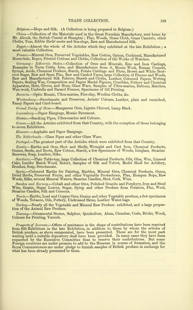 Belgium.—Hops and Silk. (A Collection is being prepared in Belgium.) China.—Collection of the Materials used in the Great Porcelain Manufactory, sent home by- Mr. Alcock, the British Consul at Shanghai ; Flax, Woods, Grass Cloth, Grass Camoric, other Cloths, Teas, Edible Birds'-nests and Sea-slugs, Kaw and Manufactured Silk. Egypt.—Almost the whole of the Articles which they exhibited at the late Exhibition ; a most valuable Collection. France.—Mineral Ores, Preserved Vegetables, Raw Cotton, Opium, Cochineal, Manufactured Horse-hair, Ropes, Printed Cottons and Cloths, Collection of the Works of Watches. Oermany: ZoUverein States.—Collection of Ores and Minerals, Zinc and Iron Castings, Examples in Terra Cotta, Iron, and Manufactures from it, Mosaic Work, Roman Cement, Syrups, Acids, Chemical Produce, Starch, Potato Cuttings and Flour, Brown and White Beet- root Sugar, Raw and Spun Flax, Raw and Carded Yarns, large Collection of Fleeces and Wools, Raw and Manufactured Silk Fabrics, Shawls and Cloths, Leather, Coloured Papers, Writing Papers, Sealing Wax, Composition and Papier Mach6 Figures, Crucibles, Pottery and Chemical Apparatus, Hats, Gloves, and Hose, Glass Ware, Samples of Ultra-marine, Buttons, Matches, Wax-work, Umbrella and Parasol Frames, Specimens of Oil Printing. Bavaria.—Optic Mosaic, Ultra-marine, Fire-clay, Woollen Cloths, &c. Wurtemhurg.—Sweetmeats and Preserves, Artists' Colours, Leather, plain and varnished. Fancy Papers and Card-board. Grand Ducliy of Hesse.—Manganese Ores, Lignite Chicor6, Lamp Black. Luxemhurg.—Paper Hangings, Mosaic Pavement. Nassau.—Smoking Pipes, Ultra-marine and Colours. Greece.—^AU the Articles exhibited from that Country, with the exception of those belonging to seven Exhibitors. Hanover.—Asphalte and Paper Hangings. TJie Netherlands.—Glass Pipes and other Glass Ware. Portugal.—The greatest part of the Articles which were exhibited from that Country. Russia.—Earths and Ores, Shot and Shells, Wrought and Cast Iron, Chemical Products, Grains, Seeds, and Roots, Raw Cotton, Starch, a few Specimens of Woods, Isinglass, Stearine Beeswax, Soap, Leather, Silks. Sardinia.—Plate Table-top, large Collection of Chemical Products, Oils, Glue, Wax, Linseed Cake, Lucifer Match Wood, Retort, Samples of Silk and Velvet, Model Shell for ArtiUery, Brushes, Soap, Sweetmeats. Spain.—Coloured Earths for Painting, Marbles, Mineral Ores, Chemical Products, Gums, Dried Herbs, Preserved Fruits, and other Vegetable Productions, Flax, Hempen Rope, Raw Wools, Silks, several Mineral Waters, Stearine Candles, Shot, Cork, Wine. Sweden and Norway.—Cobalt and other Ores, Pohshed Granite and Porphyry, Iron and Steel Wire, Grains, Sugar Loaves, Sugar, Syrup and other Produce from Potatoes, Flax, Wool, Stearine Candles, Silk and Cocoons. Tunisj.—Earths, Lead and Copper Ores, Grains and other Vegetable produce, a few specimens of Woods, Tobacco, Oils, Pottery, Undressed Skins, Leather Water-bags. Turkey:—Nearly all the Vegetable and Mineral Raw Produce exhibited, and a large propor- tion of the Animal Raw Produce. Tuscany.—Ornamental Stones, Sulphur, Quicksilver, Alum, Cinnabar, Coals, Bricks, Wood, Colours for Printing, Varnish. Prospects of Increase—Offers of assistance in the shape of contributions have been received from 628 Exhibitors in the late Exhibition, in addition to those by whom the articles of British produce, as above enumerated, have been presented. These are for the most part waiting until a suitable depository shall have been provided. In many cases they have been requested by the Executive Committee thus to reserve their contributions. But some Foreign countries are under promise to add to the Museum in course of formation, and the Royal Commissioners are under pledge to furnish samples of British produce in exchange for what has been already presented to them.