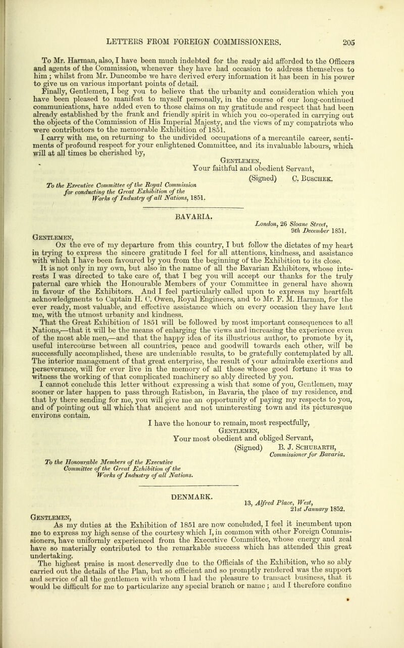 To Mr. Harman, also, I have been mucli indebted for the ready aid afforded to the Officers and agents of the Commission, whenever they have had occasion to address themselves to him ; whilst from Mr. Duncombe we have derived every information it has been in his power to give us on various important points of detail. Finally, Gentlemen, I beg you to believe that the urbanity and consideration which you have been pleased to manifest to myself personally, in the course of our long-continued communications, have added even to those claims on my gratitude and respect that had been already estabhshed by the frank and friendly spirit in which you co-operated in carrying out the objects of the Commission of His Imperial Majesty, and the views of my compatriots who were contributors to the memorable Exhibition of 1851. I carry with me, on returning to the undivided occupations of a mercantile career, senti- ments of profound respect for your enlightened Committee, and its invaluable labours, which wiU at all times be cherished by, Gentlemen, Your faithful and obedient Servant, (Signed) C. Buschek. To the Executive Committee of the Royal Commission for conducting the Great Exhibition of the Wbrlts of Industry of all Nations, 1851. BAVAEIA. London, 26 Sloane Street, 9th December 1851. Gentlemen, On the eve of my departure from this country, I but follow the dictates of my heart in trying to express the sincere gratitude I feel for all attentions, kindness, and assistance with which I have been favoured by you from the beginning of the Exhibition to its close. It is not only in my own, but also in the name of aU the Bavarian Exhibitors, whose inte- rests I was directed to take care of, that I beg you wiU accept our thanks for the truly paternal care which the Honourable Members of your Committee in general have shown in favour of the Exhibitors. And I feel particularly called upon to express my heartfelt acknowledgments to Captain H. C. Owen, Royal Engineers, and to Mr. F. M. Harman, for the ever ready, most valuable, and effective assistance which on every occasion they have lent me, with the utmost urbanity and kindness. That the Great Exhibition of 1851 will be followed by most important consequences to all Nations,'—that it will be the means of enlarging the views and increasing the experience even of the most able men,—and that the happy idea of its illustrious author, to promote by it, useful intercourse between all countries, peace and goodwill towards each other, will be successfully accomplished, these are undeniable results, to be gratefully contemplated by all. The interior management of that great enterprise, the result of jour admirable exertions and perseverance, will for ever live in the memory of all those whose good fortune it was to witness the working of that complicated machinery so ably directed by you. I cannot conclude this letter without expressing a wish that some of you. Gentlemen, may sooner or later happen to pass through Ratisbon, in Bavaria, the place of my residence, and that by there sending for me, you will give me an opportunity of paying my respects to you, and of pointing out aU which that ancient and not uninteresting town and its picturesque environs contain. I have the honour to remain, most respectfully, Gentlemen, Your most obedient and obliged Servant, (Signed) B. J. Schubarth, Commissioner for Bavaria. To the Honourable Members of the Executive Committee of the Great Exhibition of the IVorks of Industry of all Nations. DENMARK. 13, Alfred Place, West, 2\st January 1852. Gentlemen, As my duties at the Exhibition of 1851 are now concluded, I feel it incumbent upon me to express my high sense of the courtesy which I, in common with other Foreign Commis- sioners, have uniformly experienced from the Executive Committee, whose energy and zeal have so materially contributed to the remarkable success which has attended this great undertaking. The highest praise is most deservedly due to the Officials of the Exhibition, who so ably carried out the details of the Plan, but so efficient and so promptly rendered was the support and service of all the gentlemen with whom I had the pleasure to transact business, that it would be difficult for me to particularize any special branch or name ; and I therefore confine