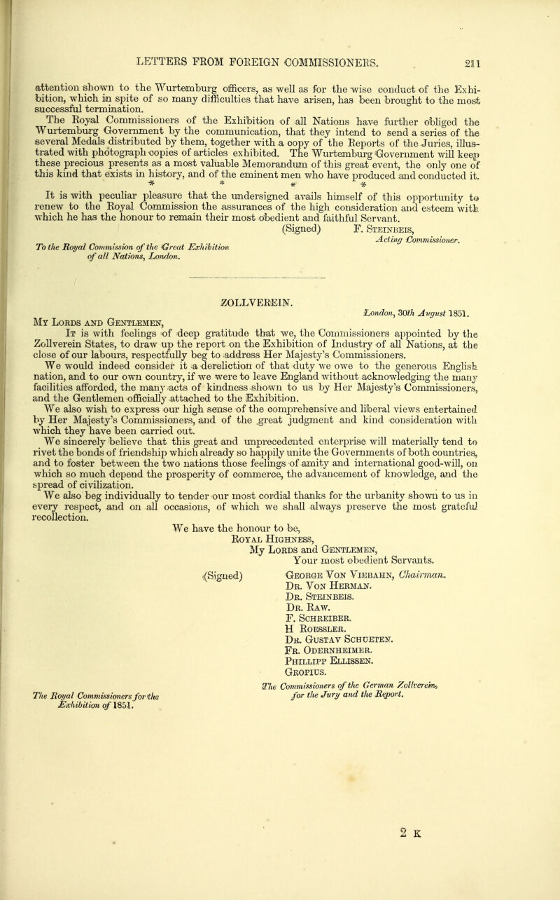 attention shown to the Wurtembnrg officers, as well as for the wise conduct of the Exhi- bition, which in spite of so many difficulties that have arisen, has been brought to the mos.t successful termination. The Royal Commissioners of the Exhibition of -all Nations have further obliged the Wurtemburg Government by the communication, that they intend to send a series of the several Medals distributed by them, together with a copy of the Reports of the Juries, illus- trated with photograph-copies of articles exhibited. The Wurtemburg ^Government will keep these precious presents as a most valuable Memorandum of this great event, the only one of this kind that exists in history, and of the eminent men who have produced and conducted it It is with peculiar pleasure that the undersigned avails himself of this opportunity to renew to the Royal Commission the assurances of the high consideration and esteem with which he has the honour to remain their most obedient and faithful Servant. (Signed) F. Steinbeis, Acting Commissiotier. To the Royal Coimnisswn of 'the '-Great Ezhibitiov. of all Nations^ London. 20LLVEREIM. ■Londmi, 30t.h Avgusi 1851. My Lords and Gentlemen, It is with feelings of deep gratitude that we, the Coimiiissioners appointed by the ZoUverein States, to draw up the report on the Exhibition of Industry of all Nations, at the close of our labours, respectfully beg to address Her Majesty's Commissioners. We would indeed consider it a dereliction of that duty we owe to the generous English nation, and to our own country, if we were to leave England without acknowledging the many facilities afforded, the many acts of kindness shown to us by Her Majesty's Commissioners, and the Gentlemen officially attached to the Exhibition. We also wish to express our high sense of the comprehensive and liberal views entertained by Her Majesty's Commissioners, and of the .great judgment and kind consideration with which they have been carried out. We sincerely believe that this great and unprecedented enterprise will materially tend to rivet the bonds of friendship which already so happily unite the Governments of both countries, and to foster between the two nations those feelings of amity and international good-will, on which so much depend the prosperity of commerce, the advancement of knowledge, and the spread of civilization. We also beg individually to tender our most cordial thanks for the urbanity shown to us in every respect, and on all occasions, of which we shaU always preserve the most gratefid recollection. We have the honour to be, Royal Highness, My Lords and Gentlemen, Your most obedient Servants. {Signed) George Von Yiebahn, Cliairmaru Dr. Yon Herman. Dr. Steinbeis. Dr. Raw. f. schreiber. H Roessler. Dr. Gustav Schueten. Fr. Odernheimer. Phillipp Ellissen. Grofius. Wlie Commissioners of the German Zolh'e7'ekh for the Jury and the Repori. The Royal Commissioners for ilm Exhibition of IBbl. 2 K