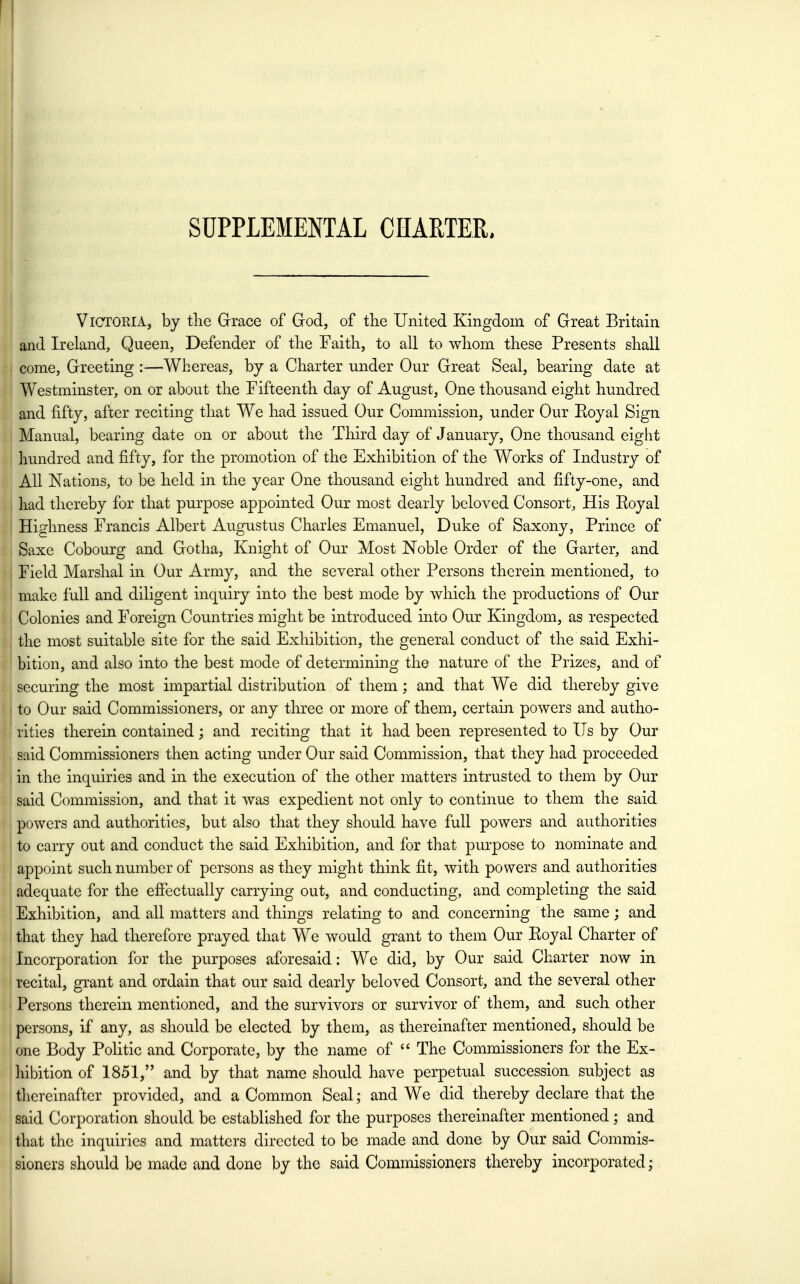 ! SUPPLEMENTAL CHARTER. Victoria, by tlie Grrace of God, of the United Kingdom of Great Britain and Ireland, Queen, Defender of tlie Taitli, to all to whom these Presents shall come, Greeting :—Whereas, by a Charter under Our Great Seal, bearing date at Westminster, on or about the Fifteenth day of August, One thousand eight hundred and fifty, after reciting that We had issued Our Commission, under Our Eoyal Sign Manual, bearing date on or about the Third day of January. One thousand eight hundred and fifty, for the promotion of the Exhibition of the Works of Industry of All Nations, to be held in the year One thousand eight hundred and fifty-one, and had thereby for that purpose appointed Our most dearly beloved Consort, His Royal Hic^hness Francis Albert AugTistus Charles Emanuel, Duke of Saxony, Prince of Saxe Cobourg and Gotha, Knight of Our Most Noble Order of the Garter, and Field Marshal in Our Army, and the several other Persons therein mentioned, to make full and diligent inquiry into the best mode by which the productions of Our Colonies and Foreign Countries might be introduced into Our Kingdom, as respected the most suitable site for the said Exhibition, the general conduct of the said Exhi- bition, and also into the best mode of determining the nature of the Prizes, and of securing the most impartial distribution of them; and that We did thereby give to Our said Commissioners, or any three or more of them, certain powers and autho- rities therein contained; and reciting that it had been represented to lis by Our said Commissioners then acting under Our said Commission, that they had proceeded in the inquiries and in the execution of the other matters intrusted to them by Our said Commission, and that it was expedient not only to continue to them the said powers and authorities, but also that they should have full powers and authorities to carry out and conduct the said Exhibition, and for that purpose to nominate and ! appoint such number of persons as they might think fit, with powers and authorities adequate for the effectually carrying out, and conducting, and completing the said Exhibition, and all matters and things relating to and concerning the same; and that they had therefore prayed that We would grant to them Our Royal Charter of Incorporation for the purposes aforesaid: We did, by Our said Charter now in recital, grant and ordain that our said dearly beloved Consort, and the several other Persons therein mentioned, and the survivors or survivor of them, and such other persons, if any, as should be elected by them, as thereinafter mentioned, should be one Body PoHtic and Corporate, by the name of  The Commissioners for the Ex- hibition of 1851, and by that name should have perpetual succession subject as thereinafter provided, and a Common Seal; and We did thereby declare that the said Corporation should be established for the purposes thereinafter mentioned; and I that the inquiries and matters directed to be made and done by Our said Commis- . sioners should be made and done by the said Commissioners thereby incorporated;