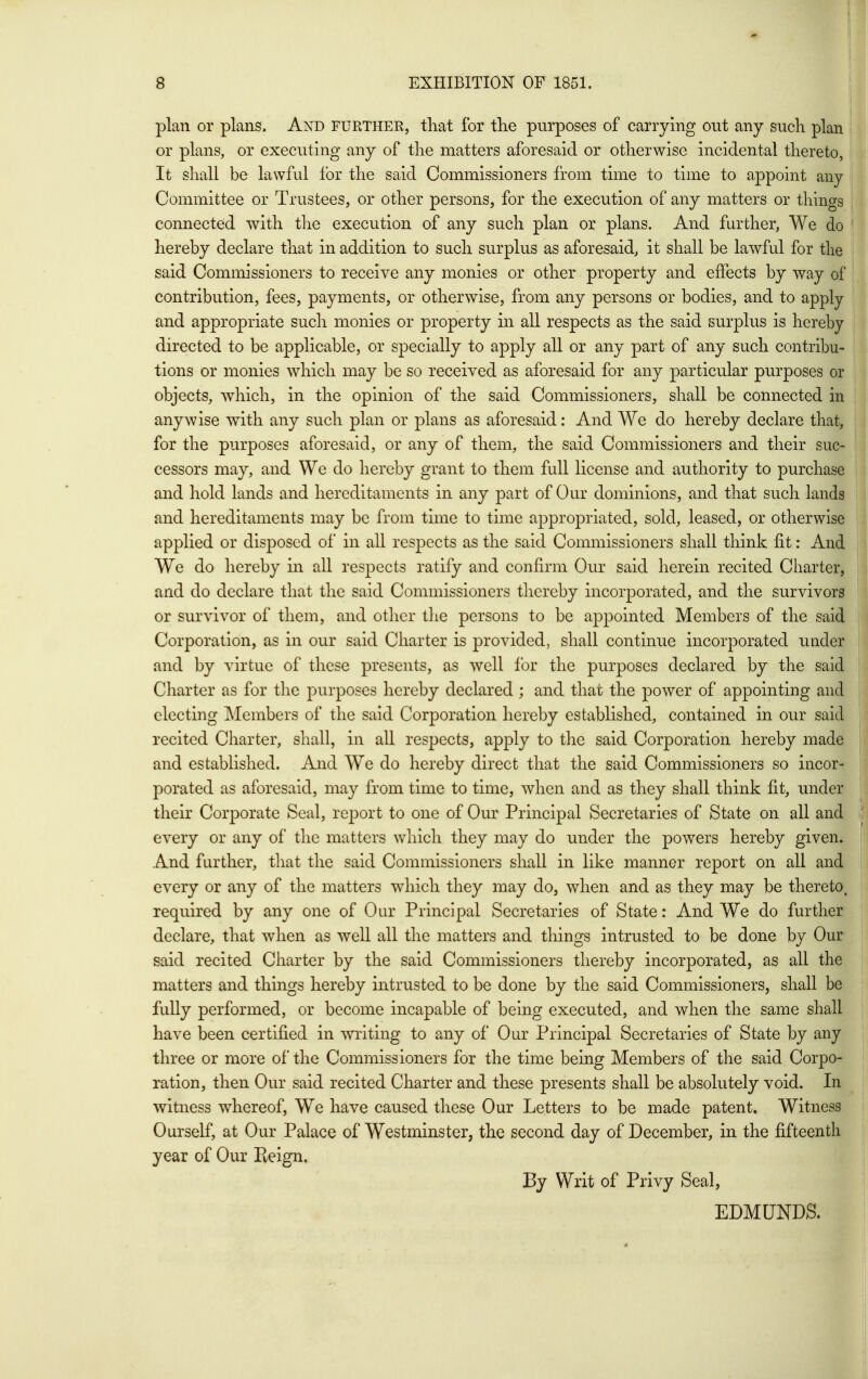 plan or plans. And further, that for the purposes of carrying out any such plan or plans, or executing any of tlie matters aforesaid or otherwise incidental thereto, It shall be lawful lor the said Commissioners from time to time to appoint any Committee or Trustees, or other persons, for the execution of any matters or things connected with tlie execution of any such plan or plans. And further, We do hereby declare that in addition to such surplus as aforesaid, it shall be lawful for the said Commissioners to receive any monies or other property and effects by way of contribution, fees, payments, or otherwise, from any persons or bodies, and to apply and appropriate such monies or property in all respects as the said surplus is hereby directed to be applicable, or specially to apply all or any part of any such contribu- tions or monies which may be so received as aforesaid for any particular purposes or objects, which, in the opinion of the said Commissioners, shall be connected in anywise with any such plan or plans as aforesaid: And We do hereby declare that, for the purposes aforesaid, or any of them, the said Commissioners and their suc- cessors may, and We do hereby grant to them full license and authority to purchase and hold lands and hereditaments in any part of Our dominions, and that such lands and hereditaments may be from time to time appropriated, sold, leased, or otherwise applied or disposed of in all respects as the said Commissioners shall think fit: And We do hereby in all respects ratify and confirm Our said herein recited Charter, and do declare that the said Commissioners thereby incorporated, and the survivors or survivor of them, and other tlie persons to be appointed Members of the said Corporation, as in our said Charter is provided, shall continue incorporated under and by virtue of these presents, as well for the purposes declared by the said Charter as for the purposes hereby declared ; and that the power of appointing and electing Members of the said Corporation hereby established, contained in our said recited Charter, shall, in all respects, apply to the said Corporation hereby made and established. And We do hereby direct that the said Commissioners so incor- porated as aforesaid, may from time to time, when and as they shall think fit, under their Corporate Seal, report to one of Our Principal Secretaries of State on all and every or any of the matters which they may do under the powers hereby given. And further, that the said Commissioners shall in like manner report on all and every or any of the matters which they may do, when and as they may be thereto, required by any one of Oar Principal Secretaries of State: And We do further declare, that when as well all the matters and things intrusted to be done by Our said recited Charter by the said Commissioners thereby incorporated, as all the matters and things hereby intrusted to be done by the said Commissioners, shall be fully performed, or become incapable of being executed, and when the same shall have been certified in writing to any of Our Principal Secretaries of State by any three or more of the Commissioners for the time being Members of the said Corpo- ration, then Our said recited Charter and these presents shall be absolutely void. In witness whereof. We have caused these Our Letters to be made patent. Witness Ourself, at Our Palace of Westminster, the second day of December, in the fifteenth year of Our Reign. By Writ of Privy Seal, EDMUNDS.