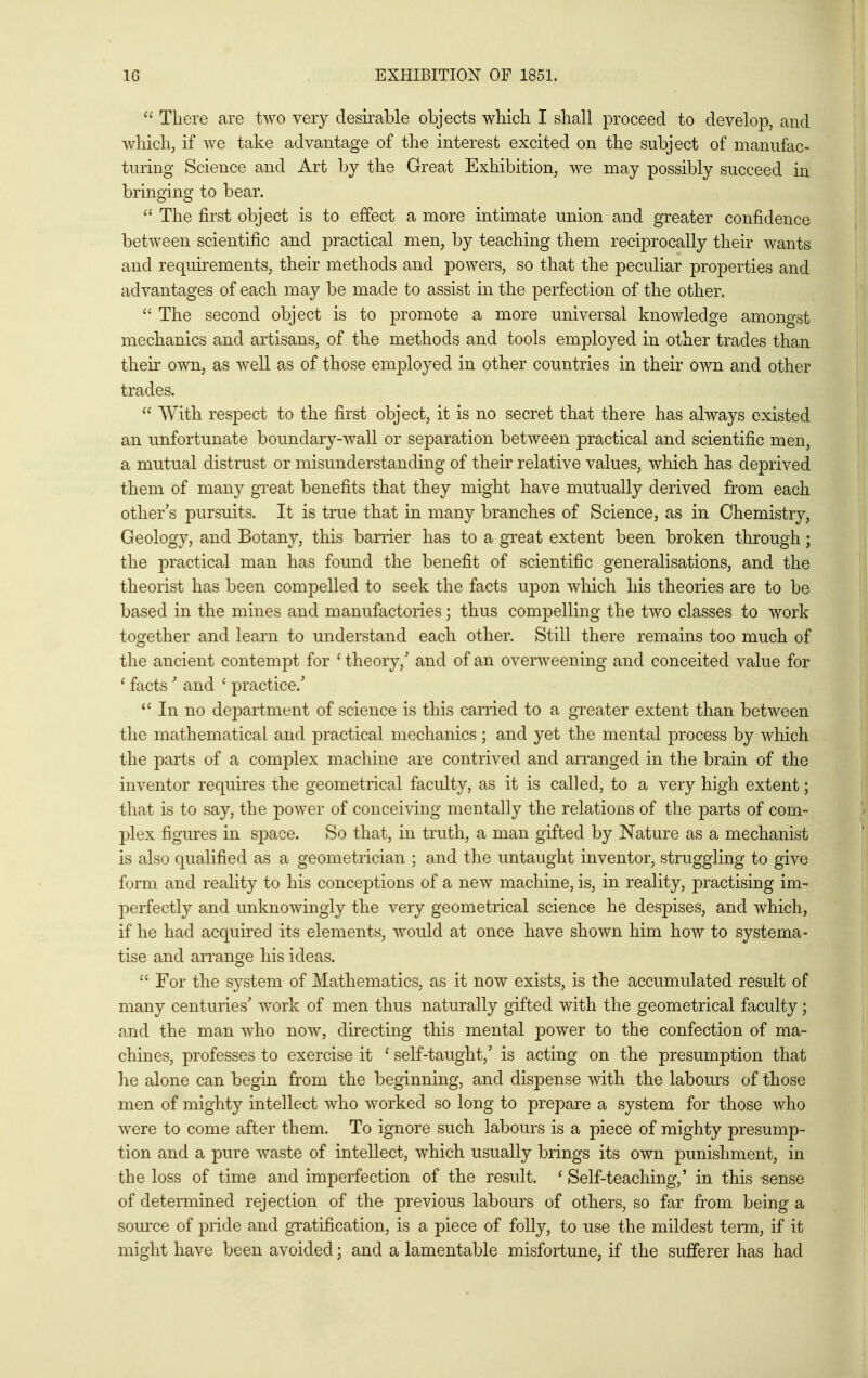  There are two very desirable objects which I shall proceed to develop, and which, if we take advantage of the interest excited on the subject of manufac- turing Science and Art by the Great Exhibition, we may possibly succeed in bringing to bear.  The first object is to effect a more intimate union and greater confidence between scientific and practical men, by teaching them reciprocally their wants and requirements, their methods and powers, so that the peculiar properties and advantages of each may be made to assist in the perfection of the other.  The second object is to promote a more universal knowledge amongst mechanics and artisans, of the methods and tools employed in other trades than their own, as well as of those employed in other countries in their own and other trades.  With respect to the first object, it is no secret that there has always existed an unfortunate boundary-wall or separation between practical and scientific men, a mutual distrust or misunderstanding of their relative values, which has deprived them of many great benefits that they might have mutually derived from each other's pursuits. It is true that in many branches of Science, as in Chemistry, Geology, and Botany, this barrier has to a gTeat extent been broken through; the practical man has found the benefit of scientific generalisations, and the theorist has been compelled to seek the facts upon which his theories are to be based in the mines and manufactories; thus compelling the two classes to work together and learn to understand each other. Still there remains too much of the ancient contempt for ' theory,' and of an overweening and conceited value for ^ facts ' and ' practice.' In no department of science is this carried to a greater extent than between the mathematical and practical mechanics ; and yet the mental process by which the parts of a complex machine are contrived and arranged in the brain of the inventor requires the geometrical faculty, as it is called, to a very high extent; that is to say, the power of conceiving mentally the relations of the ]Darts of com- plex figures in space. So that, in truth, a man gifted by Nature as a mechanist is also qualified as a geometrician ; and the untaught inventor, struggling to give form and reality to his conceptions of a new machine, is, in reality, practising im- perfectly and unknowingly the very geometrical science he despises, and which, if he had acquired its elements, would at once have shown him how to systema- tise and arrange his ideas.  For the system of Mathematics, as it now exists, is the accumulated result of many centuries' work of men thus naturally gifted with the geometrical faculty; and the man who now, directing this mental power to the confection of ma- chines, professes to exercise it ' self-taught,' is acting on the presumption that he alone can begin from the beginning, and dispense with the labours of those men of mighty intellect who worked so long to prepare a system for those who were to come after them. To ignore such labours is a piece of mighty presump- tion and a pure waste of intellect, which usually brings its own punishment, in the loss of time and imperfection of the result. ^Self-teaching,' in this -sense of determined rejection of the previous labours of others, so far from being a source of pride and gratification, is a piece of folly, to use the mildest term, if it might have been avoided; and a lamentable misfortune, if the sufferer has had