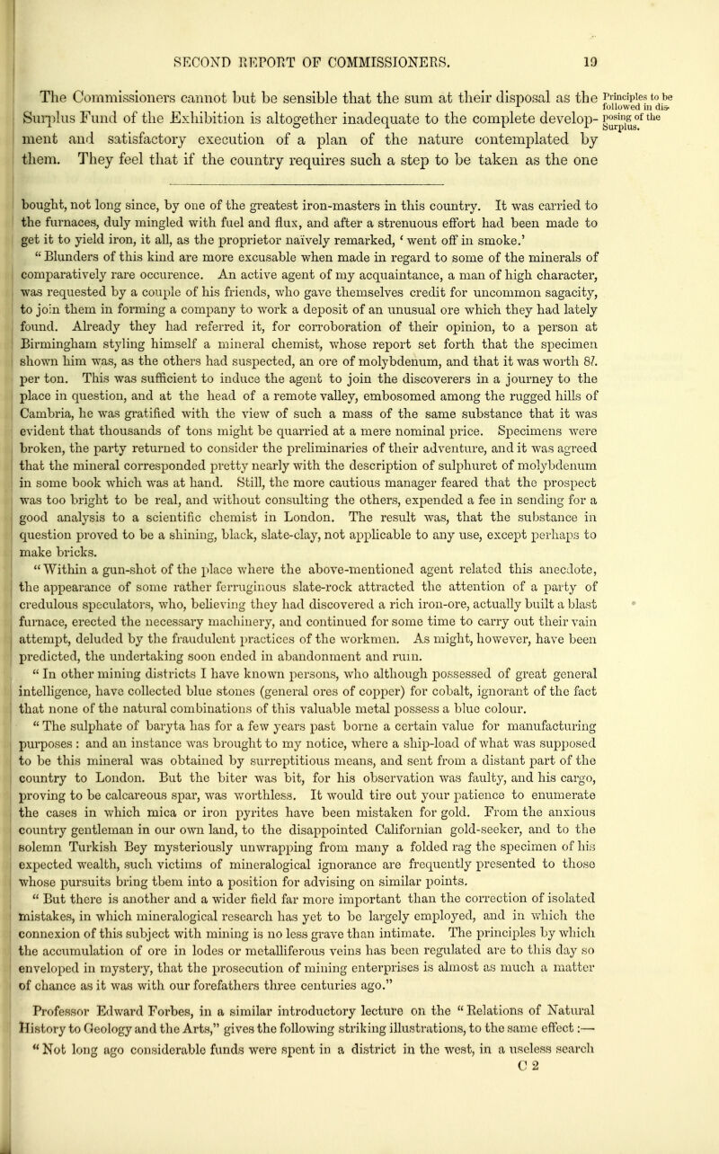 The Commissioners camiot but be sensible that the sum at their disposal as the Principles to be followed in dis- Suri^lus Fund of the Exhibition is altogether inadequate to the complete develop- g^^'^jj^''^ ment and satisfactory execution of a plan of the nature contemplated by them. They feel that if the country requires such a step to be taken as the one bought, not long since, by one of the greatest iron-masters in this country. It was carried to the furnaces, duly mingled with fuel and flux, and after a strenuous effort had been made to get it to yield iron, it all, as the proprietor naively remarked, ' went off in smoke.'  Blunders of this kind are more excusable when made in regard to some of the minerals of comparatively rare occurence. An active agent of my acquaintance, a man of high character, was requested by a couple of his friends, who gave themselves credit for uncommon sagacity, to join them in forming a conqDany to work a deposit of an unusual ore which they had lately found. Already they had referred it, for corroboration of their opinion, to a person at Birmingham styling himself a minenil chemist, whose report set forth that the specimen shown him was, as the others had suspected, an ore of molybdenum, and that it was worth 8/. per ton. This was sufficient to induce the agent to join the discoverers in a journey to the place in question, and at the head of a remote valley, embosomed among the rugged hills of Cambria, he was gratified with the view of such a mass of the same substance that it was evident that thousands of tons might be quarried at a mere nominal price. Specimens were broken, the party returned to consider the preliminaries of their adventure, and it was agreed that the mineral corresponded pretty nearly with the description of sulphuret of molybdenum in some book which was at hand. Still, the more cautious manager feared that the prospect was too bright to be real, and without consulting the others, expended a fee in sending for a good analysis to a scientific chemist in London. The result was, that the substance in question proved to be a shining, black, slate-clay, not applicable to any use, except perhaps to make bricks. Within a gun-shot of the place where the above-mentioned agent related this anecdote, the appearance of some rather ferruginous slate-rock attracted the attention of a party of credulous speculators, who, believing they had discovered a rich iron-ore, actually built a blast furnace, erected the necessary machinery, and continued for some time to carry out their vain attempt, deluded by the fraudulent practices of the workmen. As might, however, have been predicted, the undertaking soon ended in abandonment and rum.  In other mining districts I have known persons, who although possessed of great general intelligence, have collected blue stones (general ores of copper) for cobalt, ignorant of the fact that none of the natural combinations of this valuable metal possess a blue colour.  The sulphate of baryta has for a few years past borne a certain value for manufacturing purposes : and an instance was brought to my notice, where a ship-load of what v/as supposed to be this mineral was obtained by surreptitious means, and sent from a distant part of the country to London. But the biter was bit, for his observation was faulty, and his cargo, proving to be calcareous spar, was worthless. It would tire out your patience to enumerate the cases in which mica or iron pyrites have been mistaken for gold. From the anxious country gentleman in our own land, to the disappointed Californian gold-seeker, and to the solemn Turkish Bey mysteriously unwrapping from many a folded rag the sjDecimen of his expected wealth, such victims of mineralogical ignorance are frequently presented to those whose pursuits bring tbem into a position for advising on similar points.  But there is another and a wider field far more important than the correction of isolated mistakes, in which mineralogical research has yet to be largely employed, and in which the connexion of this subject with mining is no less grave than intimate. The principles by which the accumulation of ore in lodes or metalliferous veins has been regulated are to this day so enveloped in mystery, that the prosecution of mining enterprises is almost as much a matter of chance as it was with our forefathers three centuries ago. Professor Edward Forbes, in a similar introductory lecture on the  Relations of Natural History to Geology and the Arts, gives the following striking illustrations, to the same effect:—■  Not long ago considerable funds were spent in a district in the west, in a useless search C 2