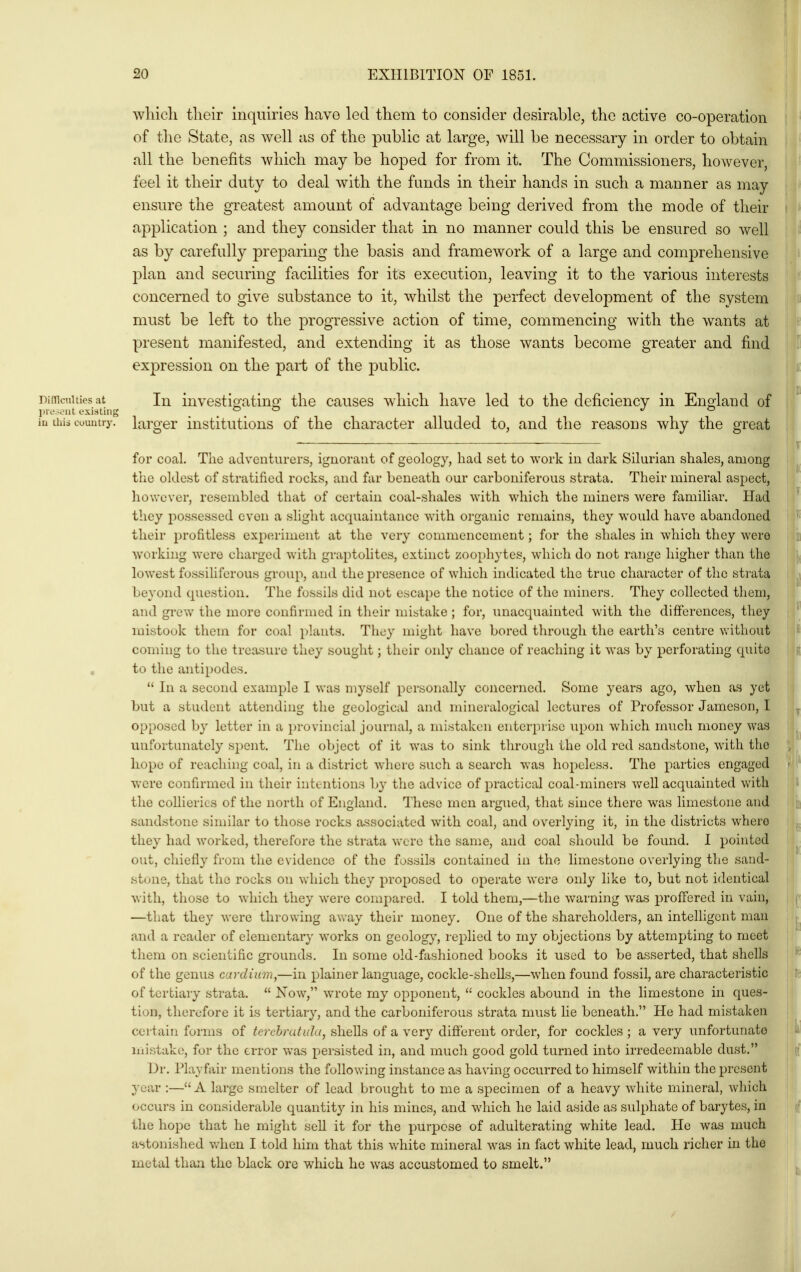 wliicli tlieir inquiries have led tliem to consider desirable, the active co-operation of the State, as well as of the public at large, will be necessary in order to obtain all the benefits which may be hoped for from it. The Commissioners, however, feel it their duty to deal with the funds in their hands in such a manner as may ensure the greatest amount of advantage being derived from the mode of their application ; and they consider that in no manner could this be ensured so well as by carefully preparing the basis and framework of a large and comprehensive plan and securing facilities for its execution, leaving it to the various interests concerned to give substance to it, whilst the perfect development of the system must be left to the progressive action of time, commencing with the wants at present manifested, and extending it as those wants become greater and find exj)ression on the pait of the public. DifTiciiities at lu investio'atino' the causes which have led to the deficiency in Enoland of inesv^'iit existing ... ./ o iu Oils country, larger institutions of the character alluded to, and the reasons why the great for coal. The adventurers, ignorant of geology, had set to work in dark Silurian shales, among the oldest of stratified rocks, and far beneath our carboniferous strata. Their mineral aspect, however, resembled that of certain coal-shales with which the miners were familiar. Had they possessed even a slight acquaintance with organic remains, they would have abandoned their profitless experiment at the very commencement; for the shales in which they were working were charged with graptolites, extinct zoophytes, which do not range higher than the lowest fossihferous group, and the presence of which indicated the true character of the strata beyond question. The fossils did not escape the notice of the miners. They collected them, and gi-ew the more confirmed in their mistake ; for, unacquainted with the differences, they mistook them for coal plants. They might have bored through the earth's centre v.'ithout coming to the treasure they sought; their only chance of reaching it was by perforating quite to the antipodes.  In a second example I was myself personally concerned. Some years ago, when as yet but a student attending the geological and mineralogical lectures of Professor Jameson, I opposed by letter in a provincial journal, a mistaken enterprise upon which much money was unfortunately spent. The object of it was to sink through the old red sandstone, with the hope of reaching coal, in a district where such a search was hopeless. The parties engaged were confirmed in their intentions by the advice of practical coal-miners well acquainted with the collieries of the north of England. These men argued, that since there was limestone and sandstone similar to those rocks associated with coal, and overlying it, in the districts where they had worked, therefore the strata VN^ere the same, and coal should be found. I pointed out, chiefly from the evidence of the fossils contained in the limestone overlying the sand- stone, that the rocks on which they proposed to operate were only like to, but not identical with, those to which they were compared. I told them,—the warning was proffered in vain, —that they were throwing away their money. One of the shareholders, an intelligent man and a reader of elementary works on geology, replied to my objections by attempting to meet them on scientific grounds. In some old-fashioned books it used to be asserted, that shells of the genus cardiim,—in plainer language, cockle-shells,—when found fossil, are characteristic of tertiary strata.  Now, wrote my opponent,  cockles abound in the limestone in ques- tion, therefore it is tertiary, and the carboniferous strata must lie beneath. He had mistaken certain forms of terchratida, shells of a very different order, for cockles ; a very unfortunate mistake, for the error was persisted in, and much good gold turned into irredeemable dust. Dr. Playfair mentions the following instance as having occurred to himself within the present year :— A large smelter of lead brought to me a specimen of a heavy white mineral, which occurs in considerable quantity in his mines, and which he laid aside as sulphate of barytes, in the hope that he might sell it for the purpose of adulterating white lead. He was much astonished v/hen I told him that this white mineral was in fact white lead, much richer in the metal than the black ore which he was accustomed to smelt.