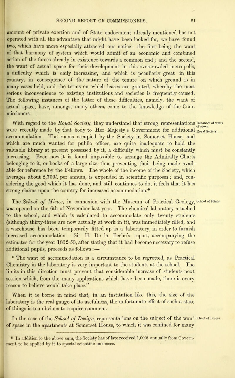 amount of private exertion and of State endowment already mentioned has not operated with all the advantage that might have been looked for, we have found two, which have more especially attracted our notice: the first being the want of that harmony of system which would admit of an economic and combined action of the forces already in existence towards a common end; and the second, the want of actual space for their development in this overcrowded metropolis, a difficulty which is daily increasing, and which is peculiarly great in this country, in consequence of the nature of the tenure on Avhich ground is in many cases held, and the terms on which leases are granted, whereby the most serious inconvenience to existing institutions and societies is frequently caused. The following instances of the latter of these difficulties, namely, the want of actual space, have, amongst many others, come to the knowledge of the Com- missioners. With regard to the Royal Society, they understand that strong representations in^toncos of want were recently made by that body to Her Majesty's Government for additional ^oyai society, accommodation. The rooms occupied by the Society in Somerset House, and , which are much wanted for public offices, are quite inadequate to hold the I valuable library at present possessed by it, a difficulty which must be constantly increasing. Even now it is found impossible to arrange the Admiralty Charts belonging to it, or books of a large size, thus preventing their being made avail- I able for reference by the Fellows. The whole of the income of the Society, which averages about 2,700L per annum, is expended in scientific purposes; and, con- sidering the good which it has done, and still continues to do, it feels that it has strong claims upon the country for increased accommodation.* The School of Mines^ in connexion with the Museum of Practical Geology, School of Mines, was opened on the 6th of November last year. The chemical laboratory attached to the school, and which is calculated to accommodate only twenty students (although thirty-three are now actually at work in it), was immediately filled, and a warehouse has been temporarily fitted up as a laboratory, in order to furnish increased accommodation. Sir H. De la Beche's report, accompanying the estimates for the year 1852-53, after stating that it had become necessary to refuse additional pupils, proceeds as follows :— ^  The want of accommodation is a circumstance to be regretted, as Practical Chemistry in the laboratory is very important to the students at the school. The limits in this direction must prevent that considerable increase of students next session which, from the many applications which have been made, there is every reason to believe would take place. When it is borne in mind that, in an institution like this, the size of the laboratory is the real gauge of its usefulness, the unfortunate effect of such a state of things is too obvious to require comment. In the case of the School of Design, representations on the subject of the want sdiooi of Design, of space in the apartments at Somerset House, to which it was confined for many * In addition to the above sum, the Society has of late received 1,000?. annually from GoverD- mcnt, to be applied by it to special scientific purposes. J