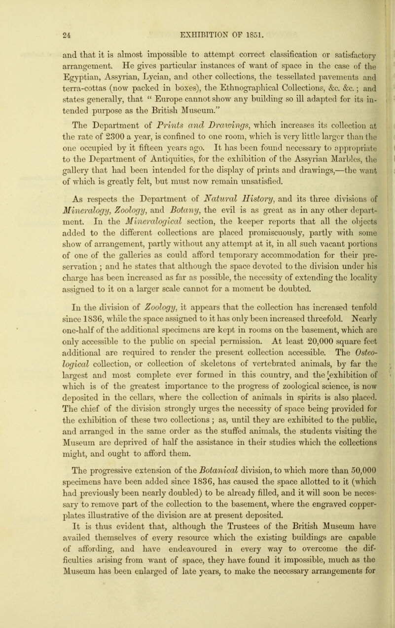 and that it is almost impossible to attempt correct classification or satisfactory arrangement. He gives particular instances of want of space in the case of the Egyptian, Assyrian, Lycian, and other collections, the tessellated pavements and terra-cottas (now packed in boxes), the Ethnographical Collections, &c. &c.; and states generally, that  Europe cannot show any building so ill adapted for its in- tended purpose as the British Museum/' The Department of Prints and Drawings, which increases its collection at the rate of 2300 a j^ear, is confined to one room, which is very little larger than the one occupied by it fifteen years ago. It has been found necessary to appropriate to the Department of Antiquities, for the exhibition of the Assyrian Marbles, the gallery that had been intended for the display of prints and drawings,—the want of which is greatly felt, but must now remain unsatisfied. As respects the Department of Natural History, and its three divisions of Mineralogy, Zoology, and Botany, the evil is as great as in any other depart- ment. In the Mineralogical section, the keeper reports that all the o])jects added to the different collections are placed promiscuously, partly with some show of arrangement, partly without any attempt at it, in all such vacant portions of one of the galleries as could afford temporary accommodation for their pre- servation ; and he states that although the space devoted to the division under his i charge has been increased as far as possible, the necessity of extending the locality assigned to it on a larger scale cannot for a moment be doubted. In the division of Zoology, it appears that the collection has increased tenfold since 1836, while the space assigned to it has only been increased threefold. Nearly one-half of the additional specimens are kept in rooms on the basement, which are only accessible to the public on special permission. At least 20,000 square feet additional are required to render the present collection accessible. The Osteo- ' logical collection, or collection of skeletons of vertebrated animals, by far the largest and most complete ever formed in this country, and the [exhibition of which is of the gTeatest importance to the progress of zoological science, is now deposited in the cellars, where the collection of animals in spirits is also placed. ! The chief of the division strongly urges the necessity of space being provided for the exhibition of these two collections ; as, until they are exhibited to the public, | and arranged in the same order as the stuffed animals, the students visiting the Museum are deprived of half the assistance in their studies which the collections might, and ought to afford them. The progressive extension of the Botanical division, to which more than 50,000 j specimens have been added since 1836, has caused the space allotted to it (which had previously been nearly doubled) to be already filled, and it will soon be neces- sary to remove part of the collection to the basement, where the engraved copper- plates illustrative of the division are at present deposited. It is thus evident that, although the Trustees of the British Museum have availed themselves of every resource which the existing buildings are capable of affording, and have endeavoured in every way to overcome the dif- ficulties arising from want of space, they have found it impossible, much as the Museum has been enlarged of late years, to make the necessary arrangements for
