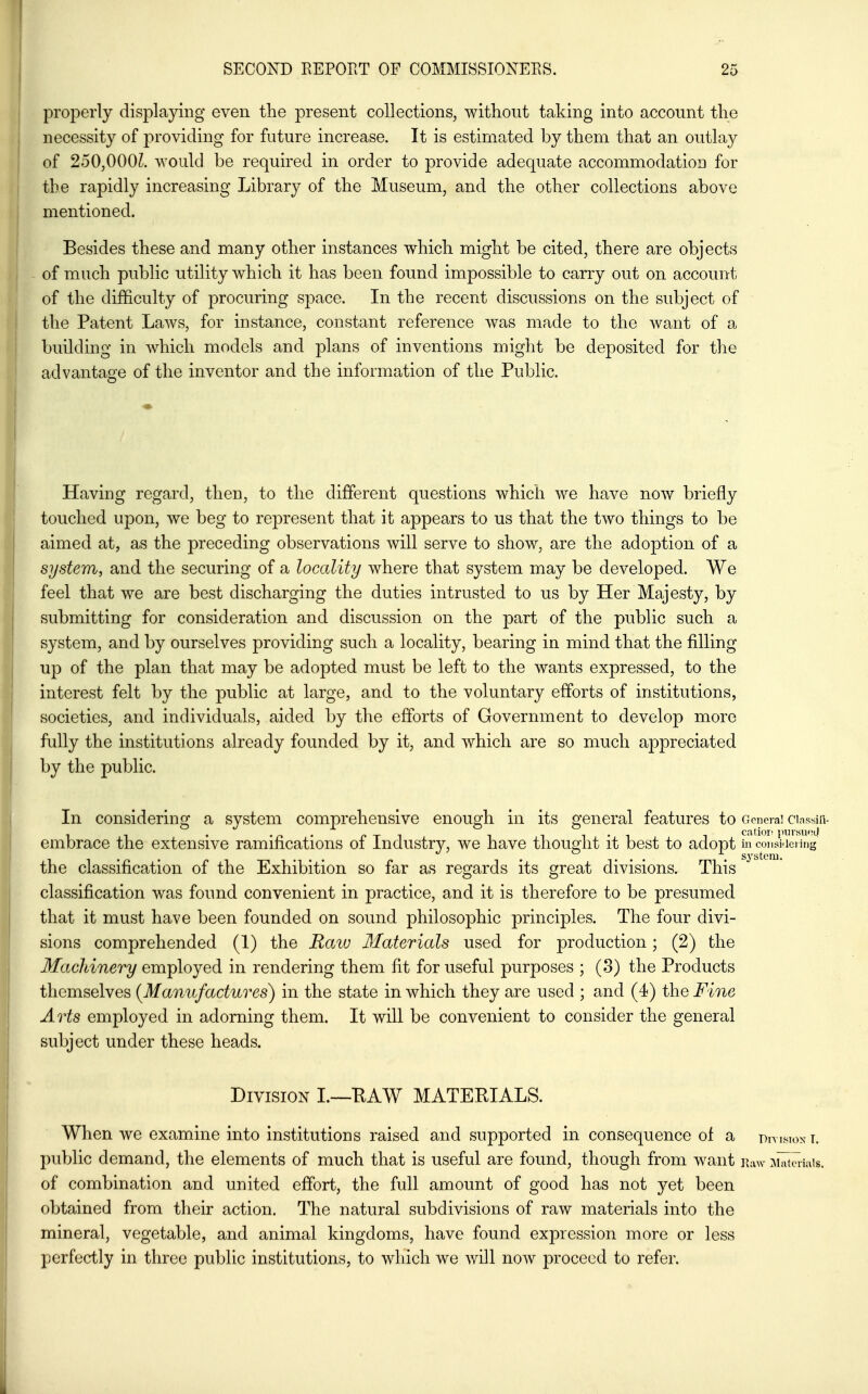 properly displaying even the present collections, without taking into account the necessity of providing for future increase. It is estimated by them that an outlay of 250,000^ would be required in order to provide adequate accommodation for the rapidly increasing Library of the Museum, and the other collections above mentioned. Besides these and many other instances which might be cited, there are objects of much public utility which it has been found impossible to carry out on account of the difficulty of procuring space. In the recent discussions on the subject of the Patent Laws, for instance, constant reference was made to the want of a building in which models and plans of inventions might be deposited for the advantage of the inventor and the information of the Public. Having regard, then, to the different questions which we have now briefly touched upon, we beg to represent that it appears to us that the two things to be aimed at, as the preceding observations will serve to show, are the adoption of a system, and the securing of a locality where that system may be developed. We feel that we are best discharging the duties intrusted to us by Her Majesty, by submitting for consideration and discussion on the part of the public such a system, and by ourselves providing such a locality, bearing in mind that the filling up of the plan that may be adopted must be left to the wants expressed, to the interest felt by the public at large, and to the voluntary efforts of institutions, societies, and individuals, aided by the efforts of Government to develop more fully the institutions already founded by it, and which are so much appreciated by the public. In considering a system comprehensive enough in its general features to g cncral Classifi- embrace the extensive ramifications of Industry, we have thought it best to adopt in coi.siieiing the classification of the Exhibition so far as regards its great divisions. This classification was found convenient in practice, and it is therefore to be presumed that it must have been founded on sound philosophic principles. The four divi- sions comprehended (1) the Raiv Materials used for production; (2) the Machinery employed in rendering them lit for useful purposes ; (8) the Products themselves {Manufactures) in the state in which they are used ; and (4) the Fine Arts employed in adorning them. It will be convenient to consider the general subject under these heads. Division L—EAW MATERIALS. When we examine into institutions raised and supported in consequence of a Dm^ioxT. public demand, the elements of much that is useful are found, though from want i^vaw .^hutJiiais. of combination and united effort, the full amount of good has not yet been obtained from their action. The natural subdivisions of raw materials into the mineral, vegetable, and animal kingdoms, have found expression more or less perfectly in three public institutions, to which we will noAV proceed to refer.