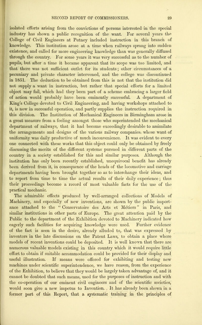 isolated efforts arising from the convictions of persons interested in the special industry has shown a public recognition of the want. For several years the College of Civil Engineers at Putney included instruction in this branch of knowledge. This institution arose at a time when railways sprang into sudden existence, and called for more engineering knowledge than was generally diffused through the country. For some years it was very successful as to the number of pupils, but after a time it became apparent that its scope was too limited, and that there was not sufficient outlet for its students; other circumstances of a pecuniary and private character intervened, and the college was discontinued in 1851. The deduction to be obtained from this is not that the institution did not supply a want in instruction, but rather that special efforts for a limited object may fail, which had they been part of a scheme embracing a larger field of action would probably have been eminently successful. A department of King's College devoted to Civil Engineering, and having workshops attached to it, is now in successful operation, and partly supplies the instruction required in this division. The Institution of Mechanical Engineers in Birmingham arose in a great measure from a feeling amongst those who superintended the mechanical department of railways, that it had become exceedingly desirable to assimilate the arrangements and designs of the various railway companies, whose want of uniformity was daily productive of much inconvenience. It was evident to every one connected with these works that this object could only be obtained by freely discussing the merits of the different systems pursued in different parts of the country in a society established for this and similar purposes. Although the institution has only been recently established, unequivocal benefit has already been derived from it, in consequence of the heads of the locomotive and carriage departments having been brought together so as to interchange their ideas, and to report from time to time the actual results of their daily experience; thus their proceedings become a record of most valuable facts for the use of the practical mechanic. The admirable effects produced by well-arranged collections of Models of Machinery, and especially of new inventions, are shown by the public import- ance attached to the  Conservatoire des Arts et Metiers'' in Paris, and similar institutions in other parts of Europe. The great attention paid by the Public to the department of the Exhibition devoted to Machinery indicated how eagerly such facilities for acquiring knowledge were used. Further evidence of the fact is seen in the desire, already alluded to, that was expressed by inventors in the late discussions on the Patent Laws, to obtain a place where models of recent inventions could be deposited. It is well known that there are numerous valuable models existing in this country which it would require little effort to obtain if suitable accommodation could be provided for their display and useful illustration. If means were offered for exhibiting and testing new machines under scientific superintendence, we have reason, from the experience of the Exhibition, to believe that they would be largely taken advantage of, and it cannot be doubted that such means, used for the purposes of instruction and with the co-operation of our eminent civil engineers and of the scientific societies, would soon give a new impetus to Invention. . It has already been shown in a former part of this Eeport, that a systematic training in the principles of