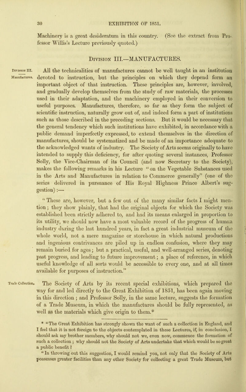 Maclilnery is a great desideratum in this country. (See tlie extract from Pro- fessor Willis's Lecture previously quoted.) Division III—MANUFACTURES. Dn-isTox nr. All the technicalities of manufactures cannot be well taught in an institution Manufactures, devotcd to iustructiou, but tlio principles on which they depend form an important object of that instruction. These principles are, however, involved, and gradually develop themselves from the study of raw materials, the processes used in their adaptation, and the machinery employed in their conversion to useful purposes. Manufactures, therefore, so far as they form the subject of scientific instruction, naturally grow out of, and indeed form a part of institutions such as those described in the preceding sections. But it would be necessary that the general tendency which such institutions have exhibited, in accordance with a public demand imperfectly expressed, to extend themselves in the direction of manufactures, should be systematized and be made of an importance adequate to the acknowledged wants of industry. The Society of Arts seems originally to have intended to supply this deficiency, for after quoting several instances, Professor Solly, the Vice-Chairman of its Council (and now Secretary to the Society), makes the following remarks in his Lecture  on the Vegetable Substances used in the Arts and Manufactures in relation to Commerce generally'' (one of the series delivered in pursuance of His Royal Highness Prince Albert's sug- gestion) :—•  These are, however, but a few out of the many similar facts I might men- tion ; they show plainly, that had the original objects for which the Society was established been strictly adhered to, and had its means enlarged in proportion to its utility, we should now have a most valuable record of the progress of human industry during the last hundred years, in fact a great industrial museum of the whole world, not a mere magazine or storehouse in which natural productions and ingenious contrivances are piled up in endless confusion, where they may remain buried for ages; but a practical, useful, and well-arranged series, denoting past progTCss, and leading to future improvement; a place of reference, in which useful knowledge of all sorts would be accessible to every one, and at all times available for purjDoses of instruction. Trade Collection, The Socioty of Arts by its recent sj)ecial exhibitions, which prepared the way for and led directly to the Great Exhibition of 1851, has been again moving in this direction ; and Professor Solly, in the same lecture, suggests the formation of a Trade Museum, in which the manufactures should be fully represented, as well as the materials which give origin to them.* * The Great Exhibition has strongly shown the want of such a collection in England, and I feel that it is not foreign to the objects contemplated in these Lectures, if, in conclusion, I should ask my brother members, why should not we, even now, commence the formation of such a collection ; why should not the Society of Arts undertake that which would be so great a public benefit ?  In throwing out this suggestion, I would remind you, not only that the Society of Arts possesses greater facilities than any other Society for collecting a great Trade Museum, but