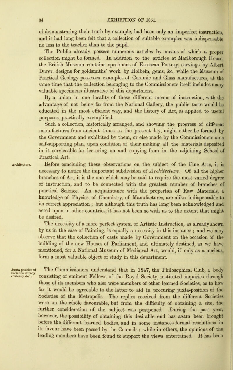 of demonstrating their truth by example, had been only an imperfect instruction, and it had long been felt that a collection of suitable examples was indispensable no less to the teacher than to the pupil. The Public already possess numerous articles by means of which a proper collection might be formed. In addition to the articles at Marlborough House, the British Museum contains specimens of Etruscan Pottery, carvings by Albert Durer, designs for goldsmiths' work by Holbein, gems, &c., while the Museum of Practical Geology possesses examples of Ceramic and Glass manufactures, at the same time that the collection belonging to the Commissioners itself includes many valuable specimens illustrative of this department. By a union in one locality of these different means of instruction, with the advantage of not being far from the National Gallery, the public taste would be educated in the most efficient way, and the history of Art, as applied to useful purposes, practically exemplified. Such a collection, historically arranged, and showing the progress of different manufactures from ancient times to the present day, might either be formed by the Government and exhibited by them, or else made by the Commissioners on a self-supporting plan, upon condition of their making all the materials deposited in it serviceable for lecturing on and copying from in the adjoining School of Practical Art. Architecture. Before coucluding these observations on the subject of the Fine Arts, it is necessary to notice the important subdivision of Architecture. Of all the higher branches of Art, it is the one which may be said to require the most varied degree of instruction, and to be connected with the greatest number of branches of practical Science. An acquaintance with the properties of Raw Materials, a knowledge of Physics, of Chemistry, of Manufactures, are alike indispensable to its correct appreciation ; but although this truth has long been acknowledged and acted upon in other countries, it has not been so with us to the extent that might be desired. The necessity of a more perfect system of Artistic Instruction, as already shown by us in the case of Painting, is equally a necessity in this instance ; and we may observe that the collection of casts made by Government on the occasion of the building of the new Houses of Parliament, and ultimately destined, as we have mentioned, for a National Museum of Mediaeval Art, would, if only as a nucleus, form a most valuable object of study in this department. juxta position of The Commissionors understand that in 1847, the Philosophical Club, a body Societies already . . „ . ./ contemplated, cousistmg of emmout FoUows of the Royal Society, instituted inquiries through those of its members who also were members of other learned Societies, as to how far it would be agreeable to the latter to aid in procuring juxta-position of the Societies of the Metropolis. The replies received from the different Societies were on the whole favourable, but from the difficulty of obtaining a site, the further consideration of the subject was postponed. During the past year, however, the possibility of obtaining this desirable end has again been brought before the different learned bodies, and in some instances formal resolutions in its favour have been passed by the Councils ; while in others, the opinions of the leading members have been found to support the views entertained. It has been