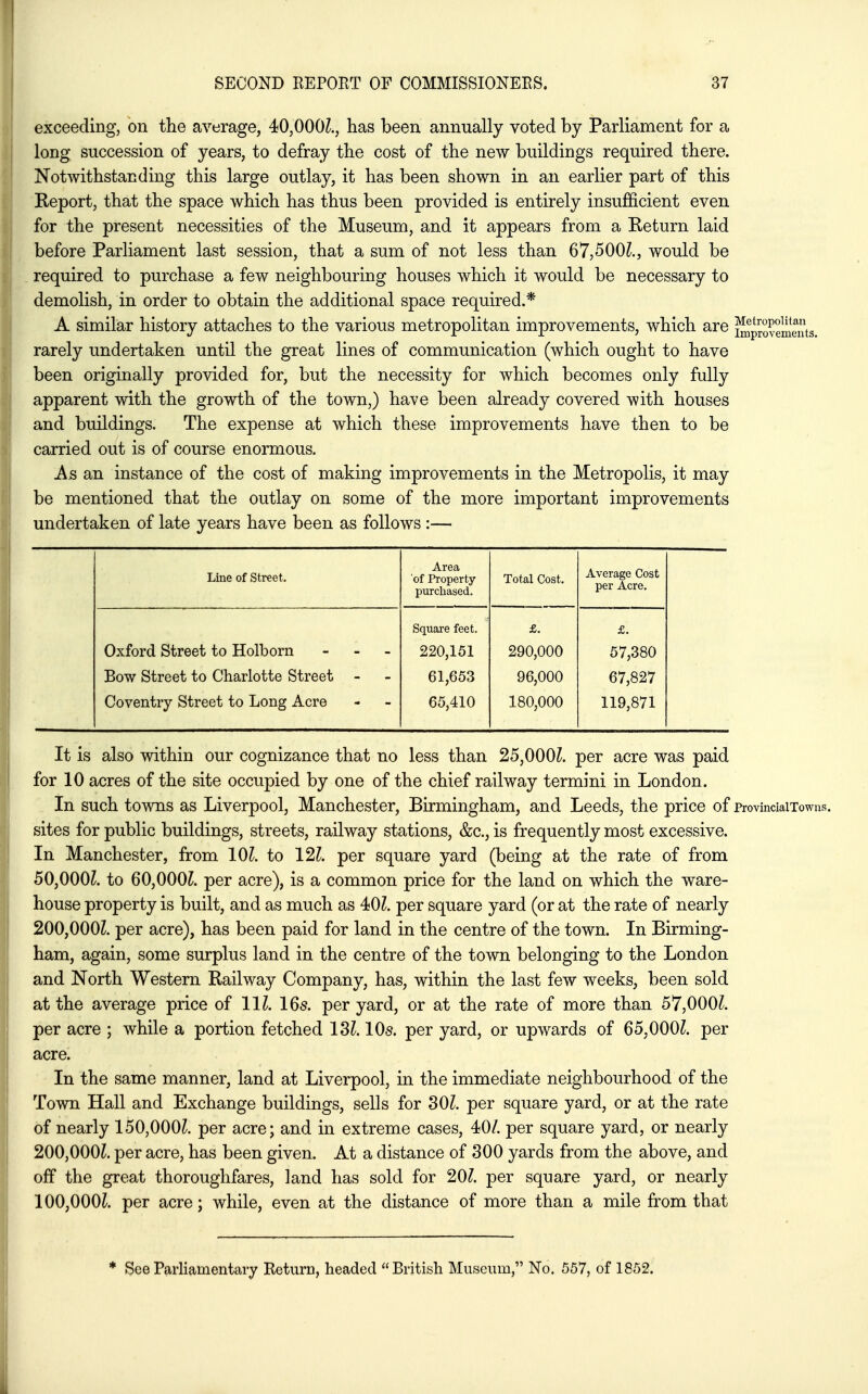 exceeding, on the average, 40,000^., has been annually voted by Parliament for a long succession of years, to defray the cost of the new buildings required there. Notwithstanding this large outlay, it has been shown in an earlier part of this Report, that the space which has thus been provided is entirely insufficient even for the present necessities of the Museum, and it appears from a Return laid before Parliament last session, that a sum of not less than 67,500^., would be required to purchase a few neighbouring houses which it would be necessary to demolish, in order to obtain the additional space required.* A similar history attaches to the various metropolitan improvements, which are ^provement rarely undertaken until the great lines of communication (which ought to have been originally provided for, but the necessity for which becomes only fully apparent with the growth of the town,) have been already covered with houses and buildings. The expense at which these improvements have then to be carried out is of course enormous. As an instance of the cost of making improvements in the Metropolis, it may be mentioned that the outlay on some of the more important improvements undertaken of late years have been as follows :— Line of Street. Area of Property purchased. Total Cost. Average Cost per Acre. Oxford street to Holborn - - _ Bow Street to Charlotte Street - Coventry Street to Long Acre Square feet. 220,151 61,653 65,410 £. 290,000 96,000 180,000 £. 57,380 67,827 119,871 It is also within our cognizance that no less than 25,000Z. per acre was paid for 10 acres of the site occupied by one of the chief railway termini in London. In such towns as Liverpool, Manchester, Birmingham, and Leeds, the price of provinciaixowns. sites for public buildings, streets, railway stations, &c., is frequently most excessive. In Manchester, from 10^. to 121. per square yard (being at the rate of from 50,000L to 60,000?. per acre), is a common price for the land on which the ware- house property is built, and as much as 40?. per square yard (or at the rate of nearly 200,000?. per acre), has been paid for land in the centre of the town. In Birming- ham, again, some surplus land in the centre of the town belonging to the London and North Western Railway Company, has, within the last few weeks, been sold at the average price of 11?. 165. per yard, or at the rate of more than 57,000?. per acre ; while a portion fetched 13?. 10s. per yard, or upwards of 65,000?. per acre. In the same manner, land at Liverpool, in the immediate neighbourhood of the Town Hall and Exchange buildings, sells for 30?. per square yard, or at the rate of nearly 150,000?. per acre; and in extreme cases, 40/. per square yard, or nearly 200,000?. per acre, has been given. At a distance of 300 yards from the above, and off the great thoroughfares, land has sold for 20?. per square yard, or nearly 100,000?. per acre; while, even at the distance of more than a mile from that * See Parliamentary Return, headed British Museum, No. 557, of 1852.