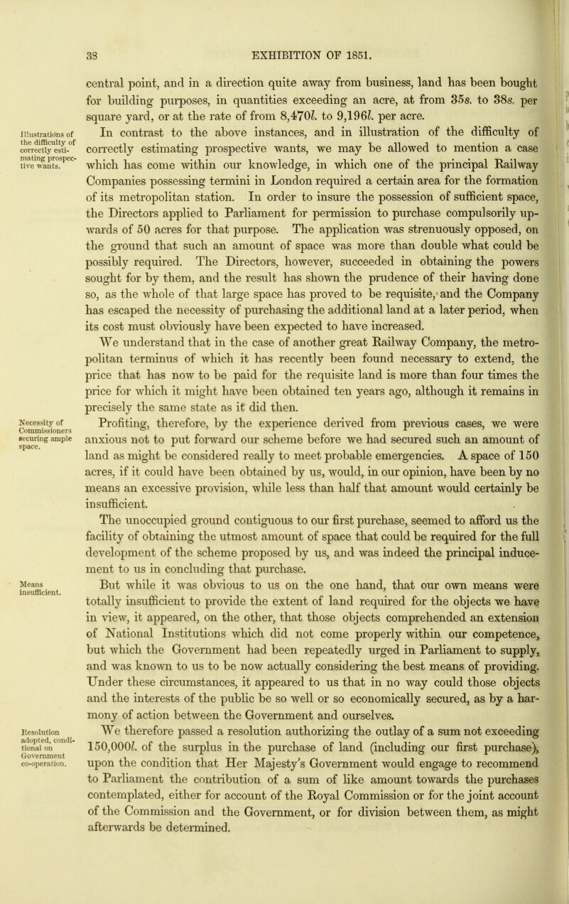 lllustratidns of the difBculty of correctly esti- mating prospec- tive wants. Necessity of Commissioners securing ample space. Moans insufBcient. Resolution adopted, condi- tional on Government co-operation. central point, and in a direction quite away from business, land has been bought for building purposes, in quantities exceeding an acre, at from 85s. to 88s, per square yard, or at the rate of from 8,470L to 9,196L per acre. In contrast to the above instances, and in illustration of the difficulty of correctly estimating prospective wants, we may be allowed to mention a case which has come within our knowledge, in which one of the principal Railway Companies possessing termini in London required a certain area for the formation of its metropolitan station. In order to insure the possession of sufficient space, the Directors applied to Parliament for permission to purchase compulsorily up- wards of 50 acres for that purpose. The application was strenuously opposed, on the ground that such an amount of space was more than double what could be possibly required. The Directors, however, succeeded in obtaining the powers sought for by them, and the result has shown the prudence of their having done so, as the whole of that large space has proved to be requisite, and the Company has escaped the necessity of purchasing the additional land at a later period, when its cost must obviously have been expected to have increased. We understand that in the case of another great Railway Company, the metro- politan terminus of which it has recently been found necessary to extend, the price that has now to be paid for the requisite land is more than four times the price for which it might have been obtained ten years ago, although it remains in precisely the same state as it did then. Profiting, therefore, by the experience derived from previous cases, we were anxious not to put forward our scheme before we had secured such an amount of land as might be considered really to meet probable emergencies. A space of 150 acres, if it could have been obtained by us, would, in our opinion, have been by no means an excessive provision, while less than half that amount would certainly be insufficient. The unoccupied ground contiguous to our first purchase, seemed to afford us the facility of obtaining the utmost amount of space that could be required for the full development of the scheme proposed by us, and was indeed the principal induce- ment to us in concluding that purchase. But while it was obvious to us on the one hand, that our own means were totally insufficient to provide the extent of land required for the objects we have in view, it appeared, on the other, that those objects comprehended an extension of National Institutions which did not come properly within our competence,^ but which the Government had been repeatedly urged in Parliament to supply,, and was known to us to be now actually considering the best means of providing. Under these circumstances, it appeared to us that in no way could those objects and the interests of the public be so well or so economically secured, as by a har- mony of action between the Government and ourselves. We therefore passed a resolution authorizing the outlay of a sum not exceeding 150,000^. of the surplus in the purchase of land (including our first purchase), upon the condition that Her Majesty's Government would engage to recommend to Parliament the contribution of a sum of like amount towards the purchases contemplated, either for account of the Royal Commission or for the joint account of the Commission and the Government, or for division between them, as might afterwards be determined.