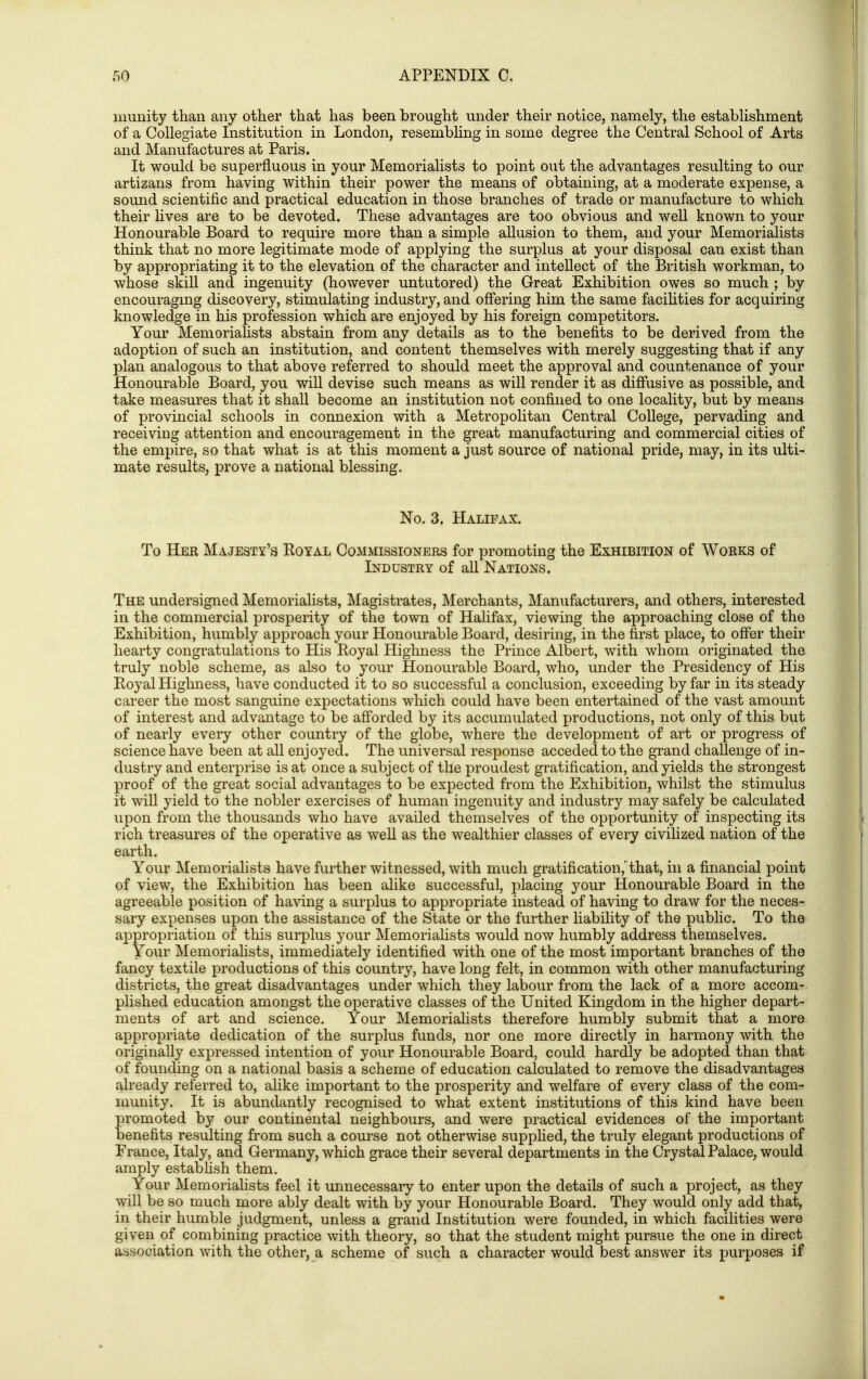 inunity than any other that has been brought under their notice, namely, the estabUshment of a Collegiate Institution in London, resembling in some degree the Central School of Arts and Manufactures at Paris. It would be superfluous in your Memorialists to point out the advantages resulting to our artizans from having within their power the means of obtaining, at a moderate expense, a sound scientific and practical education in those branches of trade or manufacture to which their Hves are to be devoted. These advantages are too obvious and weU known to your Honourable Board to require more than a simple allusion to them, and your Memorialists think that no more legitimate mode of applying the surplus at your disposal can exist than by appropriating it to the elevation of the character and intellect of the British workman, to whose skill and ingenuity (however untutored) the Great Exhibition owes so much ; by encouragmg discovery, stimulating industry, and offering him the same facihties for acquiring knowledge in his profession which are enjoyed by his foreign competitors. Your Memorialists abstain from any details as to the benefits to be derived from the adoption of such an institution, and content themselves with merely suggesting that if any plan analogous to that above referred to should meet the approval and countenance of your Honourable Board, you wiU devise such means as will render it as diffusive as possible, and take measures that it shall become an institution not confined to one locality, but by means of provincial schools in connexion with a Metropolitan Central College, pervading and receiving attention and encouragement in the great manufacturing and commercial cities of the empire, so that what is at this moment a just source of national pride, may, in its ulti- mate results, prove a national blessing. No. 3. Halifax. To Her Majesty's Royal Commissioners for promoting the Exhibition of Works of Industry of all Nations. The undersigned Memorialists, Magistrates, Merchants, Manufacturers, and others, interested in the commercial prosperity of the town of Hahfax, viewing the approaching close of the Exhibition, humbly approach your Honourable Board, desiring, in the first place, to offer their hearty congratulations to His Royal Highness the Prince Albert, with whom originated the truly noble scheme, as also to your Honourable Board, who, under the Presidency of His Royal Highness, have conducted it to so successful a conclusion, exceeding by far in its steady career the most sanguine expectations which could have been entertained of the vast amount of interest and advantage to be afforded by its accumulated productions, not only of this but of nearly every other country of the globe, where the development of art or progress of science have been at all enjoyed. The universal response acceded to the grand challenge of in- dustry and enterprise is at once a subject of the proudest gratification, and yields the strongest proof of the great social advantages to be expected from the Exhibition, whilst the stimulus it will yield to the nobler exercises of human ingenuity and industry may safely be calculated upon from the thousands who have availed themselves of the opportunity of inspecting its rich treasures of the operative as weU as the wealthier classes of every civilized nation of the earth. Your Memorialists have further witnessed, with much gratification,'that, in a financial point of view, the Exhibition has been alike successful, placing your Honourable Board in the agreeable position of having a surplus to appropriate instead of having to draw for the neces- sary expenses upon the assistance of the State or the further liability of the public. To the appropriation of this surplus your Memorialists would now humbly address themselves. Your Memoriahsts, immediately identified with one of the most important branches of the fancy textile productions of this country, have long felt, in common with other manufacturing districts, the great disadvantages under which they labour from the lack of a more accom- plished education amongst the operative classes of the United Kingdom in the higher depart- ments of art and science. Your Memorialists therefore humbly submit that a more appropriate dedication of the surplus funds, nor one more directly in harmony with the originally expressed intention of your Honourable Board, could hardly be adopted than that of founding on a national basis a scheme of education calculated to remove the disadvantages already referred to, alike important to the prosperity and welfare of every class of the com- munity. It is abundantly recognised to what extent institutions of this kind have been promoted by our continental neighbours, and were practical evidences of the important benefits resulting from such a course not otherwise supplied, the truly elegant productions of Prance, Italy, and Germany, which grace their several departments in the Crystal Palace, would amply establish them. Your Memoriahsts feel it unnecessary to enter upon the details of such a project, as they will be so much more ably dealt with by your Honourable Board. They would only add that, in their humble judgment, unless a grand Institution were founded, in which facilities were given of combining practice with theory, so that the student might pursue the one in direct association with the other, a scheme of such a character would best answer its purposes if