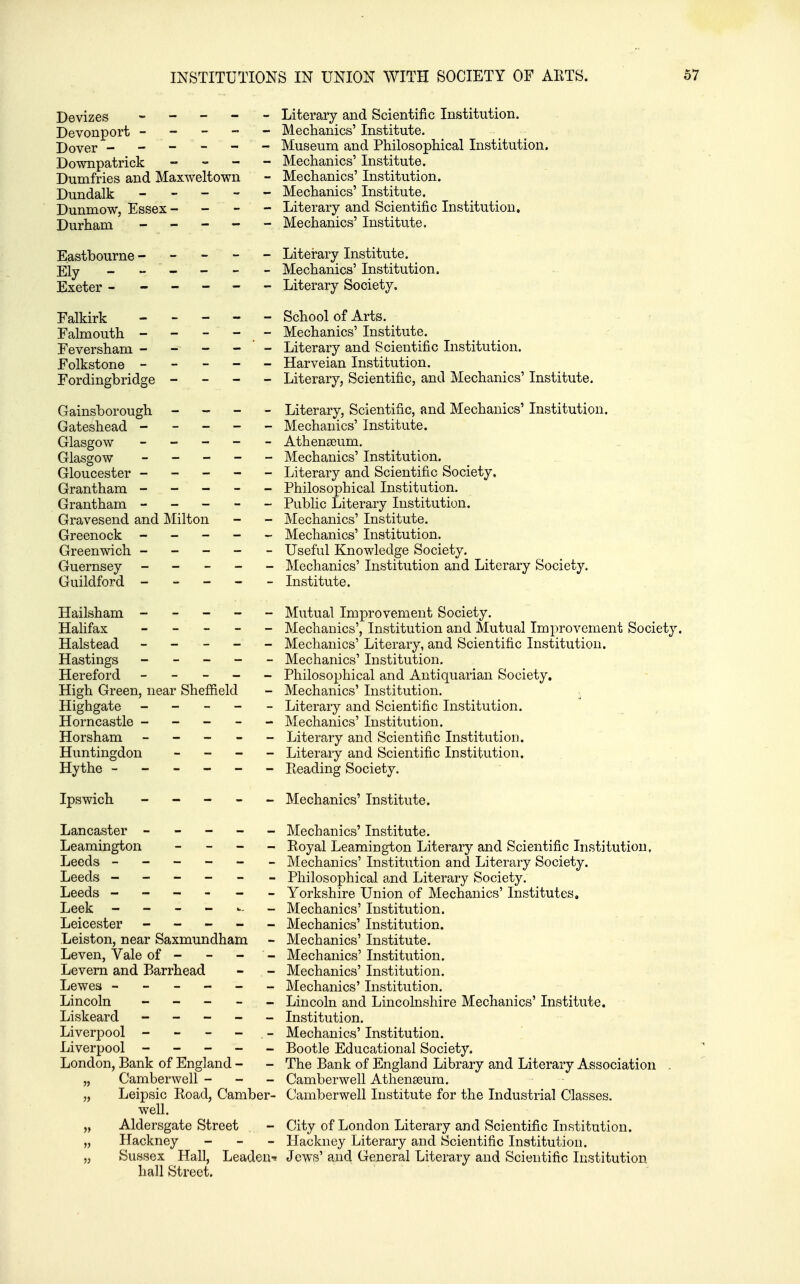 Devizes ----- Literary and Scientific Institution. Devonport ----- Mechanics' Institute. Dover ------ Museum and Philosophical Institution, Downpatrick - - - - Mechanics' Institute. Dumfries and Maxweltown - Mechanics' Institution. Dundalk ----- Mechanics' Institute. Dunmow, Essex - - - - Literary and Scientific Institution, Durham ----- Mechanics' Institute. Eastbourne ----- Literary Institute. _ Ely - - - - - - Mechanics' Institution. Exeter ------ Literary Society. Falkirk ----- School of Arts. Falmouth ----- Mechanics' Institute. Feversham - - - - ' - Literary and Scientific Institution. Folkstone ----- Harveian Institution. Fordingbridge - - - - Literary, Scientific, and Mechanics' Institute. Gainsborough - - - - Literary, Scientific, and Mechanics' Institution. Gateshead ----- Mechanics' Institute. Glasgow ----- Athenaeum. Glasgow ----- Mechanics' Institution. Gloucester ----- Literary and Scientific Society. Grantham ----- Philosophical Institution. Grantham ----- Pubhc Literary Institution. Gravesend and Milton - - Mechanics' Institute. Greenock ----- Mechanics' Institution. Greenwich ----- Useful Knowledge Society. Guernsey ----- Mechanics' Institution and Literary Society. Guildford ----- Institiite. Hailsham ----- Mutual Improvement Society. Halifax ----- Mechanics', Institution and Mutual Improvement Society. Halstead ----- Mechanics' Literary, and Scientific Institution. Hastings ----- Mechanics' Institution. Hereford ----- Philosophical and Antiquarian Society. High Green, near Shefiield - Mechanics' Institution. - Highgate ----- Literary and Scientific Institution. Horncastle ----- Mechanics' Institution. Horsham ----- Literary and Scientific Institution. Huntingdon _ - - - Literary and Scientific Institution. Hythe ------ Pteading Society. Ipswich ----- Mechanics' Institute. Lancaster ----- Mechanics' Institute. Leamington - - - - Royal Leamington Literary and Scientific Institution, Leeds ------ Mechanics' Institution and Literary Society. Leeds ------ Philosophical and Literary Society. Leeds - - - - - - Yorkshire Union of Mechanics' Institutes, Leek - - - - - Mechanics' Institution. Leicester ----- Mechanics' Institution. Leiston, near Saxmundham - Mechanics' Institute. Leven, Vale of - - - - Mechanics' Institution. Levern and Barrhead - - Mechanics' Institution. Lewes ------ Mechanics' Institution. Lincoln - - - - - Lincoln and Lincolnshire Mechanics' Institute. Liskeard ----- Institution. Liverpool - - - - - Mechanics' Institution. Liverpool ----- Bootle Educational Society. London, Bank of England - - The Bank of England Library and Literary Association . „ Camber well - - - Camber well Athenaeum. „ Leipsic Road, Camber- Camberwell Institute for the Industrial Classes, well. „ Aldersgate Street - City of London Literary and Scientific Institution. „ Hackney - - _ Hackney Literary and Scientific Institution. „ Sussex Hall, Leaden-^ Jews' and General Literary and Scientific Institution hall Street.