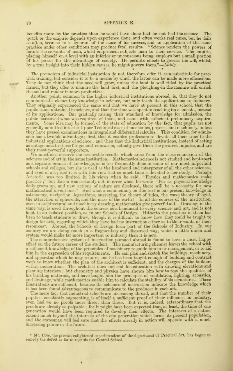 benefits more by the practice than he would have done had he not had the science. The quack or the empiric depends upon experience alone, and often works real cures, but he fails as often, because he is ignorant of the cause of his success, and an application of the same practice under other conditions may produce fatal results.  Science renders the powers of nature the servants of man, whilst empiricism subjects man to their service. The empiric, X^lacing himself on a level with an inferior or unconscious being, employs but a small portion of his power for the advantage of society. He permits effects to govern his will, whilst, by a true insight into their hidden causes, he might govern them.—Liebig. * * * The promoters of industrial instruction do not, therefore, offer it as a substitute for prac- tical training, but consider it to be a means by which the latter can be made more ef&cacious. They do not think that the seed will grow, unless the land is well tilled by the practical farmer, but they offer to manure the land first, and the ploughing-in the manure will enrich the soil and render it more productive. Another point, common to the higher industrial institutions abroad, is, that they do not communicate elementary knowledge in science, but only teach its applications to industry. They originally experienced the same evil that we have at present in this school, that the pupils came untrained in science, and that the time was spent in teaching its elements, instead of its applications. But gradually raising their standard of knowledge for admission, the pubhc perceived what was required of them, and came \^^th sufficient preliminary acquire- ments. Some idea may be foiTned of the state of education by the fact, that pupils are not generally admitted into the Upper Technical class of mechanics, physics, and machinery, unless they have passed examinations in integral and differential calculus. This condition for admis- sion has a twofold advantage ; first, that it enables professors to devote all their time to the industrial applications of science ; and ilien that the Industrial institutions, instead of acting as antagonists to those for general education, actually give them the greatest impulse, and are their most powerful supporters. We must also observe the favourable results which arise from the close connexion of the sciences and of art in the same institution. Mathematical science is not studied and kept apart as a separate branch of knowledge, as is too frequently done in some of our most important schools and colleges, but she is used as the handmaid and interpreter of all the other sciences, and even of art; and it is with this view that so much time is devoted to her study. Perhaps Aristotle was too limited in his views when he said,  Physics and mathematics make 2:)ractice ; but Bacon was certainly not in error when he wrote  For as physical knowledge daily grows up, and new actions of nature are disclosed, there will be a necessity for new mathematical inventions. And what a commentary on this text is our present knowledge in astronomy, navigation, logarithms, sur^•eying, the theory of tides, the wave theory of hght, the attraction of spheroids, and the mass of the earth ! In all the courses of the institution, even in architectural and machinery drawing, mathematics give powerful aid. Drawing, in the same way, is used throughout the courses as a handmaid to every science and art, and is not kept in an isolated jDOsition, as in our Schools of Design. Hitherto the practice in them has been to teach students to draw, though it is difficult to know how they could be taught to design for arts, regarding which they have had no instruction either as to their wants or their resources*. Abroad, the Schools of Design form part of the Schools of Industry. In our country we are doing much in a fragmentary and dispersed way, which a little union and system would make far more important to industry than it is now. The comprehensive system of instruction pursued abroad is found to have a most happy effect on the future career of the student. The manufacturing chemist leaves the school with a sufficient knowledge of the principles of machinery to guide him in its management, or to aid him in the expression of his requirements. He can plan and sketch the buildings, machinery, and apparatus which he may require, and he has been taught enough of building and contract work to know whether the plan of the architect is sufficient, and the charges of the builders within moderation. The architect does not end his education with drawing elevations and planning interiors ; but chemistry and physics have shown him how to test the qualities of his building materials, and have taught him the principles of ventilation, lighting, acoustics, and drainage, while mathematics enable him to calculate the stability of his structures. These illustrations are sufficient, because the schemes of instruction indicate the knowledge which it has been found advantageous to communicate to the producer in each art. The mere fact that industrial schools are increasing abroad, and that the number of their pupils is constantly augmenting, is of itself a sufficient j^roof of their influence on industry, even had we no proofs more direct than these. But it is, indeed, extraordinary that the proofs are already so palpable ; for it might have been expected that, at least, the time of one generation would have been required to develop their effects. The interests of a nation extend much beyond the interests of the one generation which forms its present population, and the statesman will feel sure that the effects already in action will operate with a much increasing power in the future. * Mr. Cole, the present enlightened superintendent of the department of Practical Art, has begun to remedy the defect as far as regards the Central School.