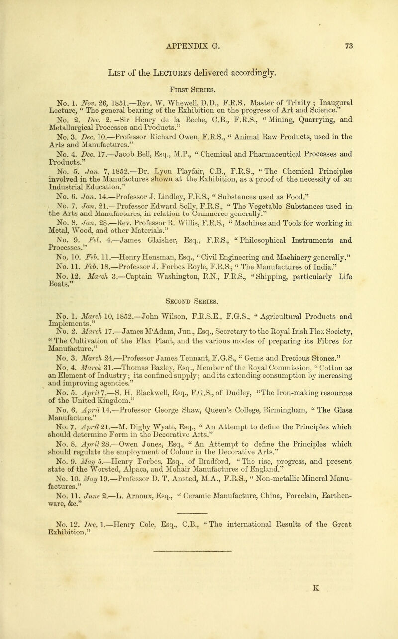 List of tlie Lectukes delivered accordingly. First Series. Ko. 1. Nov. 26, 1851 —Eev. W. Whewell, D.D., F.K.S., Master of Trinity ; Inaugural Lecture,  The general bearing of the Exhibition on the progress of Art and Science. No. 2. Dec. 2. —Sir Henry de la Beche, C.B., F.R.S.,  Mining, Quarrying, and Metallurgical Processes and Products. No. 3. Dec. 10.—Professor Kichard Owen, F.E.S.,  Animal Eaw Products, used in the Arts and Manufactures. No. 4. Dec. 17.—Jacob Bell, Esq., M.P.,  Chemical and Pharmaceutical Processes and Products. No. 5. Jan. 7, 1852.—Dr. Lyon Playfair, C.B., F.R.S.,  The Chemical Principles involved in the Manufactures shown at the Exhibition, as a proof of the necessity of an Industrial Education. No. 6. Jan. 14.—Professor J. Lindley, F.R.S.,  Substances used as Food. No. 7. Jan. 21.—Professor Edward Solly, F.R.S.,  The Vegetable Substances used in the Arts and Manufactures, in relation to Commerce generally. No. 8. Jan. 28.—Eev. Professor R. Willis, F.R.S.,  Machines and Tools for working in Metal, Wood, and other Materials. No. 9. Feb. 4.—James Glaisher, Esq., F.R.S.,  Philosophical Instruments and Processes. No. 10. Feh. 11.—Henry Hensman, Esq.,  Civil Engineering and Machinery generally. No. 11. Feb. 18.—Professor J. Forbes Royle, F.R.S.,  The Manufactures of India. No. 12. March 3.—Captain Washington, R.N., F.R.S., Shipping, particularly Life Boats. Second Series. No. 1. ilfffrc/i 10, 1852—John Wilson, F.R.S.E., F.G.S., Agricultural Products and Implements. No. 2. March 17.—James M'Adam, Jun., Esq., Secretary to the Royal Irish Flax Society,  The Cultivation of the Flax Plant, and the various modes of preparing its Fibres for Manufacture. No. 3. March 24.'—Professor James Tennant, F.G.S.,  Gems and Precious Stones. No. 4. March 31.—Thomas Bazley, Esq., Member of the Royal Commission,  Cotton as an Element of Industry; its confined supply; and its extending consumption by increasing and improving agencies. No. 5. April 7.—S. H. Blackwell, Esq., F.G.S., of Dudley,  The Iron-making resources of the United Kingdom. No. 6. April 14.—Professor George Shaw, Queen's College, Birmingham,  The Glass Manufacture. No. 7. A2)ril 21.—M. Digby Wyatt, Esq.,  An Attempt to define the Principles which should determine Form in the Decorative Arts. No. 8. April 28.—Owen Jones, Esq.,  An Attempt to define the Principles which should regulate the employment of Colour in the Decorative Arts. No. 9. May 5.—Henry Forbes, Esq., of Bradford,  The rise, progress, and present state of the Worsted, Alpaca, and Mohair Manufactures of England. No. 10. Maij 19.—Professor D. T. Ansted, M.A., F.R.S.,  Non-metallic Mineral Manu- factures. No. 11. June 2.—L. Arnoux, Esq.,  Ceramic Manufacture, China, Porcelain, Earthen- ware, &c. No. 12. Dec. 1.—Henry Cole, Esq., C.B.,  The international Results of the Great Exhibition. K