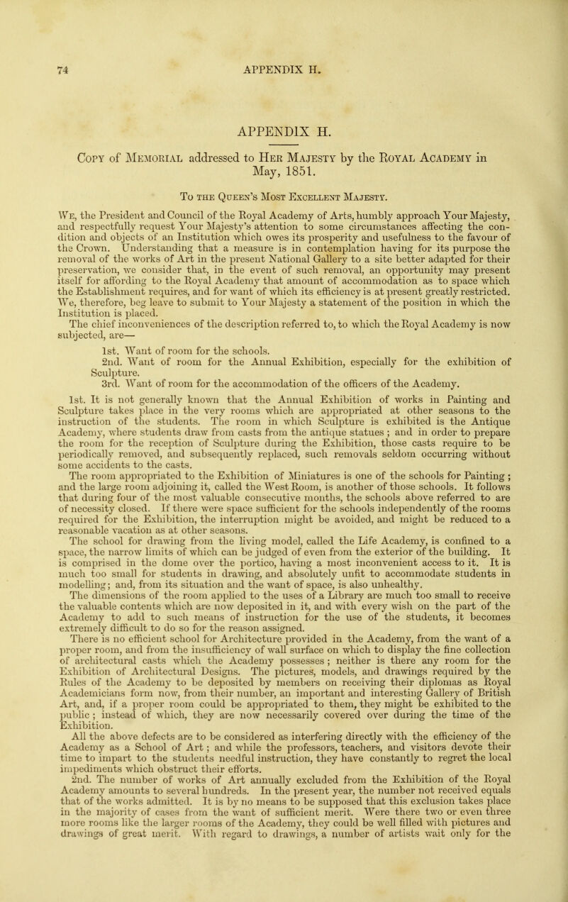 APPENDIX H. Copy of jMemorial addressed to Her Majesty by tlie Royal Academy in May, 1851. To THE Queen's Most Excellent Majesty. We, the President and Council of the Eoyal Academy of Arts, humbly approach Your Majesty, and respectfully request Your Majesty's attention to some circumstances affecting the con- dition and objects of an Listitution which owes its prosperity and usefulness to the favour of the Crown. Understanding that a measure is in contemplation having for its purpose the removal of the works of Art in the present National Gallery to a site better adapted for their presei'vation, we consider that, in the event of such removal, an opportunity may present itself for affording to the Koyal Academy that amount of accommodation as to space which the Establishment requires, and for want of which its efficiency is at present greatly restricted. We, therefore, beg leave to submit to Your Majesty a statement of the position in which the Institution is placed. The chief inconveniences of the description referred to, to which the Royal Academy is now subjected, are— 1st. Want of room for the schools. 2nd. Want of room for the Annual Exhibition, especially for the exhibition of Sculi)ture. 3rd. Want of room for the accommodation of the officers of the Academy. 1st. It is not generally known that the Annual Exhibition of works in Painting and Sculpture takes place in the very rooms which are appropriated at other seasons to the instruction of the students. The room in which Sculpture is exhibited is the Antique Academy, where students draw from casts from the antitjue statues ; and in order to prepare the room for the reception of Sculi)ture daring the Exhibition, those casts require to be periodically removed, and subsequently replaced, such removals seldom occurring without some accidents to the casts. The room ai:ipropriated to the Exhibition of JNIiniatures is one of the schools for Painting ; and the large room adjoining it, called the West Room, is another of those schools. It follows that during four of the most valuable consecutive months, the schools above referred to are of necessity closed. If there were space sufficient for the schools independently of the rooms required for the Exhibition, the interruption might be avoided, and might be reduced to a reasonable vacation as at other seasons. The school for drawing from the living model, called the Life Academy, is confined to a space, the narrow limits of which can be judged of even from the exterior of the building. It is comprised in the dome over the portico, having a most inconvenient access to it. It is much too small for students in drawing, and absolutely unfit to accommodate students in modelling; and, from its situation and the want of space, is also unhealthy. The dimensions of the room apphed to the uses of a Library are much too small to receive the valuable contents which are now deposited in it, and with every wish on the part of the Academy to add to such means of instruction for the use of the students, it becomes extremely difficult to do so for the reason assigned. There is no efficient school for Architecture provided in the Academy, from the want of a proper room, and from the insufficiency of wall surface on which to display the fine collection of architectural casts which the Academy possesses ; neither is there any room for the Exhibition of Architectural Designs. The pictures, models, and drawings required by the Rules of the Academy to be deposited by members on receiving their diplomas as Royal Academicians form now, from their number, an important and interesting Gallery of British Art, and, if a proper room could be appropriated to them, they might be exhibited to the public ; instead of which, they are now necessarily covered over during the time of the Exhibition. All the above defects are to be considered as interfering directly with the efficiency of the Academy as a School of Art; and while the professors, teachers, and visitors devote their time to impart to the students needful instruction, they have constantly to regret the local impediments which obstruct their efforts. 2nd. The number of works of Art annually excluded from the Exhibition of the Royal Academy amounts to several hundreds. In the present year, the number not received equals that of the works admitted. It is by no means to be supposed that this exclusion takes place in the majority of cases from the want of sufficient merit. Were there two or even three more rooms like the larger rooms of the Academy, they could be well filled with pictures and drawings of great merit. With regard to drawings, a number of artists wait only for the