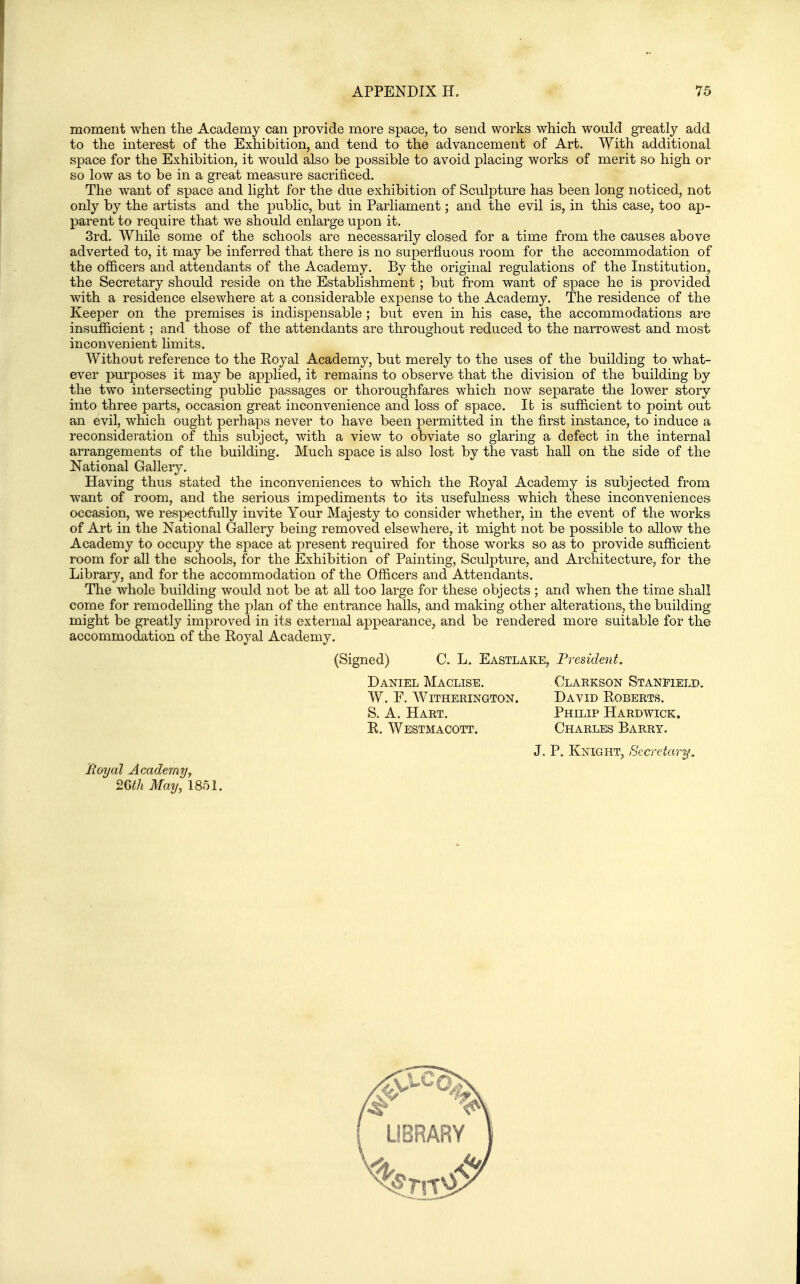 moment when the Academy can provide more space, to send works which would greatly add to the interest of the Exhibition, and tend to the advancement of Art. With additional space for the Exhibition, it would also be possible to avoid placing works of merit so high or so low as to be in a great measure sacrificed. The want of space and light for the due exhibition of Sculpture has been long noticed, not only by the artists and the public, but in Parliament; and the evil is, in this case, too ap- parent to require that we should enlarge upon it. 3rd. While some of the schools are necessarily closed for a time from the causes above adverted to, it may be inferred that there is no superfluous room for the accommodation of the officers and attendants of the Academy. By the original regulations of the Institution, the Secretary should reside on the Establishment; but from want of space he is provided with a residence elsewhere at a considerable expense to the Academy. The residence of the Keej^er on the premises is indispensable ; but even in his case, the accommodations are insufficient ; and those of the attendants are throughout reduced to the narrowest and most inconvenient hmits. Without reference to the Royal Academy, but merely to the uses of the building to what- ever purposes it may be applied, it remains to observe that the division of the building by the two intersecting public passages or thoroughfares which now separate the lower story into three parts, occasion great inconvenience and loss of space. lb is sufficient to point out an evil, which ought perhaps never to have been permitted in the first instance, to induce a reconsideration of this subject, with a view to obviate so glaring a defect in the internal arrangements of the building. Much space is also lost by the vast hall on the side of the National Gallery. Having thus stated the inconveniences to which the Royal Academy is subjected from want of room, and the serious impediments to its usefulness which these inconveniences occasion, we respectfully invite Your Majesty to consider whether, in the event of the works of Art in the National Gallery being removed elsewhere, it might not be possible to allow the Academy to occupy the space at present required for those works so as to provide sufficient room for all the schools, for the Exhibition of Painting, Sculpture, and Architecture, for the Library, and for the accommodation of the Officers and Attendants. The whole building would not be at aU too large for these objects ; and when the time shall come for remodelling the plan of the entrance halls, and making other alterations, the building might be greatly improved in its external appearance, and be rendered more suitable for the accommodation of the Royal Academy. (Signed) C. L. Eastlake, President, Daniel Maclisb. Clarkson Stanfielb. W. F. WiTHERINGTON. DaVID ROBERTS. S. A. Hart. Philip Hardwick. R. Westmacott. Charles Barry. J. P. Knight, Secretary, Royal Academyy May, 1851.