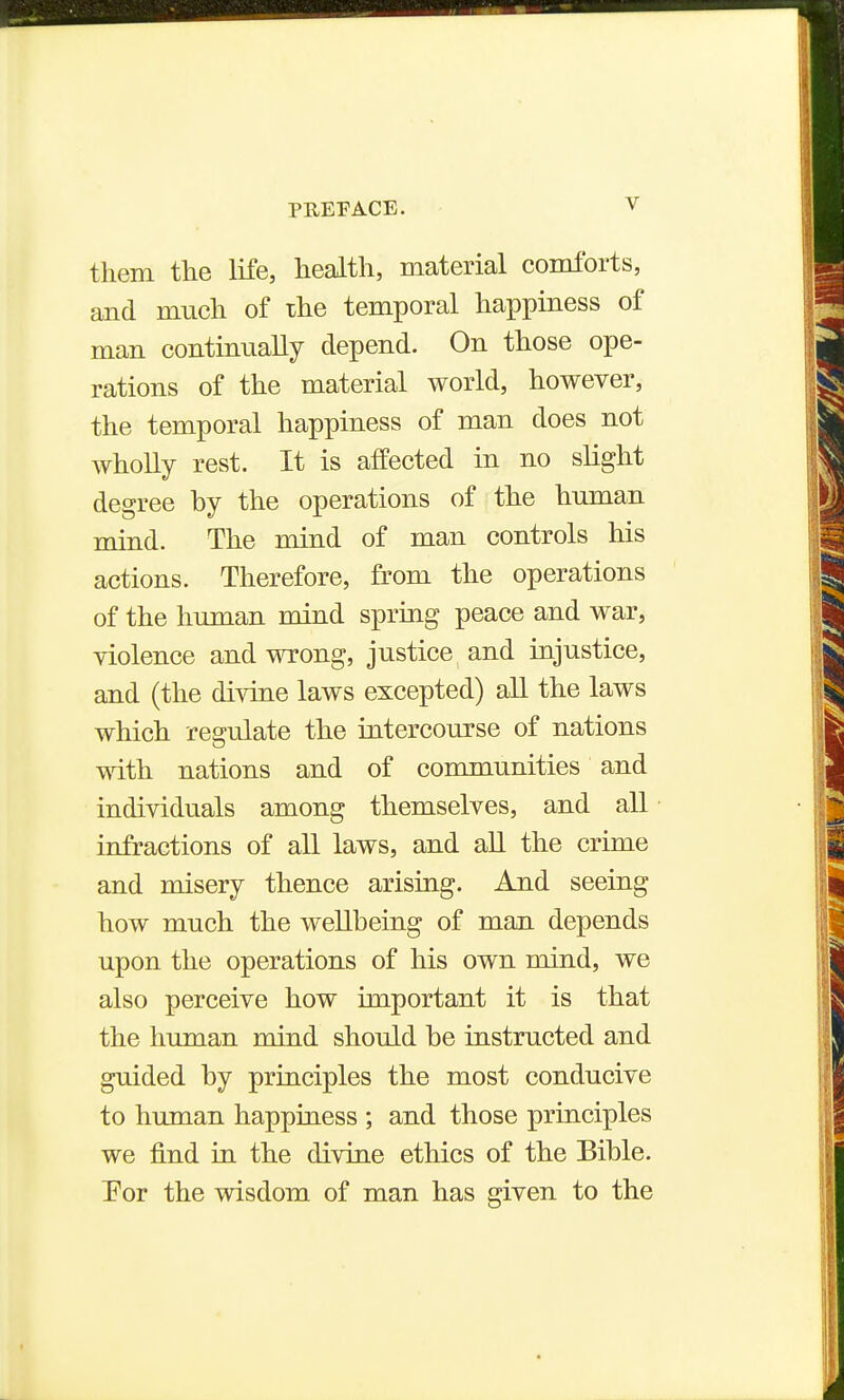 them the life, health, material comforts, and much of the temporal happiness of man continually depend. On those ope- rations of the material world, however, the temporal happiness of man does not wholly rest. It is affected in no slight degree by the operations of the human mind. The mind of man controls his actions. Therefore, from the operations of the human mind spring peace and war, violence and wrong, justice and injustice, and (the divine laws excepted) all the laws which regulate the intercourse of nations with nations and of communities and individuals among themselves, and all infractions of all laws, and aU the crime and misery thence arising. And seeing how much the weUbeing of man depends upon the operations of his own mind, we also perceive how important it is that the human mind should be instructed and guided by principles the most conducive to human happiness ; and those principles we find in the divine ethics of the Bible. Por the wisdom of man has given to the