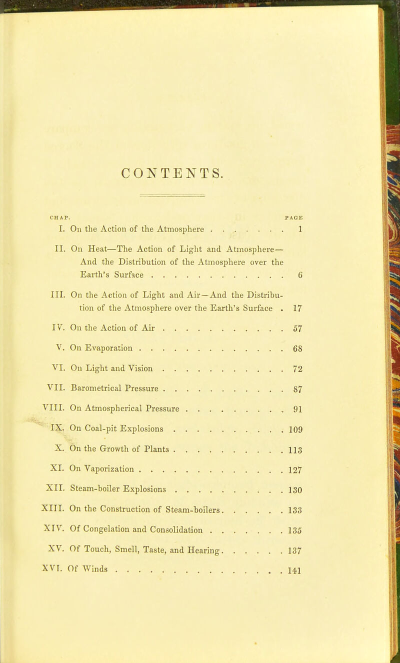 CONTENTS. CHAP. PACE I. On the Action of the Atmosphere 1 II. On Heat—The Action of Light and Atmosphere— And the Distribution of the Atmosphere over the Earth's Surface 6 III. On the Action of Light and Air —And tlie Distribu- tion of the Atmosphere over the Earth's Surface . 17 IV. On the Action of Air 57 V. On Evaporation 68 VI. On Light and Vision 72 VII. Barometrical Pressure 87 VIII. On Atmospherical Pressure 91 IX. On Coal-pit Explosions 109 X. On the Growth of Plants 113 XI. On Vaporization 127 XII. Steam-boiler Explosions 130 XIII. On the Construction of Steam-boilers 133 XIV. Of Congelation and Consolidation 135 XV. Of Touch, Smell, Taste, and Hearing 137 XVI. Of Winds 141