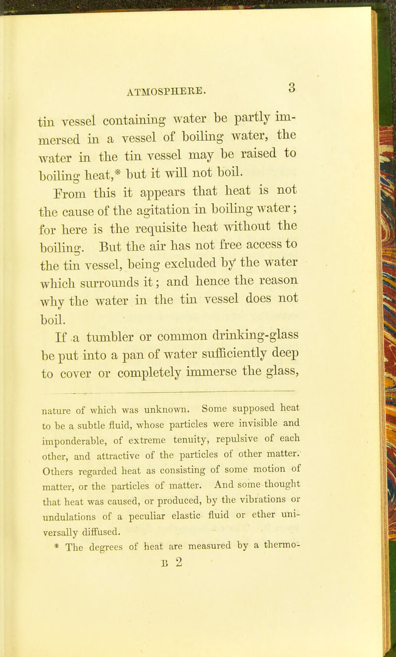 tin vessel containing water be partly im- mersed in a vessel of boiling water, the water in the tin vessel may be raised to boiling heat,* but it will not boil. Prom this it appears that heat is not the cause of the agitation in boiling water; for here is the requisite heat without the boiling. But the air has not free access to the tin vessel, being excluded by the water which surrounds it; and hence the reason why the water in the tin vessel does not boil. If .a tumbler or common drinldng-glass be put into a pan of water sufaciently deep to cover or completely immerse the glass, nature of which was unknown. Some supposed heat to be a subtle fluid, whose particles were invisible and imponderable, of extreme tenuity, repulsive of each other, and attractive of the particles of other matter.' Others regarded heat as consisting of some motion of matter, or the particles of matter. And some thought that heat was caused, or produced, by the vibrations or undulations of a peculiar elastic fluid or ether uni- versally difiused. * The degrees of heat are measured by a thermo- B 2