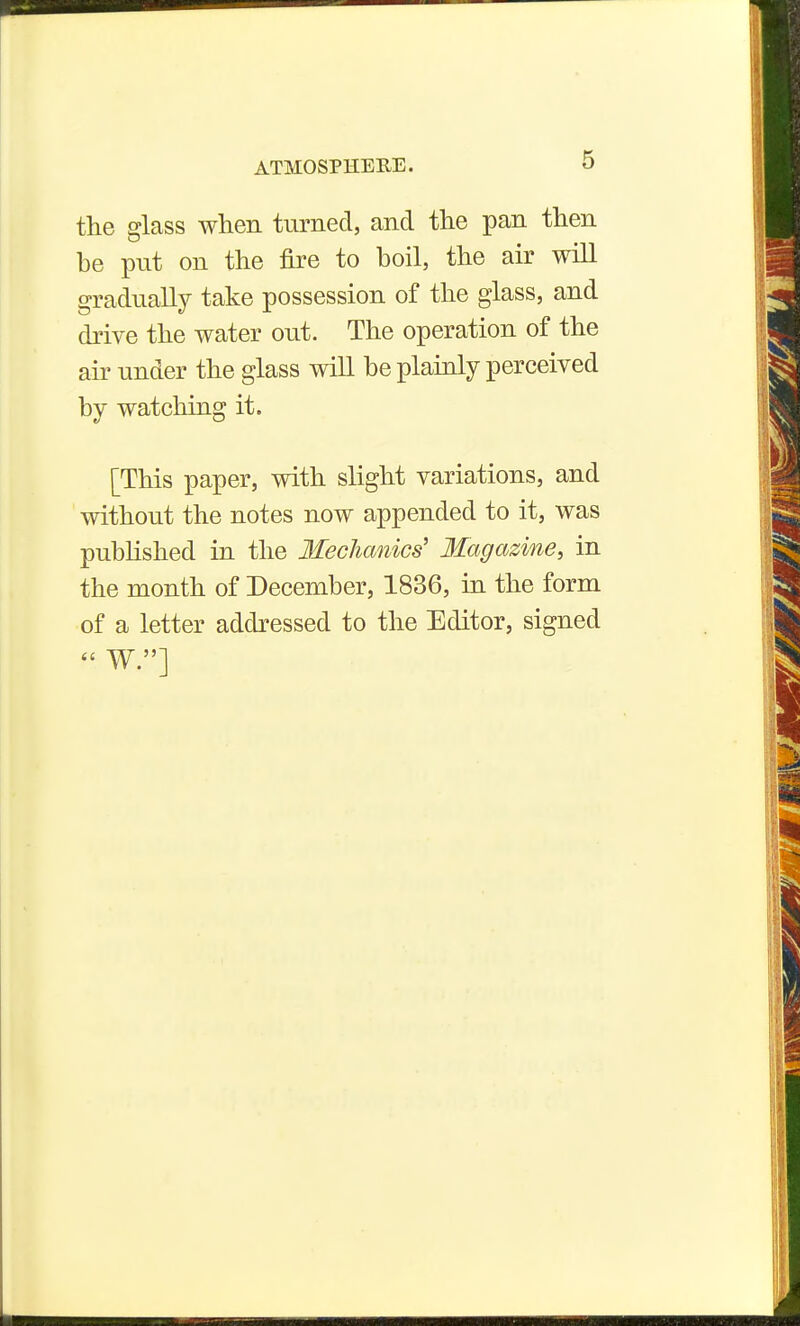 the glass when turned, and the pan then be put on the fire to boil, the air will gradually take possession of the glass, and drive the water out. The operation of the air under the glass will be plainly perceived by watching it. [This paper, with slight variations, and without the notes now appended to it, was pubhshed in the Mechanics' Magazine, in the month of December, 1836, in the form of a letter addressed to the Editor, signed
