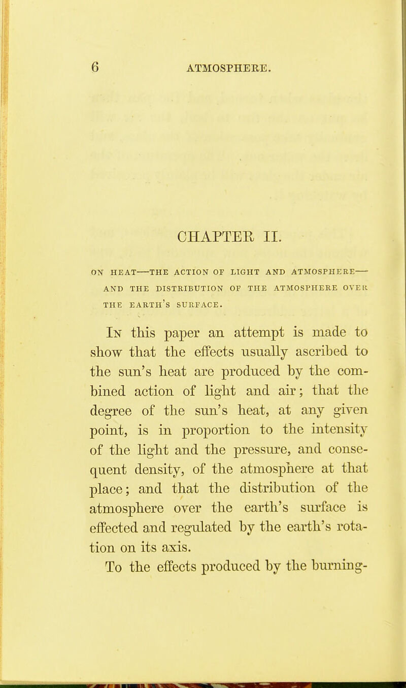 CHAPTER II. ON HEAT THE ACTION OF LIGHT AND ATMOSPHERE AND THE DISTRIBUTION OF THE ATMOSPHERE OVER THE earth's SURFACE. In this paper an attempt is made to show that the effects usually ascribed to the sun's heat are produced by the com- bined action of light and air; that the degree of tlie sun's heat, at any given point, is in proportion to the intensity of the light and the pressure, and conse- quent density, of the atmosphere at that place; and that the distribution of the atmosphere over the earth's surface is effected and regulated by the earth's rota- tion on its axis. To the effects produced by the burning-