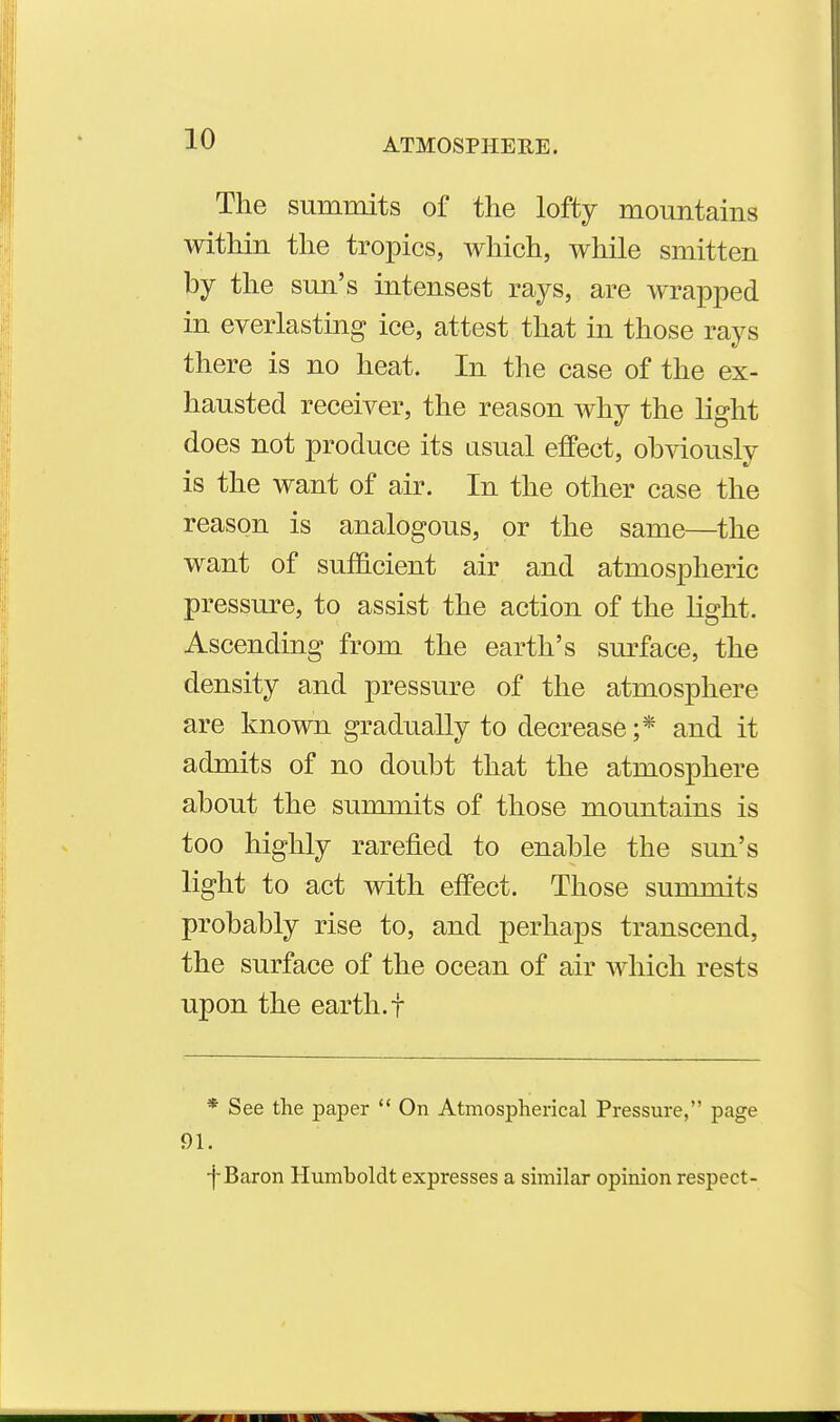 The summits of the lofty mountains within the tropics, which, while smitten by the sun's intensest rays, are wrapped in everlasting ice, attest that in those rays there is no heat. In the case of the ex- hausted receiver, the reason why the light does not produce its asual effect, obviously is the want of air. In the other case the reason is analogous, or the same—the want of sufficient air and atmospheric pressure, to assist the action of the Hght. Ascending from the earth's sm^face, the density and pressure of the atmosphere are known gradually to decrease;* and it admits of no doubt that the atmosphere about the summits of those mountains is too highly rarefied to enable the sun's light to act with effect. Those summits probably rise to, and perhaps transcend, the surface of the ocean of air which rests upon the earth, f * See the paper  On Atmospherical Pressure, page 91. ■j-Baron Humboldt expresses a shnilar opinion respect-