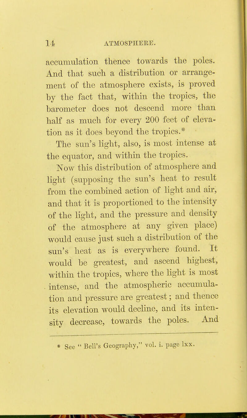 accumulation thence towards the poles. And that such a distribution or arrange- ment of the atmosphere exists, is proved by the fact that, within the tropics, the barometer does not descend more than haK as much for every 200 feet of eleva- tion as it does beyond the tropics.* The sun's light, also, is most intense at the equator, and within the tropics. Now this distribution of atmosphere and light (supposing the sun's heat to result from the combined action of light and air, and that it is proportioned to the intensity of the light, and the pressm-e and density of the atmosphere at any given place) would cause just such a distribution of the sun's heat as is everywhere found. It would be greatest, and ascend highest, within the tropics, Avhere the light is most . intense, and the atmospheric accumula- tion and pressure are greatest; and thence its elevation would decline, and its inten- sity decrease, towards the poles. And * See  Bell's Geography, vol. i. page Ixx.