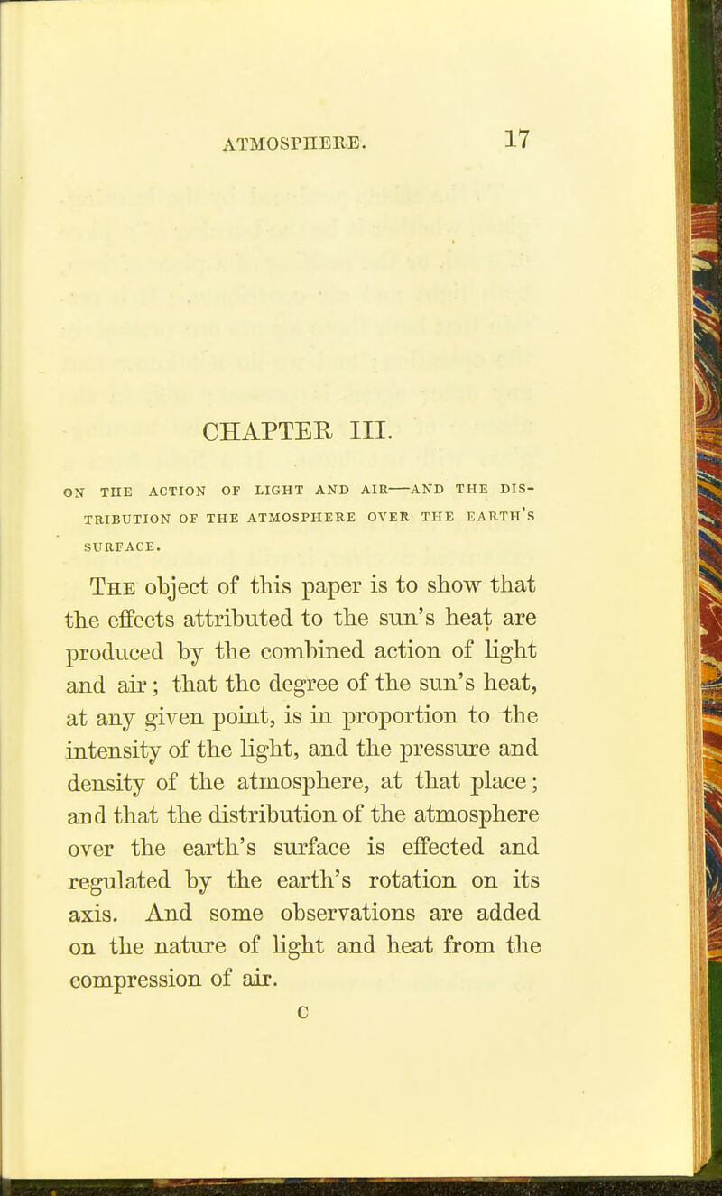 CHAPTER III. ox THE ACTION OF LIGHT AND AIR AND THE DIS- TRIBUTION OF THE ATMOSPHERE OVER THE EARTH's SURFACE. The object of this paper is to show that the effects attributed to the sun's heat are produced by the combined action of light and air; that the degree of the sun's heat, at any given point, is in proportion to the intensity of the light, and the pressure and density of the atmosphere, at that place; and that the distribution of the atmosphere over the earth's surface is effected and regulated by the earth's rotation on its axis. And some observations are added on the nature of light and heat from the compression of air. c