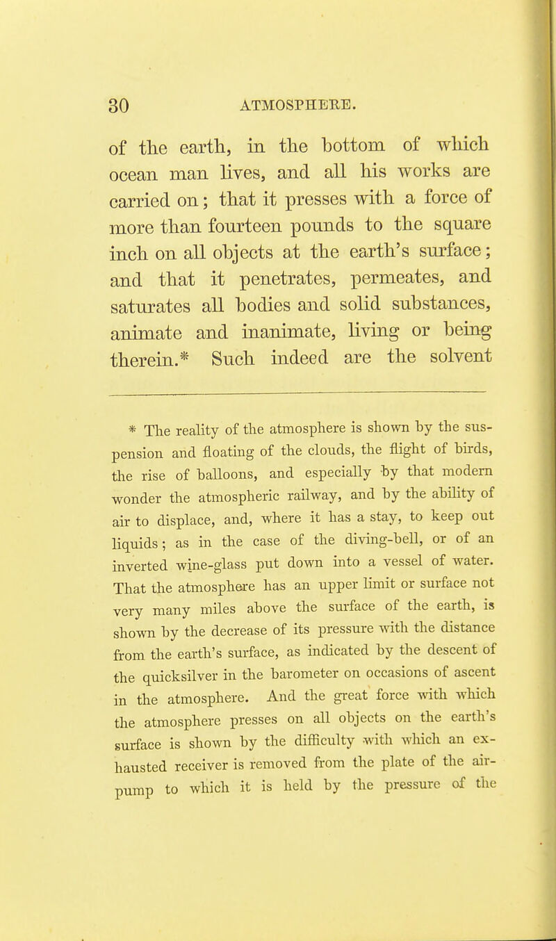 of the earth, in the hottom of which ocean man lives, and all his works are carried on; that it presses with a force of more than fourteen pounds to the square inch on all ohjects at the earth's surface; and that it penetrates, permeates, and saturates all hodies and solid substances, animate and inanimate, liviag or being therein.* Such indeed are the solvent * The reality of the atmosphere is shown by the sus- pension and floating of the clouds, the flight of birds, the rise of balloons, and especially by that modem wonder the atmospheric railway, and by the ability of air to displace, and, where it has a stay, to keep out liquids; as in the case of the diving-bell, or of an inverted wine-glass put down into a vessel of water. That the atmosphere has an upper limit or surface not very many miles above the surface of the earth, is shown by the decrease of its pressure with the distance from the earth's surface, as indicated by the descent of the quicksilver in the barometer on occasions of ascent in the atmosphere. And the great force with which the atmosphere presses on all objects on the earth's surface is shown by the difficulty -with which an ex- hausted receiver is removed from the plate of the air- TDump to which it is held by the pressure of the