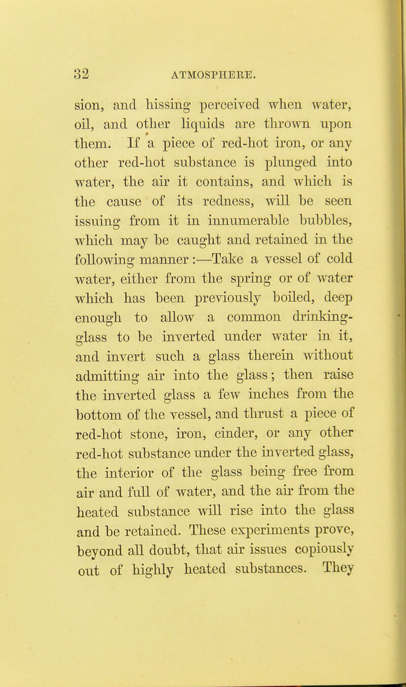 sion, and hissing perceived when water, oil, and other liquids are thrown upon them. If a piece of red-hot iron, or any other red-hot substance is plunged into water, the air it contains, and which is the cause of its redness, will he seen issuing from it in innumerable bubbles, which may be caught and retained in the following manner :—Take a vessel of cold water, either from the spring or of water which has been previously boiled, deep enough to allow a common drinking- glass to be inverted under water in it, and invert such a glass therein without admitting ak into the glass; then raise the inverted glass a few inches from the bottom of the vessel, and thrust a piece of red-hot stone, iron, cinder, or any other red-hot substance under the inverted glass, the interior of the glass being free from air and full of water, and the air from the heated substance will rise into the glass and be retained. These experiments prove, beyond all doubt, that air issues copiously out of highly heated substances. They