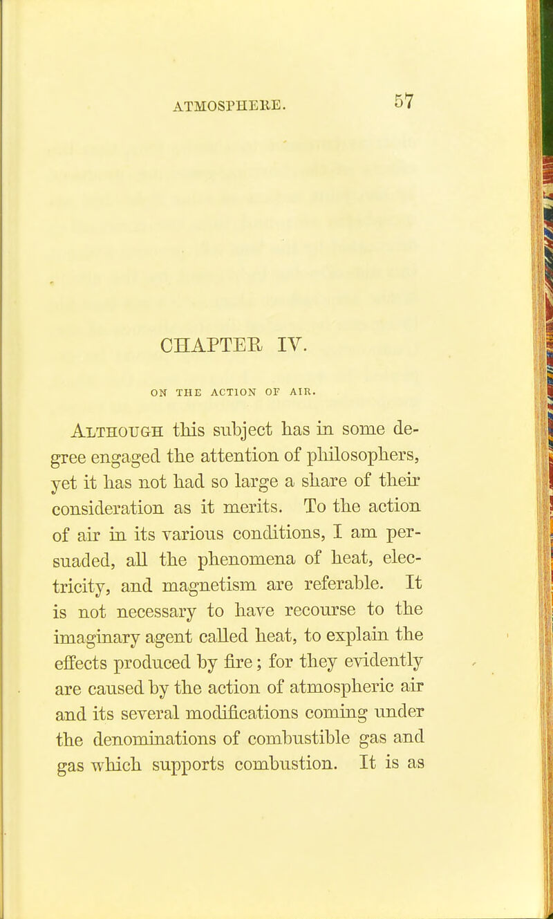 CHAPTEIl lY. ON THE ACTION OF AIR. Although this subject has in some de- gree engaged the attention of pliilosophers, yet it has not had so large a share of their consideration as it merits. To the action of air in its various conditions, I am per- suaded, all the phenomena of heat, elec- tricity, and magnetism are referable. It is not necessary to have recourse to the imaginary agent called heat, to explain the effects produced by fire; for they evidently are caused by the action of atmospheric air and its several modifications coming under the denominations of combustible gas and gas which supports combustion. It is as