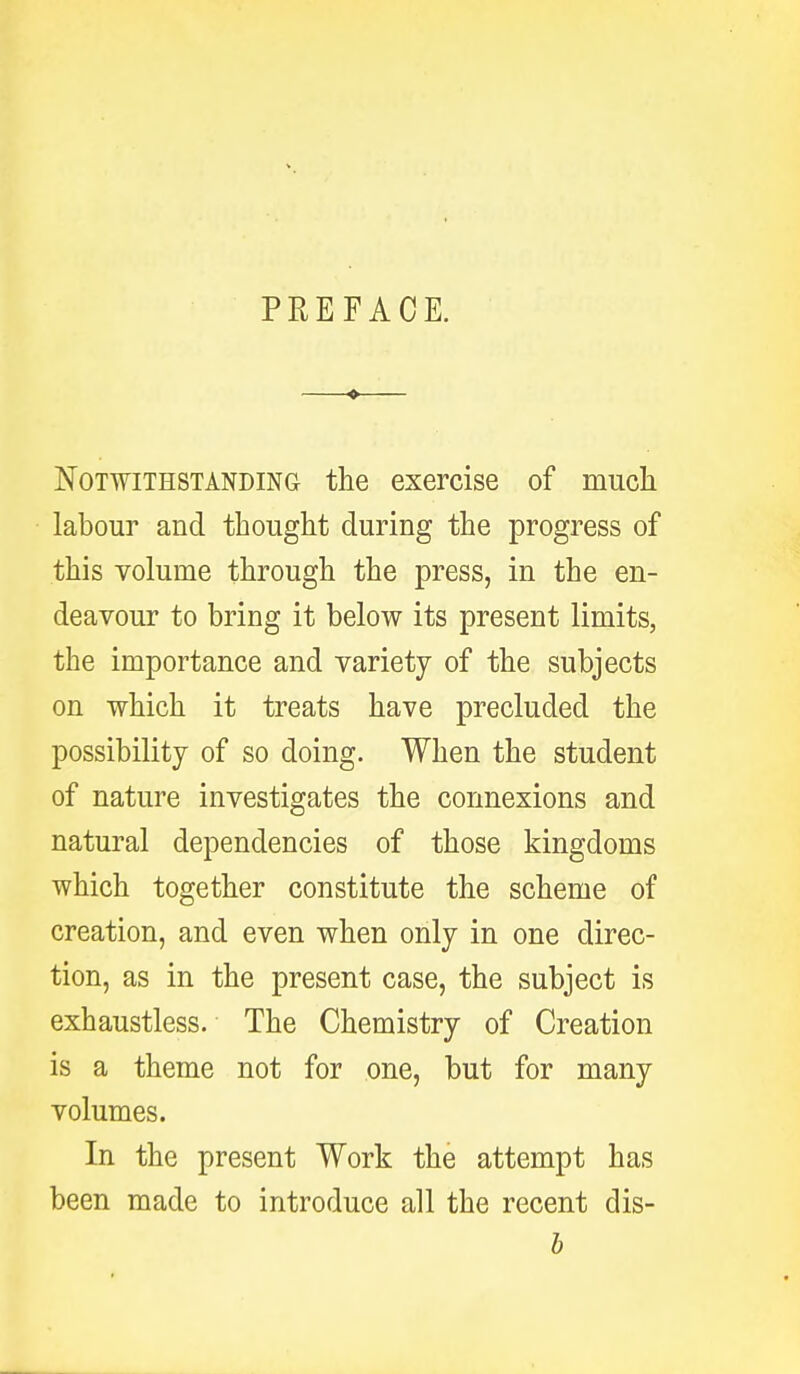 PREFACE. Notwithstanding the exercise of mucli labour and thought during the progress of this volume through the press, in the en- deavour to bring it below its present limits, the importance and variety of the subjects on which it treats have precluded the possibility of so doing. When the student of nature investigates the connexions and natural dependencies of those kingdoms which together constitute the scheme of creation, and even when only in one direc- tion, as in the present case, the subject is exhaustless. The Chemistry of Creation is a theme not for one, but for many volumes. In the present Work the attempt has been made to introduce all the recent dis- b