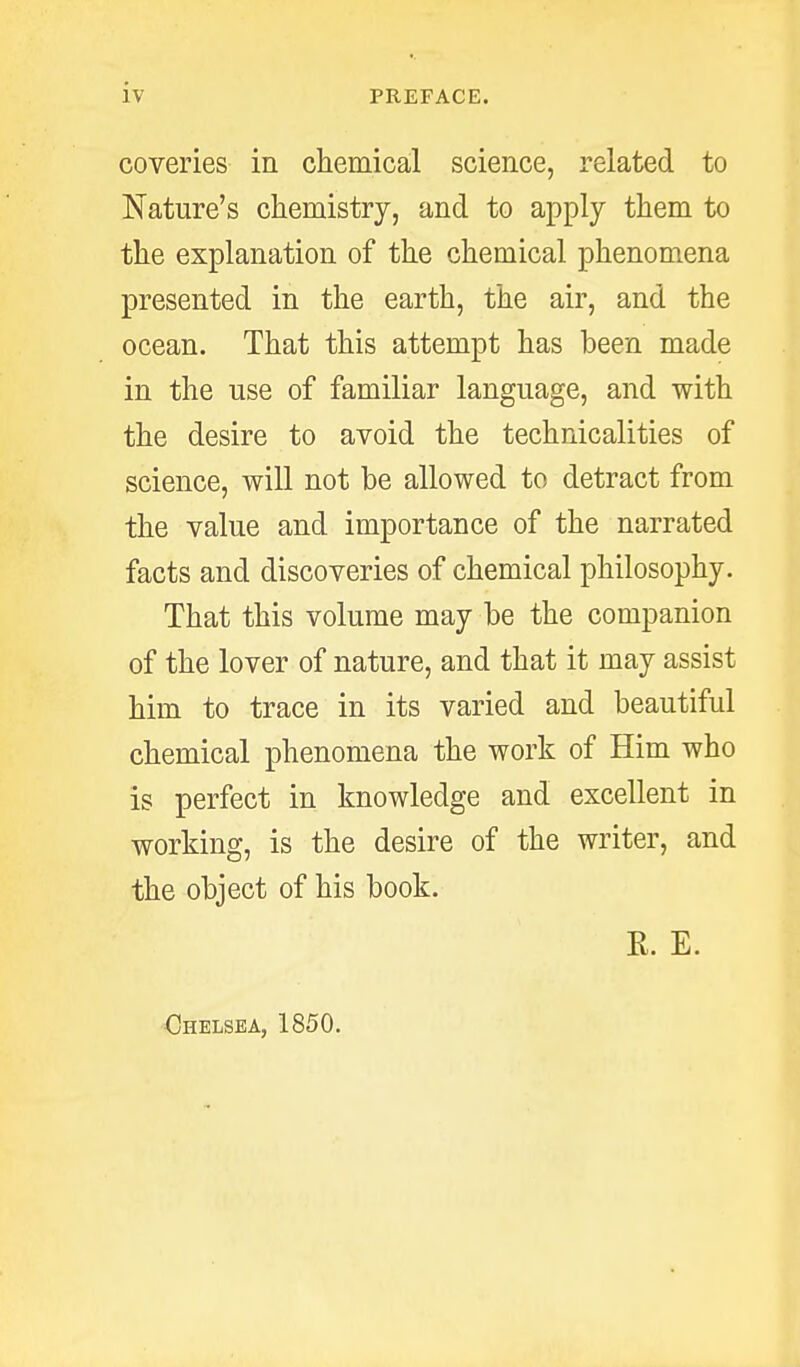 coveries in chemical science, related to Nature's chemistry, and to apply them to the explanation of the chemical phenomena presented in the earth, the air, and the ocean. That this attempt has been made in the use of familiar language, and with the desire to avoid the technicalities of science, will not be allowed to detract from the value and importance of the narrated facts and discoveries of chemical philosophy. That this volume may be the companion of the lover of nature, and that it may assist him to trace in its varied and beautiful chemical phenomena the work of Him who is perfect in knowledge and excellent in working, is the desire of the writer, and the object of his book. R. E. Chelsea, 1850.