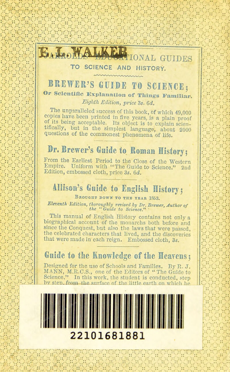 XXXXXXXaXXXXXXXkXi(y n'xn=v xxxxxxxxxxxxxxxxxxxxxv^x 'A-fcolB^fe^jftlONAL GUIDES xxxxx XXX XX .XX.XX>\ xxxxx xxxxx XX;< KX XXXXX xxxxx xxxxx xxxxx xxxxx xxxxx xxxxx xxxxx xxxxx xxxxx xxxxx xxxxx xxxxx xxxxx xxxxx xxxxx xxxxx xxxxx XXXXJC xxxxx xxxxx xxxxx xxxxx xxxxx xxxxx XXXX'rt' xxxxx xxxxx xxxxx xxxxx XXX'^'^* XXX XXX XXX XXX XXX XXX XXX /CXX XXX TO SCIENCE AND HISTORY. BREWER'S GUIDE TO SCIENCEj Or SclonUflc Kxiilanntlon of Tilings Familiar. Eighth Edition, price Zs. &d. The unparalleled success of this book, of which 49,000 copies have been printed in five years, is a plain proof of Its being acceptable. Its object is to explain scien- tmcally, but in the simi)lest language, about 2000 questions of the commonest phenomena of life. Dr. Brcwei*'s Guide to Roman History; From the Earliest Period to the Close of the 'Westem Empire. Uniform with The Guide to Science. 2nd Edition, embossed cloth, price is. 6d. illisoii's Guide to English History j BaODOHT DOWW TO THE IBAB 1853. Eleventh lidition, Ihoromrhli/ revised by Dr. Brewer, Author of the  Guide to Science. ' This manual of English Ilistoiy contains not only a biograpliical account of the monarchs both before and since the Conquest, but also the laws that were passed, the celebrated characters that lived, and tlie discoveries that were made in each reign. Embossed cloth, 3s. Gnide to the Knowledge of tLe Hearens 5 Designed for the use of Schools and Families. By Tl. J. MANN, M.R.C.S., one of the Editors of The Guide to Science, In this work, the student is conducted, step by sten. from tliesnrfaee nf tlic little eartli on whinli hn 22101681881 .. CXX; XX.nXO ^':;-'xx; ■<XX) X.KXX; XXXX) X..XX.X) .X'X.XX) XXX.X; XX XX) X.XX.X; .XX.XX) X.XX.K; xx.xx.:i p:xxx.) ..XX.X) XXX) <xxx.^ Kxx.x: K'x.ttx.: ..<x^•• K,'X.>