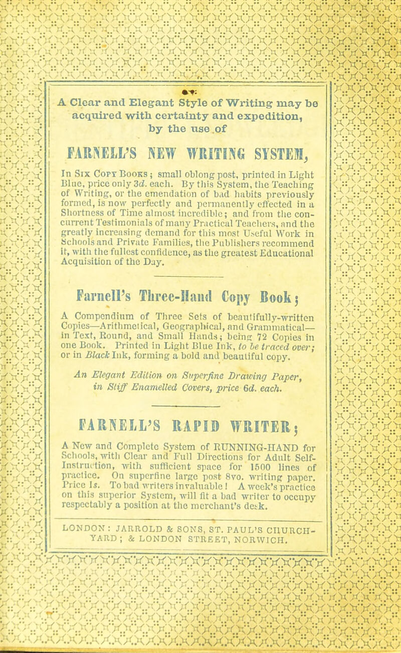 kxx.xxxxx><>cx>o<xxxxxxx)<xxxxxxxxxxxxxk:'- ^•^ruVCXXXXXXXXXXXXXXXXXXXXX^(XXXXX>fXXX'j^ A Clear and Elegant Style of Writing may be acquired with certainty and expedition, by tlie use of FAR^iELl'S NEW WRITING SYSTEM, In Six Copt Books ; small oblong post, printed in Light Blue, price only 3d. each. By tiiis System, the Teaching of Writing, or the emendation of bad habits previously formed, is now perfectly and permanently effected in a Shortness of Time almost incredible; and from the con- current Testimonials of many Praclical Teachers, and the greatly increasing demand for tliis most U>eful Work in Kclioolsand Private Families, tlic Publishers recommend It, with tlie fullest confidence, as the greatest Educational Acquisition of the Day. Fai'iiell's Thrcc-llaiul Copy Book 5 A Compcndinm of Three Sets of beautifully-written Copies—Arithmciical, Geographical, and Grammatical— in Text, Round, and Small Hands; being 72 Copies in one Book. Printed in Liglit Blue Ink, to he traced over; or in Black Ink, forming a bold and beautiful copy. An Elegant Edilion on Superfine Drawing Paper, in Stiff Enamelled Covers, price 6d. each. FARNEIiL'S RAPID WRITER5 A New and Complete System of BUNNING-HAND for Schools, witli Clear and Full Directions for Adult Self- Instruition, wth sufficient space for 1500 lines of practice. On superfine large post 8vo. writing paper. Price Is. To bad writers invaluable I A week's practice on this superior System, will fit a bad writer to occupy respectably a position at the merchant's desk. LONDON : JARROLD & SONS, ST. PAUL'S CHURCH- YARD ; & LONDON STREET, NORWICH. <XXXXX> xxxxx>< .HXXXXX x.xx.xx.^< .xxxxxx X..XX.XX.X -XXXXXX XXX-X/C^' XXXXX'J'; )(XX.XXX .'axxxx*''!; X..XX.XXX .■^.■x.xxxx ■-'XXXXX .-(■■.'(X'^CX/i xxx.xxx KXXXX XXX.XX..X XXXXX'^t ■^''..XX.XX.^ .■■•X.X'XXX ■'..xx.xxx .K'KXXXX ;<.XXXX>t .h'X.KXXX ^--iXXXX/^ XXXXX'-'i xxxxx>-v .hXXXX-' X.XXXX>' .xxxxxx XXX.XX>i .;\XXXX> x.xx.xx^ .■CXXXX/i xxx.xx>^ .xxxxx> X.XXXX>i .XXXXX'^n XXXXX.)^ .'•a'XXXX^ X.XXXX.^' xx>cxx> C'''' ^•^/■.^/Q' ^-y^ X..'^.A.'' X.XX.XXXXXXXX.XXXXXX>iX A.^t X.n X.v. X.v;;C)(XX/CXXXXXXXX.XX.XX) XX')(XX.X>